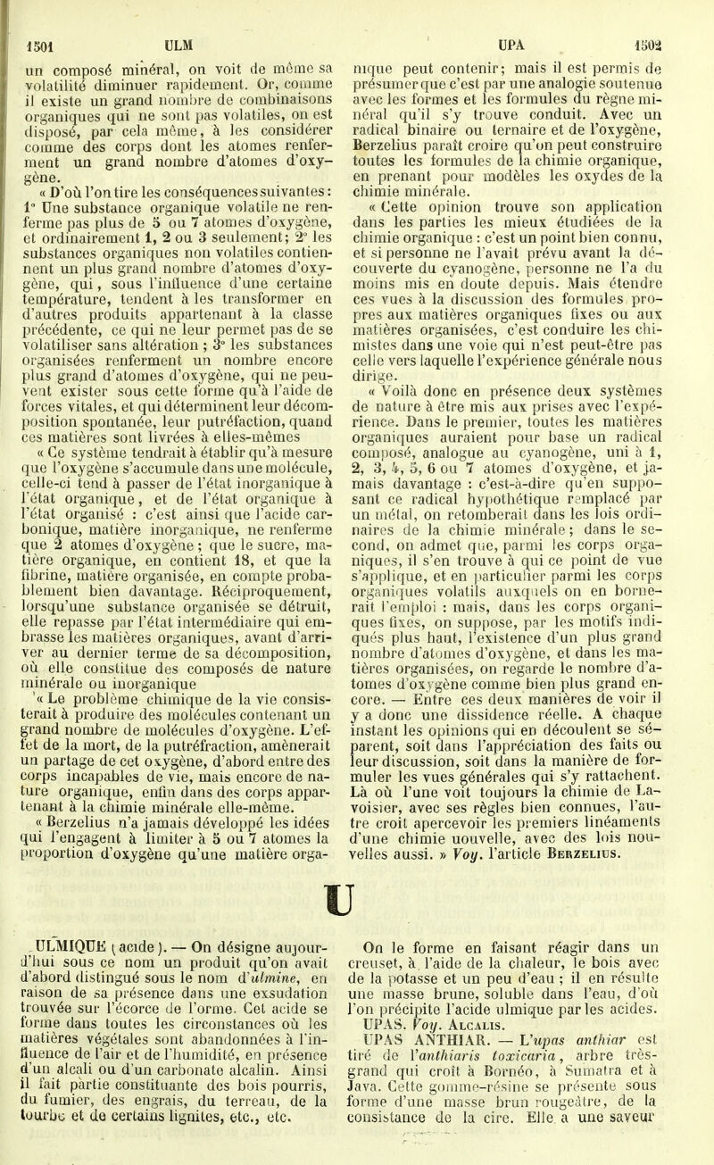 1501 ULM un composé minéral, on voit de môme sa volatilité diminuer rapidement. Or, comme il existe un grand nombre de combinaisons organiques qui ne sont pas volatiles, on est disposé, par cela môme, à les considérer comme des corps dont les atomes renfer- ment un grand nombre d'atomes d'oxy- gène. « D'où, l'on tire les conséquences suivantes : 1° Une substance organique volatile ne ren- ferme pas plus de 5 ou 7 atomes d'oxygène, et ordinairement 1, 2 ou 3 seulement; 2° les substances organiques non volatiles contien- nent un plus grand nombre d'atomes d'oxy- gène, qui, sous l'intluence d'une certaine température, tendent à les transformer en d'autres produits appartenant à la classe précédente, ce qui ne leur permet pas de se volatiliser sans altération ; 3° les substances organisées renferment un nombre encore plus grand d'atomes d'oxygène, qui ne peu- vent exister sous cette forme qu'à l'aide de forces vitales, et qui déterminent leur décom- position spontanée, leur putréfaction, quand ces matièi'es sont livrées à elles-mêmes « Ce système tendrait à établir qu'à mesure que l'oxygène s'accumule dans une molécule, celle-ci tend à passer de l'état inorganique à Tétat organique, et de l'état organique à l'état organisé : c'est ainsi que l'acide car- bonique, matière inorganique, ne renferme que 2 atomes d'oxygène ; que le sucre, ma- tière organique, en contient 18, et que la fibrine, matière organisée, en compte proba- blement bien davantage. Réciproquement, lorsqu'une substance organisée se détruit, elle repasse par l'état intermédiaire qui em- brasse les matières organiques, avant d'arri- ver au dernier terme de sa décomposition, où elle constitue des composés de nature minérale on inorganique '« Le problème chimique de la vie consis- terait à produire des molécules contenant un grand nombre de molécules d'oxygène. L'ef- fet de la mort, de la putréfraction, amènerait un partage de cet oxygèi^e, d'abord entre des corps incapables de vie, mais encore de na- ture organique, enfin dans des corps appar- tenant à la ctiimie minérale elle-même. « Berzelius n'a jamais développé les idées qui l'engagent à limiter à 5 ou 7 atomes la t)roportion d'oxygène qu'une matière orga- UPA 1502 nique peut contenir; mais il est permis de présumer que c'est par une analogie soutenue avec les formes et les formules du règne mi- néral qu'il s'y trouve conduit. Avec un radical binaire ou ternaire et de l'oxygène, Berzelius paraît croire qu'on peut construire toutes les formules de la chimie organique, en prenant pour modèles les oxydes de la chimie minérale. « Cette opinion trouve son application dans les parties les mieux étudiées de la chimie organique : c'est un point bien connu, et si personne ne l'avait prévu avant la dé- couverte du cyanogène, personne ne l'a du moins mis en doute depuis. Mais étendre ces vues à la discussion des formules pro- pres aux matières organiques fixes ou aux matières organisées, c'est conduire les chi- mistes dans une voie qui n'est peut-être pas celle vers laquelle l'expérience générale nous dirige. « Voilà donc en présence deux systèmes de nature à être mis aux prises avec l'expé- rience. Dans le premier, toutes les matières organiques auraient pour base un radical composé, analogue au cyanogène, uni à 1, 2, 3, k, 5, 6 ou 7 atomes d'oxygène, et ja- mais davantage : c'est-à-dire qu'en suppo- sant ce radical hypothétique remplacé par un métal, on retomberait dans les lois ordi- naires de la chimie minérale ; dans le se- cond, on admet que, parmi les corps orga- niques, il s'en trouve à qui ce point de vue s'applique, et en |tarticulier parmi les corps organiques volatils auxquels on en borne- rait l'emploi : mais, dans les corps organi- ques fixes, on suppose, par les motifs indi- qués plus haut, l'existence d'un plus grand nombre d'atomes d'oxygène, et dans les ma- tières organisées, on regarde le nombre d'a- tomes d'oxygène comme bien plus grand en- core. — Entre ces deux manières de voir il y a donc une dissidence réelle. A chaque instant les opinions qui en découlent se sé- parent, soit dans l'appréciation des faits ou leur discussion, soit dans la manière de for- muler les vues générales qui s'y rattachent. Là où l'une voit toujours la chimie de La- voisier, avec ses règles bien connues, l'au- tre croit apercevoir les premiers linéaments d'une chimie uouvelle, avec des lois nou- velles aussi. » Voy. l'article Berzelius. u .ULMIQTJE ^acide ). — On désigne aujour- d'hui sous ce nom un produit qu'on avait d'abord (hstingué sous le nom (ïulmine, en raison de sa présence dans une exsudation trouvée sur l'écorce de l'orme. Cet acide se forme dans toutes les circonstances où les matières végétales sont abandonnées à l'in- lluence de l'air et de l'humidité, en présence d'un alcali ou d'un carbonate alcahn. Ainsi il fait partie constituante des bois pourris, du fumier, des engrais, du terreau, de la tourbe et de certains lignites, etc., etc. On le forme en faisant réagir dans un creuset, à l'aide de la chaleur, le bois avec de la potasse et un peu d'eau ; il en résulte une masse brune, soluble dans l'eau, d'où l'on précipite l'acide ulmiGjue parles acides. UPAS. Voy. Alcalis. UPA S ANTHIAR. — Vupas anthiar est tiré de Vanthiaris toxicaria, arbre très- grand qui croît à Bornéo, à Sumatra et à Java. Cette gomme-résine se présente sous forme d'une masse brun rougeàtre, de la consistance de la cire. Elle, a une saveur