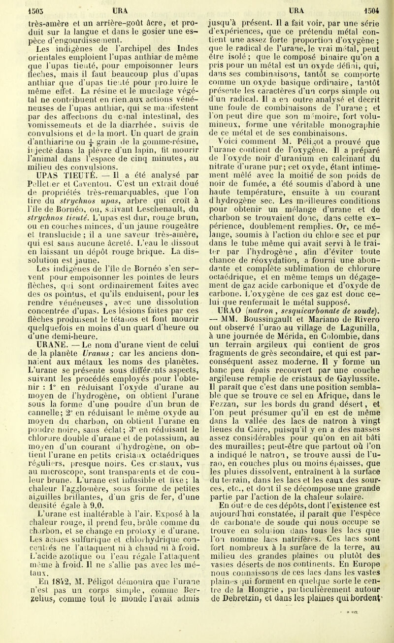 très-amère el un arrière-goût âcre, et pro- duit sur la langue et dans le gosier une es- pèce d'engourdissement. Les indigènes de l'archipel des Indes orientales emploient l'upas anthiar de même que l'upas tienté, pour empoisonner leurs tlèches, mais il faut beaucoup plus d'upas anthiar que d'u[)as tie ité pour proJuire le même etï'et. La résine et le mucilage végé- tal ne conti ibuent en rien.aux actions véné- neuses de l'upas anthiar, qui se ma nifestent par des affections du c uial intestinal, des vomissements et de la diarrhée, suivis de convulsions et di^la mort. Un quart de grain d'anlliiarine ou ~ grain de la gomme-résine, ii'jectc dans la plèvre d'un lapin, fit mourir l'animal dans l'espace de cinq minutes, au milieu des convulsions. UPAS TIEUTÉ. — Il a été analysé par P.'llet.er et Caventou. C'est un extrait doué de propriétés très-remarquables, que l'on lire du strychnos upas, arbre qui croît à l'île de Bornéo, ou, s.àvant Leschenault, du strychnos tieuté. L'upas est dur, rouge brun, ou en couches minces, d'un jaune rougeàtre et translucide ; il a une saveur très-amère, qui est saus aucune âcreté. L'eau le dissout en laissant un dépôt rouge brique. La dis- solution est jaune. Les indigènes de l'île de Bornéo s'en ser- vent pour empoisonner les pointes de leurs flèches, qui sont ordinairement faites avec des os pointus, et qu'ils enduisent, pour les rendre vénéneuses, avec une dissolution concentrée d'upas. Les lésions faites par ces flèches produisent le tétanos et font mourir quelquefois en moins d'un quart d'heure ou (l'une demi-heure. URANE. —Le nom d'urane vient de celui de la planète Uranus ; car les anciens don- naient aux métaux les noms des planètes. L'urane se présente sous dilïér.'nts aspects, suivant les procédés employés pour l'obte- nir : 1° en réduisant l'oxyde d'urane au moyen de l'hydrogène, on obtient l'urane sous la forme d'une poudre d'un brun de cannelle; 2° en réduisant le môme oxyde au moyen du charbon, on obtient l'urane en pondre noire, sans éclat; 3° en réduisant le chlorure double d'urane et de potassium, au moyen d'un courant d'hydrogène, on ob- tient l'urane en petits cristaux octaédriques réguliers, presque noirs. Ces cr staux, vus au microscope, sont transparents et de cou- leur brune. L'urane est infusible et fixe ; la chaleur l'agglouière, sous forme de petites aiguilles brillantes, d'un gris de fer, d'une densité égale à 9,0. L'urane est inaltérable à l'air. Exposé à la chaleur rouge, il prend feu, brûle comme du charbon, et se chaiige en protoxy e d'urane. Les acides sulfurique et chloi hydrique cou- centi és ne l'aitaquent ni à chaud ni à fi'oid. L'acide azotique ou l'eau régale l'attaquent m>~^me à froid. Il ne s'allie pas avec les mé- taux. Eu 18i2, M. Péligot démontra que l'urane n'est pas un corps simple, comme Ber- jielius, comme tout le monde l'avait admis jusqu'à présent. Il a fait voir, par une série d'expériences, que ce prétendu métal con- tient une assez forte proportion d'oxygène ; que le radical de l'urane, le vrai mi'tàl, peut être isolé ; que le composé binaire qu'on a pris pour un métal est un oxyde défini, qui, dans ses combinaisons, tantôt se comporte comme un oxyde basique ordinaire, tantôt présente les caractères d'un corps simple ou d'un radical. Il a en outre analysé et décrit une foule de combinaisons de l'urane ; et Ton peut dire que son m'moire, fort volu- mineux, forme une véritable monographie de ce métal et de ses combinaisons. Voici comment M. Péligot a prouvé que l'urane contient de l'oxygène. Il a préparé de l'oxyde noir d'uranium en calcinant du nitrate d'urane pur; cet oxyde, étant intime- ment mêlé avec la moitié de son poids de noir de fimiée, a été soumis d'abord h une haute température, ensuite à un courant d hydrogène sec. Les mi'illeures conditions pour obtenir un mélange d'urane et de charbon se trouvaient donc, dans cette ex- périence, doublement remplies. Or, ce mé- lange, soumis à l'action du chloie sec et pur dans le tube même qui avait servi à le trai- ter par l'hydrogène, afin d'éviter toute chance de réoxydation, a fourni une abon- dante et complète sublimation de chlorure ociaédrique, et en même temps un dégage- ment de gaz acide carbonique et d'oxyde de carbone. L'oxygène de ces gaz est donc ce- lui que renfermait le métal supposé. URAO {natron , sesquicarbonate de soude). — MM. Boussingault et Mariano de Rivero ont observé l'urao au village de Lagunilla, à une journée de Mérida, en Colombie, dans un terrain argileux qui contient de gros fragments de grès secondaire, et qui est par- conséquent assez moderne. Il y forme un banc peu épais recouvert par une couche argileuse remplie de cristaux de Gaylussite. Il paraît que c'est dans une position sembla- ble que se trouve ce sel en Afrique, dans le Fezzan, sur les bords du grand désert, et l'on peut présumer qu'il en est de même dans la vallée des lacs de natron à vingt lieues du Caire, puisqu'il y en a des masses assez considérables pour qu'on en ait bâti des murailles; peut-être que partout où l'on a indiqué le natron, se trouve aussi de l'u- rao, en couches plus ou moins épaisses, que les pluies dissolvent, entraînent à la surface du terrain, dans les lacs et les eaux des sour- ces, etc., et dont il se décompose une grande partie par l'action de la chaleur S(jlaire. En dut' e de ces dépôts, dont l'existence est aujourd'hui constatée, il paraît que l'espèce do caibona'e de soude qui nous occupe se trouve en soluiion dans tous les lacs que l'on nomme lacs natrifères. Ces lacs sont fort nombreux à la surface de la terre, au milieu des grandes plaines ou plutôt des vasies déserts de nos continents. En Europe nous connaissons de ces lacs dans les vastes plaini'S jui forment en quelque sorte le cen- tre de la Hongrie, paiticulièrement autour de Debretzin; el dans les plaines qui bordent'