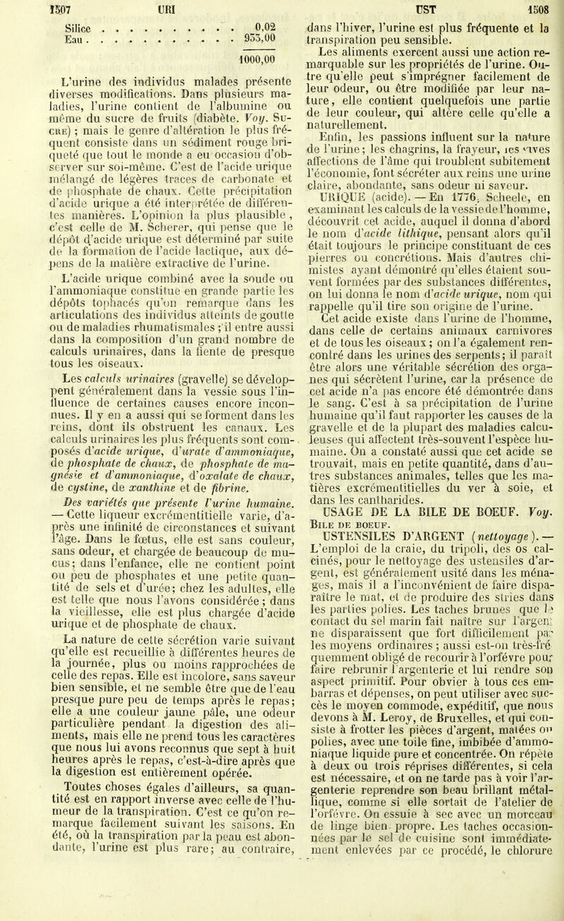 Silice 0,02 Eau. ... 933,00 1000,00 L'urine des individus malades présente diverses modifications. Dans plusieurs ma- ladies, l'urine conlient de l'albumine ou même du sucre de fruits (diabète. Voy. Su- cre) ; mais le genre d'altération le plus fré- quent consiste dans un sédiment rouge bri- queté que tout le monde a eu occasion d'ob- server sur soi-même. C'est de l'acide urique mélangé de légères traces de carbonate et de phosphate de chaux. Cette précipitation d'acide urique a été interprétée de différen- tes manières. L'opinion la plus plausible , c'est celle de M. Scherer, qui pense que le dépôt d.'acide urique est déterminé par suite de la formation de l'acide lactique, aux dé- pens de la matière extractive de l'urine. L'acide urique combiné avec la soude ou l'ammoniaque constitue en grande partie les dépôts tophacés qu'on remarque dans les articulations des individus atteints de goutte ou de maladies rhumatismales ; il entre aussi dans la composition d'un grand nombre de calculs urinaires, dans la fiente de presque tous les oiseaux. Les calculs urinaires (gravelle) se dévelop- pent généralement dans la vessie sous l'in- fluence de certaines causes encore incon- nues. Il y en a aussi qui se forment dans les reins, dont ils obstruent les canaux. Les calculs urinaires les plus fréquents sont com- posés d'acide urique, (ïurate d'ammoniaque, de phosphate de chaux, de phosphate de ma- gnésie et d'ammoniaque, d'oxalate de chaux, de cystine, de xanthine et de fibrine. Des variétés que présente Vurine humaine. — Cette liqueur excrémentitielle varie, d'a- près une infinité de circonstances et suivant l'âge. Dans le foetus, elle est sans couleur, sans odeur, et chargée de beaucoup de mu- cus; dans l'enfance, elle ne contient point ou peu de phosphates et une petite quan- tité de sels et d'urée; chez les adultes, elle est telle que nous l'avons considérée ; dans la vieillesse, elle est plus chargée d'acide urique et de phosphate de chaux. La nature de cette sécrétion varie suivant qu'elle est recueillie à différentes heures de la journée, plus ou moins rapprochées de celle des repas. Elle est incolore, sans saveur bien sensible, et ne semble être que de l'eau presque pure peu de temps après le repas; elle a une couleur jaune pâle, une odeur particulière pendant la digestion des ali- ments, mais elle ne prend tous les caractères que nous lui avons reconnus que sept à huit heures après le repas, c'est-à-aire après que la digestion est entièrement opérée. Toutes choses égales d'ailleurs, sa quan- tité est en rapport inverse avec celle de l'hu- meur de la transpiration. C'est ce qu'on re- marque facilement suivant les saisons. En été, où la transpiration par la peau est abon- dante, l'urine est plus rare; au contraire, dans l'hiver, l'urine est plus fréquente et la transpiration peu sensible. Les aliments exercent aussi une action re- marquable sur les propriétés de l'urine. Ou- tre qu'elle peut s'imprégner facilement de leur odeur, ou être modifiée par leur na- ture, elle contient quelquefois une partie de leur couleur, qui altère celle qu'elle a naturellement. Enfin, les passions influent sur la nature de l'urine ; les chagrins, la frayeur, les nves affections de l'âme qui troublent subitement l'économie, font sécréter aux reins une urine claire, abondante, sans odeur ni saveur. URIQUE (acide).—En 1776; Scheelc, en examinant les calculs de la vessie de l'homme, découvrit cet acide, auquel il donna d'abord le nom (ïacide lithique, pensant alors qu'il était toujours le principe constituant de ces pierres ou concrétions. Mais d'autres chi- mistes ayant démontré cju'elles étaient sou- vent formées par des substances différentes, on lui donna le nom d'acide urique, nom qui rappelle qu'il tire son origine de l'urine. Cet acide existe dans l'urine de l'homme, dans celle de certains animaux carnivores et de tous les oiseaux; on l'a également ren- contré dans les urines des serpents; il parait être alors une véritable sécrétion des orga- nes qui sécrètent l'urine, car la présence de cet acide n'a i)as encore été démontrée dans le sang. C'est à sa précipitation de l'urine humaine qu'il faut rapporter les causes de la gravelle et de la plupart des maladies calcu- leuses qui affectent très-souvent l'espèce hu- maine. On a constaté aussi que cet acide se trouvait, mais en petite quantité, dans d'au- tres substances animales, telles que les ma- tières excrémentitielles du ver à soie, et dans les canttiarides. USAGE DE LA BILE DE BOEUF. Voy. Bile de boeuf. USTENSILES D'ARGENT {nettoyage).— L'emploi de la craie, du tripoli, des os cal- cinés, pour le nettoyage des ustensiles d'ar- gent, est généralement usité dans les ména- ges, mais il a Tinconvénient de faire dispa- raître le mat, et de produire des stries dans les parties polies. Les taches brunes que I > contact du sel marin fait naître sur l'argeni ne disparaissent que fort difficilement par les moyens ordinaires ; aussi est-on très-fré- quemment obligé de recourir à l'orfèvre pour faire rebrunir l argenterie et lui rendre son aspect primitif. Pour obvier à tous ces em- barras et dépenses, on peut utiliser avec suc- cès le moyen commode, expéditif, que nous devons à M. Leroy, de Bruxelles, et qui con- siste à frotter les pièces d'argent, matées ou polies, avec une toile fine, imbibée d'ammo- niaque liquide pure et concentrée. On répète à deux ou trois réprises différentes, si cela est nécessaire, et on ne tarde pas à voir l'ar- genterie reprendre son beau brillant métal- lique, comme si elle sortait de l'atelier de l'orfèvre. On essuie à sec avec un morceau de linge bien, propre. Les taches occasion- nées par le sel de cuisine sont immédiate- ment enlevées par ce procédé, le chlorure