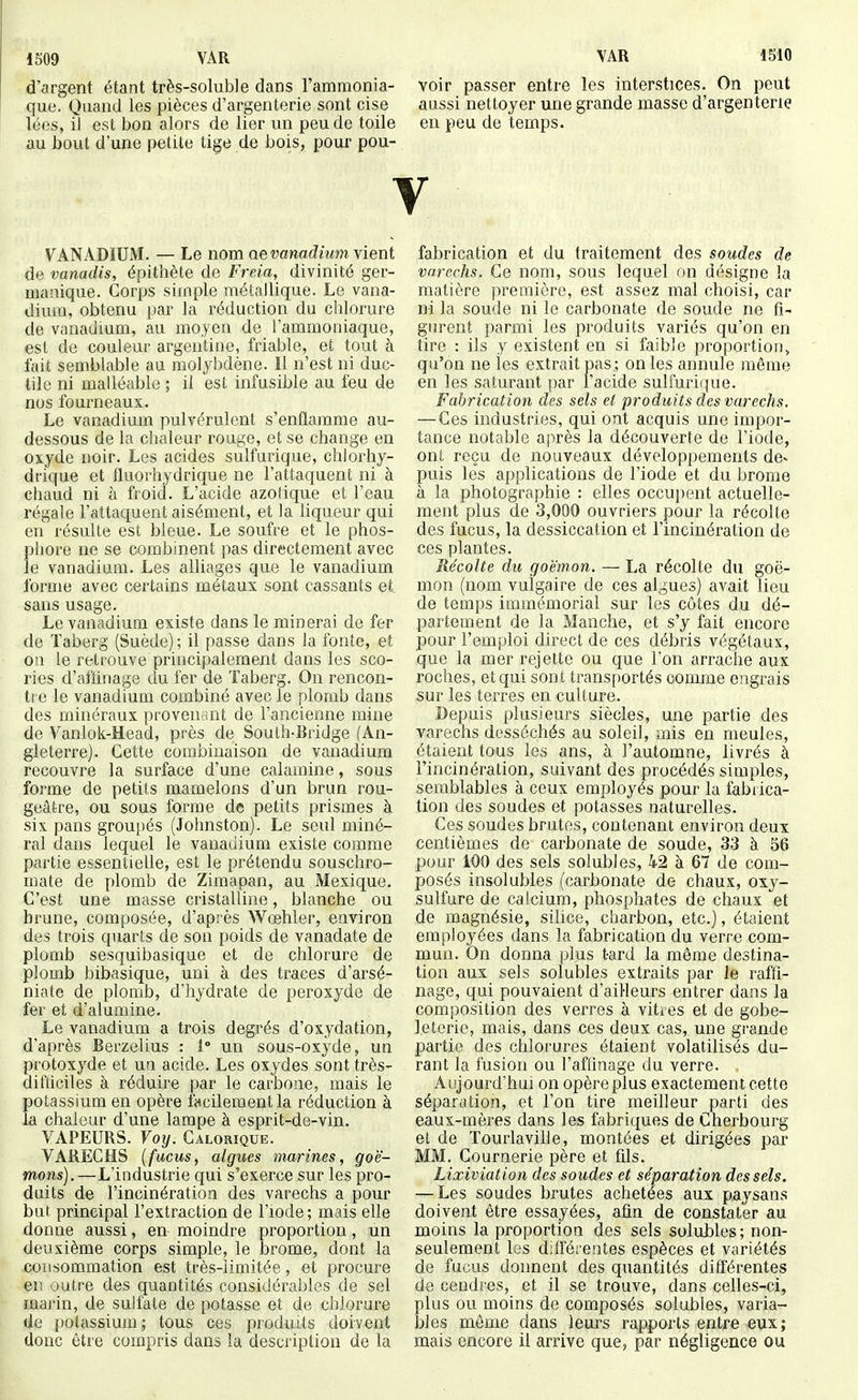 1509 VAR d'argent étant très-soluble dans l'ammonia- que. Quand les pièces d'argenterie sont cise lées, iJ est bon alors de lier un peu de toile au bout d'une petite tige de bois, pour pou- VAR 1510 voir passer entre les interstices. On peut aussi nettoyer une grande masse d'argenterie en peu de temps. V VANADIUM. — Le nom ae vanadium \ient de vanadis, épithète de Fi'eia, divinité ger- manique. Corps simple métallique. Le vana- dium, obtenu par la réduction du clilorure de vanadium, au moyen de l'ammoniaque, est de couleur argentine, friable, et tout à fait semblable au molybdène. Il n'est ni duc- tile ni malléable ; il est infusible au feu de nos fourneaux. Le vanadium pulvérulent s'enflamme au- dessous de la chaleur rouge, et se change en oxyde noir. Les acides sulfurique, chlorhy- dcique et fluorhydrique ne l'attaquent ni à ciiaud ni à froid. L'acide azotique et l'eau régale l'attaquent aisément, et la liqueur qui en résulte est bleue. Le soufre et le phos- phore ne se combinent pas directement avec le vanadium. Les alliages que le vanadium forme avec certains métaux sont cassants et sans usage. Le vanadium existe dans le minerai de fer de Taberg (Suède); il passe dans la fonte, et 0)1 le retrouve principalement dans les sco- ries d'aflinage du fer de ïaberg. On rencon- tre le vanadium combiné avec le plomb dans des minéraux proveudiit de l'ancienne mine de Vanlok-Head, près de South-Bridge (An- gleterre). Cette combinaison de vanadium recouvre la surface d'une calamine, sous forme de petits mamelons d'un brun rou- geâtre, ou sous forme de petits prismes à six pans groupés (Johnston). Le seul miné- ral dans lequel le vanaiiium existe comme partie essentielle, est le prétendu souschro- mate de plomb de Zimapan, au Mexique. C'est une masse cristalline, blanche ou hrune, composée, d'après Wœhler, environ des trois quarts de son poids de vanadate de plomb sesquibasique et de chlorure de plomb bibasique, uni à des traces d'arsé- niate de plomb, d'hydrate de peroxyde de fer et d'alumine. Le vanadium a trois degrés d'oxydation, d'après Berzelius : 1 un sous-oxyde, un protoxyde et ua acide. Les oxydes sont très- difticiles à réduire par le carbone, mais le potassium en opère fecilementla réduction à la chaleur d'une lampe à esprit-de-vin. VAPEURS. Voij. Calorique. VARECHS (fucus, algues marines, goé- mons).—L'industrie qui s'exerce sur les pro- duits de l'incinération des varechs a pour but principal l'extraction de l'iode; mais elle donne aussi, en moindre proportion, un deuxième corps simple, le brome, dont la consommation est très-limitée, et procure eu outre des quantités considérables de sel marin, de sulfate de potasse et de chlorure de potassium; tous ces produits doivent donc être compris dans la description de la fabrication et du traitement des soudes de varechs. Ce nom, sous lequel on désigne !a matière première, est assez mal choisi, car ni la soude ni le carbonate de soude ne fi- gurent parmi les produits variés qu'on en tire : ils y existent en si faible proportion, qu'on ne les extrait pas.; on les annule même en les saturant par l'acide sulfurique. Fabrication des sels et produits des varechs, — Ces industries, qui ont acquis une impor- tance notable après la découverte de l'iode, ont reçu de nouveaux développements de- puis les applications de l'iode et du brome à la photographie : elles occupent actuelle- ment plus de 3,000 ouvriers pour la récolte des fucus, la dessiccation et l'incinération de ces plantes. Récolte du goémon. — La récolte du goé- mon (nom vulgaire de ces algues) avait lieu de temps immémorial sur les côtes du dé- partement de la Manche, et s'y fait encore pour l'emploi direct de ces débris végétaux, que la mer rejette ou que l'on arrache aux roches, et qui sont transportés comme engrais sur les terres en culture. Depuis plusieurs siècles, une partie des varechs desséchés au soleil, mis en meules, étaient tous les ans, à l'automne, livrés à l'incinération, suivant des procédés simples, semblables à ceux employés pour la fabrica- tion des soudes et potasses naturelles. Ces soudes brutes, contenant environ deux centièmes de carbonate de soude, 33 à 56 pour 100 des sels solubles, 42 à 67 de com- posés insolubles (carbonate de chaux, oxy- sulfure de calcium, phosphates de chaux et de magnésie, silice, charbon, etc.], étaient employées dans la fabrication du verre com- mun. On donna plus tard la môme destina- tion aux sels solubles extraits par le raffi- nage, qui pouvaient d'ailleurs entrer dans la composition des verres à vitres et de gobe- l.eterie, mais, dans ces deux cas, une grande partie des chlorures étaient volatilisés du- rant la fusion ou l'afiinage du verre. Aujourd'hui on opère plus exactement cette séparation, et l'on tire meilleur parti des eaux-mères dans les fabriques de Cherbourg et de Tourlaville, montées et dirigées par MM. Cournerie père et fds. Lixiviation des soudes et séparation des sels. — Les soudes brutes achetées aux paysans doivent être essayées, afin de constater au moins la proportion des sels solubles; non- seulement les différentes espèces et variétés de fucus donnent des quantités différentes de cendres, et il se trouve, dans celles-ci, plus ou moins de composés solubles, varia- bles môme dans leurs rapports entre eux; mais encore il arrive que, par négligence ou