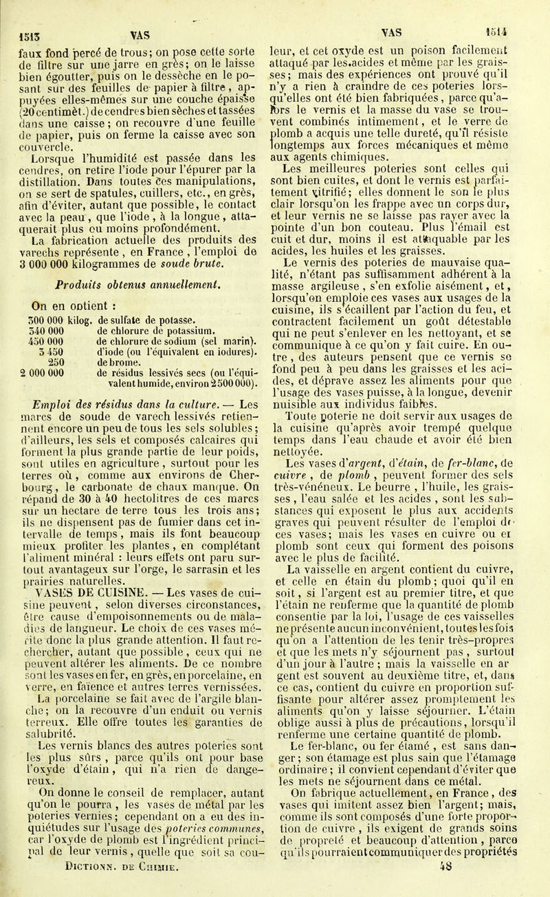 1513 VAS faux fond percé de trous; on pose cette sorte de filtre sur une jarre en grès; on le laisse bien égoutter, puis on le dessèche en le po- sant sur des feuilles de- papier à filtre , ap- puyées elles-mêmes sur une couche épais'se {•20 centimèt.) de cendres bien sèches et tassées clans une caisse; on recouvre d'une feuille de papier, puis on ferme la caisse avec son couvercle. Lorsque l'humidité est passée dans les cendres, on retire l'iode pour l'épurer par la distillation. Dans toutes Ces manipulations, on se sert de spatules, cuillers, etc., en grès, afin d'éviter, autant que possible, le contact avec la peau , que l'iode , à la longue , atta- querait plus ou moins profondément. La fabrication actuelle des produits des varechs représente , en France , l'emploi de 3 000 000 kilogrammes de soude brute. Produits obtenus annuellement. On en ootient : 500 000 kilog. de sulfate de potasse. 540 000 de chlorure de potassium. 450 000 de chlorure de sodium (sel marin). 5 450 d'iode (ou l'équivalent en iodures). 250 de brome. 2 000 000 de résidus lessives secs (ou l'équi- valent humide, environzSOO 000). Emploi des résidus dans la culture. — Les marcs de soude de varech lessivés retien- nent encore un peu de tous les sels solubles ; d'ailleurs, les sels et composés calcaires qui forment la plus grande partie de leur poids, sont utiles en agriculture, surtout pour les terres où, comme aux environs de Cher- bourg , le carbonate de chaux manque. On répand de 30 à 40 hectolitres de ces marcs sur un hectare de terre tous les trois ans ; ils ne dis[)ensent pas de fumier dans cet in- tervalle de temps , mais ils font beaucoup mieux profiter les plantes, en complétant l'aliment minéral : leurs effets ont paru sur- tout avantageux sur l'orge, le sarrasin et les prairies naturelles. VASES DE CUISINE. — Les vases de cui- sine peuvent, selon diverses circonstances, Glre cause d'empoisonnements ou de mala- dies de langueur. Le choix de ces vases mé- rite donc la plus grande attention. Il faut re- chercher, autant que possible , ceux cjui ne peuvent altérer les aliments. De ce nombre sont les vases en fer, en grès, en porcelaine, en verre, en faïence et autres terres vernissées. La porcelaine se fait avec de l'argile blan- che; on la recouvre d'un enduit ou vernis terreux. Elle otfre toutes les garanties de salubrité. Les vernis blancs des autres poteries sont les plus sûrs , parce qu'ils ont pour base l'oxyde d'étain, qui n'a rien de dange- reux. On donne le conseil de remplacer, autant qu'on le pourra , les vases de métal par les poteries vernies ; cependant on a eu des in- quiétudes sur l'usage des poteries communes, car l'oxyde de plomb est l'ingrédient princi- ual do leur vernis , quelle que soit sa cou- DiCTiONN. un CniillE. VAS 1514 leur, et cet oxyde est un poison facilement attaqué par les.acides et même par les grais- ses ; mais des expériences ont prouvé qu'il n'y a rien à craindre de ce^ poteries lors- qu'elles ont été bien fabriquées, parce qu'a- Ibrs le vernis et la masse du vase se trou- vent combinés intimement, et le verre de plomb a acquis une telle dureté, qu'il résiste longtemps aux forces mécaniques et mémo aux agents chimiques. Les meilleures poteries sont celles qui sont bien cuites, et dont le vernis est parfai- tement v,itrifié; elles donnent le son le plus clair lorsqu'on les frappe avec un corps dur, et leur vernis ne se laisse pas rayer avec la pointe d'un bon couteau. Plus l'émail est cuit et dur, moins il est attaquable par les acides, les huiles et les graisses. Le vernis des poteries de mauvaise qua- lité, n'étant pas suffisamment adhérent à la masse argileuse , s'en exfolie aisément, et, lorsqu'on emploie ces vases aux usages de la cuisine, ils s écaillent par l'action du feu, et contractent facilement un goût détestable qui ne peut s'enlever en les nettoyant, et se communique à ce qu'on y fait cuire. En ou- tre , des auteurs pensent que ce vernis se fond peu à peu dans les graisses et les aci- des, et déprave assez les aliments pour que l'usage des vases puisse, à la longue, devenir nuisible aux individus faibtes. Toute poterie ne doit servir aux usages de la cuisine c[u'après avoir trempé quelque temps dans l'eau chaude et avoir été bien nettoyée. Les vases d'argent, d'étain, de fer-blanc, de cuivre , de plomb , peuvent former des sels très-vénéneux. Le beurre , l'huile, les grais- ses , l'eau salée et les acides , sont les sub- stances qui exposent le plus aux accideBts graves qui peuvent résulter de l'emploi df- ces vases; mais les vases en cuivre ou ei plomb sont ceux qui forment des poisons avec le plus de facilité. La vaisselle en argent contient du cuivre, et celle en étain du plomb; quoi qu'il en soit, si l'argent est au premier titre, et que l'étain ne renferme que la quantité de plomb consentie par la loi, l'usage de ces vaisselles ne présente aucun inconvénient, toutes les fois qu'on a l'attention de les tenir très-propres et que les mets n'y séjournent pas , surtout d'un jour à l'autre ; mais la vaisselle en ar gent est souvent au deuxième titre, et, dans ce cas, contient du cuivre en proportion suf- fisante pour altérer assez promptement les aliments qu'on y laisse séjourner. L'étain oblige aussi à plus de précautions, lorsqu'il renferme une certaine quantité de plomb. Le fer-blanc, ou fer étamé , est sans dan- ger ; son étamage est plus sain que l'étamage ordinaire ; il convient cependant d'éviter que les mets ne séjournent dans ce métal. On fabrique actuellement, en France , des vases qui imitent assez bien l'argent; mais, comme ils sont composés d'une forte propor- tion de cuivre , ils exigent de grands soins de propreté et beaucoup d'attention, parco qu'ils pourraientcommuniquer des propriétés 48