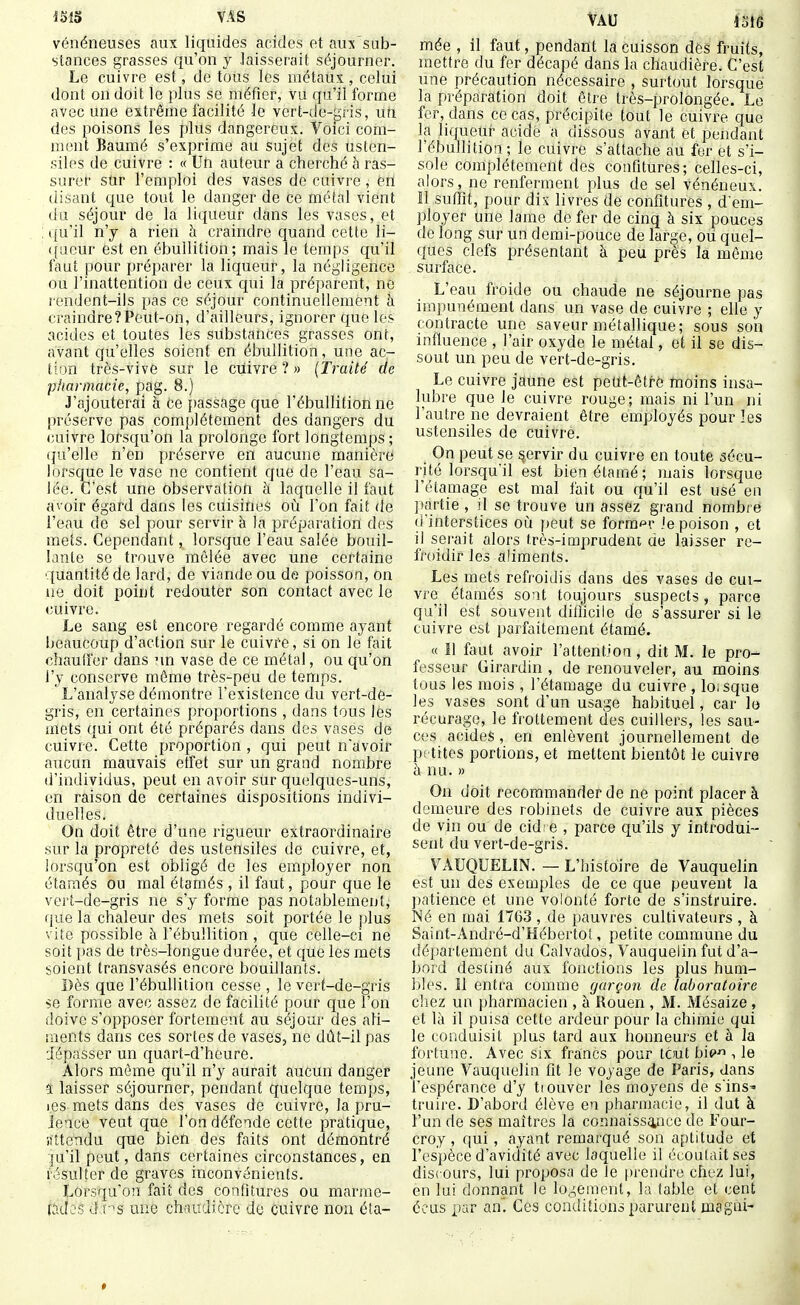 VAS vénéneuses aux liquides acides et aux'sub- stances grasses qu'on y .laisserait séjourner. Le cuivre est, de tous les métaux , celui dont on doit le plus se méfier, vu qu'il forme avec une extrême facilité le vert-de-p;ris, un des poisons les plus dangereux. Voici com- ment Baumé s'exprime au sujet des usten- siles de cuivre : « Un auteur a cherché à ras- surer sur l'emploi des vases de cuivre, ert disant que tout le danger de ce métal vient du séjour de la liqueur dans les vases, et ([u'il n'y a rien à craindre quand cette li- queur est en ébuUition; mais le temps qu'il faut pour préparer la liqueur, la négligence ou l'inattention de ceux qui la préparent, no rendent-ils pas ce séjour continuellement à craindre?Peut-on, d'ailleurs, ignorer que les acides et toutes les substances grasses ont, avant qu'elles soient en ébullition, une ac- tion très-vive sur le cuivre ? » {Traité de pharmacie, pag. 8.) J'ajouterai à ce passage que l'ébuUition ne préserve pas complètement des dangers du cuivre lorsqu'on la prolonge fort longtemps ; (ju'elle n'en préserve en aucune manière lorsque le vase ne contient que de l'eau sa- lée. C'est une observation à laquelle il faut avoir égard dans les cuisines où l'on fait de l'eau de sel pour servir à la préparation des mets. Cependant, lorsque l'eau salée bouil- lante se trouve mêlée avec une certaine quantité de lard, de viande ou de poisson, on ne doit point redouter son contact avec le cuivre. Le sang est encore regardé comme ayant beaucoup d'action sur le cuivre, si on le fait chauffer dans nn vase de ce métal, ou qu'on l'y conserve môme très-peu de temps. L'analyse démontre l'existence du vert-de- gris, en certaines proportions , dans tous les mets qui ont été préparés dans des vases de cuivre. Cette proportion , qui peut n'avoir aucun mauvais effet sur un grand nombre d'individus, peut en avoir sur quelques-uns, en raison de certaines dispositions indivi- duelles. On doit être d'une rigueur extraordinaire sur la propreté des ustensiles de cuivre, et, lorsqu'on est obligé de les employer non étamés ou mal étamés , il faut, pour que le vert-de-gris ne s'y forme pas notablement, que la chaleur des mets soit portée le plus vite possible à l'ébuUition , que celle-ci ne soit i)as de très-longue durée, et que les mets soient transvasés eacore bouillants. Dès que l'ébuUition cesse , le vert-de-gris se forme avec assez de facilité pour que l'on doive s'opposer fortement au séjour des ali- ments dans ces sortes de vases, ne dût-il pas dépasser un quart-d'heure. Alors même qu'il n'y aurait aucun danger ï laisser séjourner, pendant quelque temps, i.es mets dans des vases de cuivre, la pru- ieace veut que l'on défende cette pratique, liltendu cjue bien des faits ont démontré ^u'il peut, dans certaines circonstances, en résulter de graves inconvénients. Lorsqu'on fait des confitures ou marrac- P-Jes à v^s une chaudière do cuivre non éta- Vau im mée , il faut, pendant la cuisson des fruits, mettre du fer décapé dans la chaudière. C'est une précaution nécessaire , surtout lorsque la préparation doit être très-prolongée. Le fer, dans ce cas, précipite tout le cuivre que la liqueur acide a dissous avant et pendant l'ébuUition ; le cuivre s'attache au fer et s'i- sole complètement des confitures; celles-ci, alors, ne renferment plus de sel vénéneux. Il suffit, pour dix livres de confitures , d em- ])loyer une lame de fer de cinq à six pouces de long sur un demi-pouce de large, où quel- ques clefs présentant à peu près la même surface. L'eau froide ou chaude ne séjourne pas impunément dans un vase de cuivre ; elle y contracte une saveur métallique; sous son influence , l'air oxyde le métal, et il se dis- sout un peu de vert-de-gris. Le cuivre jaune est peut-être tnoins insa- lubre que le cuivre rouge; mais ni l'un ni l'autre ne devraient être employés pour les ustensiles de cuivre. On peut se §ervir du cuivre en toute sécu- rité lorsqu'il est bienétamé; mais lorsque rétamage est mal fait ou qu'il est usé en ]>artie , il se trouve un assez grand nombre d'interstices où peut se former Je poison , et il serait alors très-imprudent de laisser re- froidir les aliments. Les mets refroidis dans des vases de cui- vre étamés sont toujours suspects, parce qu'il est souvent diflicile de s'assurer si le cuivre est parfaitement étamé. « Il faut avoir l'attention, dit M. le pro- fesseur Girardin , de renouveler, au moins tous les mois , l'étamage du cuivre, loisque les vases sont d'un usage habituel, car le récurage, le frottement des cuillers, les sau- ces acides, en enlèvent journellement de petites portions, et mettent bientôt le cuivre à nu. » On doit recommander de ne point placer à demeure des robinets de cuivre aux pièces de vin ou de cid- e , parce qu'ils y introdui- sent du vert-de-gris. VAUQUELIN. — L'histoire de Vauquelin est un des exemples de ce que peuvent la patience et une volonté forte de s'instruire. Né en mai 1763 , de pauvres cultivateurs , à Saint-André-d'Hébertot, petite commune du département du Calvados, Vauquelin fut d'a- bord destiné aux fonctions les plus hum- bles. Il entra comme garçon de laboratoire chez un pharmacien , à Rouen , M. Mésaize , et là il puisa cette ardeur pour la chimie qui le conduisit plus tard aux honneurs et à la fortune. Avec six francs pour tout bi(> , le jeune Vauquelin fit le voyage de Paris, dans l'espérance d'y tiouver les moyens de s'ins^ truire. D'abord élève en pharmacie, il dut à l'un de ses maîtres la connaissance de Four- croy, qui, ayant remarqué son aptitude et l'espèce d'avidité avec laquelle il écoulait ses discours, lui proposa de le prendre chez lui, en lui donnant le lo.^emenl, la table et cent écus par an. Ces conditions parurent magni-