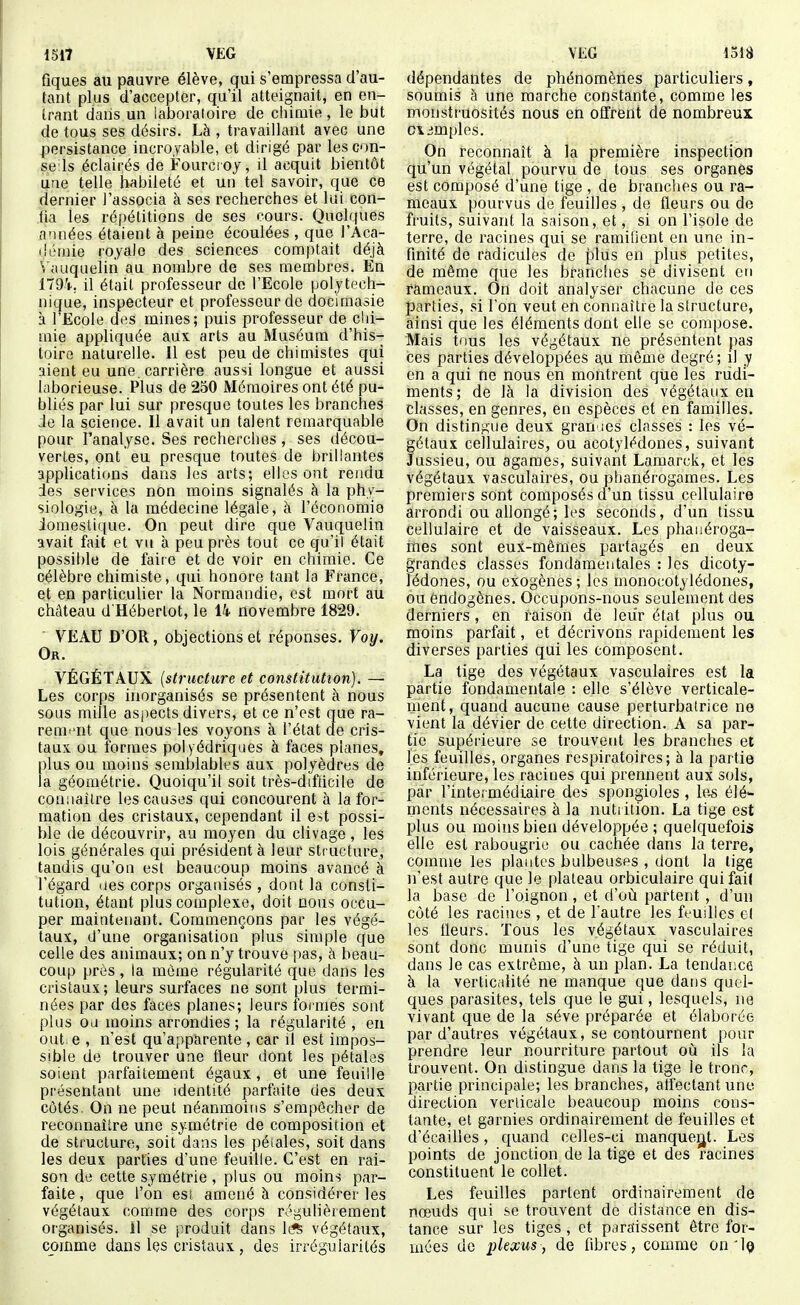 fiques au pauvre élève, qui s'empressa d'au- tant plus d'accepter, qu'il atteignait, en en- trant dans un laboratoire de chimie , le but de tous ses désirs. Là , travaillant avec une persistance incroyable, et dirigé par les cou- se Is éclairés de Fourcioy, il acquit bientôt une telle habileté et un tel savoir, que ce dernier l'associa à ses recherches et lui con- tia les répétitions de ses cours. Quelques «iinées étaient à peine écoulées , que i'Aca- iJémie royale des sciences comptait déjà Vauqueliri au nombre de ses membres. En ITOV, il était professeur de l'Ecole polytech- nique, inspecteur et professeur de docimasie à l'Ecole des mines; puis professeur de clii- mie appliquée aux arts au Muséum d'his- toire naturelle. Il est peu de chimistes qui aient eu une. carrière aussi longue et aussi laborieuse. Plus de 250 Mémoires ont été pu- bliés par lui sur presque toutes les branches :ie la science. Il avait un talent remarquable pour l'analyse. Ses recherches , ses décou- vertes, ont eu presque toutes de brillantes applications dans les arts; elles ont rendu des services non moins signalés à la phy- siologie, à la médecine légale, à l'économie domestique. On peut dire que Vauquelin avait fait et vu à peu près tout ce qu'il était possible de faiie et de voir en chimie. Ce célèbre chimiste, qui honore tant la France, et en particulier la Normandie, est mort au château d'Hébertot, le 14. novembre 1829. VEAU D'OR, objections et réponses. Voy. Or. VÉGÉTAUX {structure et constitution). —■ Les corps inorganisés se présentent à nous sous mille aspects divers, et ce n'est que ra- rement que nous les voyons à l'état de cris- taux, ou formes polyédriques à faces planes, plus ou moins semblables aux polyèdres de la géométrie. Quoiqu'il soit très-difticile de connaître les causes qui concourent à la for- mation des cristaux, cependant il e^t possi- ble de découvrir, au moyen du clivage , les lois générales qui président à leur structure, tandis qu'on est beaucoup moins avancé à l'égard ues corps organisés , dont la consti- tution, étant plus complexe, doit nous occu- per maintenant. Commençons par les végé- taux, d'une organisation plus simple que celle des animaux; on n'y trouve pas, à beau- coup près, la même régularité que dans les cristaux; leurs surfaces ne sont plus termi- nées par des faces planes; leurs formes sont plus ou moins arrondies ; la régularité , eu out e , n'est qu'apparente , car il est impos- sible de trouver une fleur dont les pétales soient parfaitement égaux, et une feuille présentant une identité parfaite des deux côtés. On ne peut néanmoins s'empêcher de reconnaître une symétrie de composition et de structure, soit dans les péiales, soit dans les deux parties d'une feuille. C'est en rai- son de cette symétrie , plus ou moins par- faite , que l'on esi amené à considérer les végétaux comme des corps régulièrement organisés, il se produit dans [ifs végétaux, comme dans les cristaux, des irrégularités dépendantes de phénomènes particuliers, soumis à une marche constante, comme les monstruosités nous en offrent de nombreux o\ simples. On reconnaît à la première inspection qu'un végétal pourvu de tous ses organes est composé d'une tige , de branches ou ra- meaux pourvus de feuilles , de fleurs ou de fruits, suivant la saison, et, si on l'isole de terre, de racines qui se ramifient en une in- finité de radicules de plus en plus petites, de même que les branches se divisent en rameaux. On doit analyser chacune de ces parties, si l'on veut en connaître la structure, ainsi que les éléments dont elle se compose. Mais tous les végétaux ne présentent pas ces parties développées au même degré; il y en a qui ne nous en montrent que les rudi- ments; de là la division des végétaux en classes, en genres, en espèces et en familles. On distingue deux gran des classes : les vé- gétaux cellulaires, ou acotylédones, suivant Jussieu, ou agames, suivant Lamarck, et les végétaux vasculaires, ou phanérogames. Les premiers sont composés d'un tissu cellulaire arrondi ou allongé; les seconds, d'un tissu cellulaire et de vaisseaux. Les phaiiéroga- ines sont eux-mêmes partagés en deux grandes classes fondamentales : les dicoty- lédones, ou exogènes ; les monocotylédones, ou endogènes. Occupons-nous seulement des derniers, en raison de leur état plus ou moins parfait, et décrivons rapidement les diverses parties qui les composent. La tige des végétaux vasculaires est la partie fondamentale : elle s'élève verticale- ment, quand aucune cause perturbatrice ne vient la dévier de cette direction. A sa par- tie supérieure se trouvent les branches et les feuilles, organes respiratoires; à la partie inférieure, les racines qui prennent aux sols, par l'intermédiaire des spongioles , le^ élé- ments nécessaires à la nutrition. La tige est plus ou moins bien développée ; quelquefois elle est rabougrie ou cachée dans la terre, comme les plantes bulbeuses , dont la lige n'est autre que le plateau orbiculaire quifail la base de l'oignon , et d'où partent , d'un côté les racines , et de l'autre les feudles el les fleurs. Tous les végétaux vasculaires sont donc munis d'une tige qui se réduit, dans le cas extrême, à un plan. La tendance à la verticalité ne manque que dans quel- ques parasites, tels que le gui, lesquels, ne vivant que de la séve préparée et élaborée par d'autres végétaux, se contournent pour prendre leur nourriture partout où ils la trouvent. On distingue dans la tige le tronr, partie principale; les branches, alfectant une direction verticale beaucoup moins cons- tante, et garnies ordinairement de feuilles et d'écaillés, quand celles-ci manquent. Les points de jonction de la tige et des racines constituent le collet. Les feuilles partent ordinairement de nœuds qui se trouvent de distance en dis- tance sur les tiges , et paraissent être for- mées de plexus, de fibres, comme on'l©