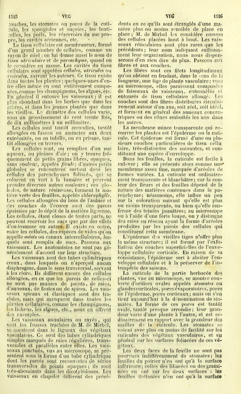 touches, les stomates ou pores de la cuti- :iile, les spongioles et suçoirs, les lenti- selles, les poils, les réservoirs du suc pro- pre, les cavités aériennes, etc. Le tissu celluiaire est membraneux, formé d'un grand nombre de cellules, comme un rayon de miel ; on lui donne aussi le nom de lissu lUriculaire et de parenrhrjme, quand on le considère en masse. Les cavités du tissu cellulaire sont appelées cellules, utricules ou vésicules, suivant les auteurs. Ce tissu existe dans tontes les plantes ; quelques-unes d'en- (re elles même en sont entièrement compo- sées, comme les champignons, les algues, etc. En général il entoure les vaisseaux ; il est Iilus abondant dans les herbes que dans les arbres, et dans les jeunes plantes que dans les vieilles. Lo; diamètre des cellules varie, sous un grossissement de cent trente fois, de dix millimètres à un millimètre. Les cellules sont tanlôt arrondies, tantôt allongées en fuseau ou amincies aux deux extrémités, ou en tubille, ou en prisme, tan- tôt allongées en travers. Les cellules sont, ou remplies d'un suc aqueux, ou pleines d'air; on y trouve fré- quemment de petits grains libres, opaques, sans couleur, appelés fécule; d'autres petits globules se rencontrent surtout dans les cellules des ])arenchymes foliacés, qui se colorant en vert à la lumière et peuvent prendre diverses autres couleurs ; ces glo- bules, de nature résineuse, forment la ma- tière verte des feuilles, appelée chlorophylle. Les cellules allongées du bois de l'aubier et (.'es couches de l'écorce sont des parois épaissies par le dépôt de la matière ligaeuse. Los cellules, étant closes de toutes parts, no |)euvenl recevoir les sucs que par des eiï'ets d'enilosmose ou autres. Il existe eu outre, entre les cellules, des espèces de vides qu'on appelle méats ou canaux intercellulaires, les- quels sont remplis de sucs. Passons aux vaisseaux. Les anatomistes ne sont pas gé- néralement d'accord sur leur structure. Les vaisseaux sont des tubes cylindriques creux, dans lesquels on n'aperçoit aucun diaphragme, dans le sens transversal, servant à les clore. Ils diffèrent encore des cellules allongées, en ce que les parois de celles-ci ne sont pas munies de points, de raies, d'anneaux, de fentes ou de spires. Les vais- seaux spiraux et élastiques sont des tra- chées, mais qui manquent dans toutes les plantes cellulaires, comme les champignons, les lichens, les algues, etc., nous en offrent des exemples. Les vaisseaux annulaires ou rayés , qui sont les fausses trachées de M. de Mirbel, se montrent dans le ligneux des végétaux vasculaires. Ce sont des tubes cylindriques simples marqués de raies régulières, trans- versales et parallèles entre elles. Les vais- seaux ponctués, vus au microscope, se pré- sentent sous la forme d'un tube cyhndrique dont les parois sont recouvertes de séries transversales de points ^opaques ; ils sont t: ès-aboudants dans les dicotylédones. Les vaisseaux en chapelet diffèrent des précé- dents en ce qu'ils sont étranglés d'une ma- nière plus ou moins sensible de place en place ; M. de Mirbel les considère commo des cellules placées bout Itout. Les vais- seaux réticulaires sont plus rares que les précédents ; leur nom indiquant sufTisam- ment leur organisation, nous nous dispen- serons d'en rien dire de plus. Passons aux fibres et aux couches. Les fibres sont ces filets longitudinaux qu'on obtient en fendant, dans le .'■ens de la longueur, une tige de plante vasculaire ; vues au microscope, elles paraissent composées de faisceaux de vaisseaux, entremêlés ci entourés de lissu cellulaire allongé. Les couches sont des fibres distribuées circulai- rement autour d'un axe, soit réel, soit idéal, et forment en général des anneaux concen- triques ou des cônes emboîtés les uns dans les autres. La membrane mince transparente qui re- couvre les plantes est l'épiderme ou la cuti- cule. Cet épidémie est formé d'une ou plu- sieurs couches particulières de tissu cellu laire, très-distinctes des suivantes, et con- stituant une espèce d'enveloppe. Dans les feuilles, la cuticule est facile à enlever; elle se présente alors comme une membrane assez fine, marquée d'aréoles de formes variées. La cuticule est ordinaire- ment h'ansparente et blanchâtre; car la cou- leur des fleurs et des feuilles dépend de la nature des matières contenues dans le pa- renchyme; néanmoins, elle influe un peu sur la coloration suivant qu'elle est plus ou moins transparente, ou bien qu'elle ren- ferme des teintes jaunâtres; au microscope ou 5 l'aide d'une forte loupe, on y distmgue des raies eu réseau ayant la forme d'aréoles produites par les parois des cellules qui constituent cette membrane. L'épiderme des vieilles tiges n'offre plus la même structure; il est formé par l'exfo- liation des couches superficielles de l'enve- loppe cellulaire corticale. En raison de sa consistance, l'épiderme sert à abriter l'en- veloppe cellulaire et à la préserver de l'in- tempérie des saisons. La cuticule de la partie herbacée des plantes, vue au microscope, se montre cou^ verte d'orifices ovales appelés stomates ou glandes corticales, pores évaporatoires, pores de l'épiderme, pores corticaux; mais on s'en tient aujourd'hui à la dénomination de sto- mates. La forme de ces pores est tantôt ovale, tantôt presque arrondie; leur gran- deur varie d'une plante à l'autre, et est or- dinairement en rapport avec la grandeur des mailles do la cuticule. Les stomates so voient avec plus ou moins de facilité sur les cuticules des végétaux vasculaires, et eu général sur les surfaces foliacées de ces vé- gétaux. Les deux faces de la feuille ne sont pas pourvues indifféremment de stomates; les feuilles du poirier n'eu ont qu'à la surface inférieure; celles des liliacécs ou des grami- nées en ont sur les deux surfaces : les feuilles flottantes n'en ont qu'à la surface