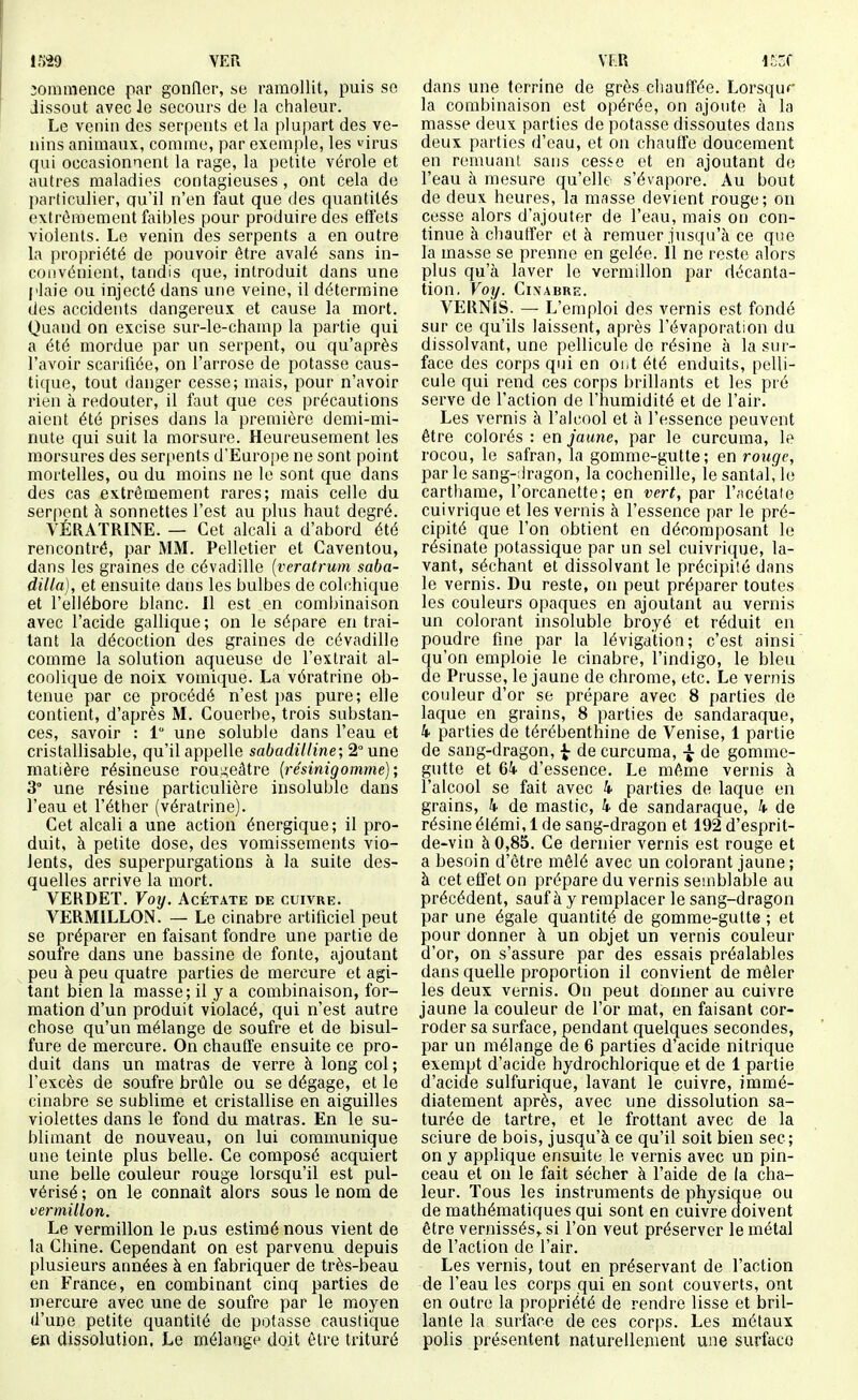 im VER jommence par gonfler, se ramollit, puis se dissout avec le secours de la chaleur. Le venin des serpents et la plupart des ve- nins animaux, comme, par exemple, les irus qui occasionnent la rage, la petite vérole et autres maladies contagieuses, ont cela de particulier, qu'il n'en faut que des quantités extrêmement faibles pour produire des effets violents. Le venin des serpents a en outre la propriété de pouvoir être avalé sans in- convénient, tandis que, introduit dans une plaie ou injecté dans une veine, il détermine des accidents dangereux et cause la mort. Quand on excise sur-le-champ la partie qui a été mordue par un serpent, ou qu'après l'avoir scarifiée, on l'arrose de potasse caus- tique, tout danger cesse; mais, pour n'avoir rien k redouter, il faut que ces précautions aient été prises dans la première demi-mi- nute qui suit la morsure. Heureusement les morsures des ser[>ents d'Euro[)e ne sont point mortelles, ou du moins ne le sont que dans des cas extrêmement rares; mais celle du serpent à sonnettes l'est au plus haut degré. VÉRATRINE. — Cet alcali a d'abord été rencontré, par MM. Pelletier et Caventou, dans les graines de cévadille {veratrum saba- dilla), et ensuite dans les bulbes de colchique et l'ellébore blanc. Il est en combinaison avec l'acide gallique ; on le sépare en trai- tant la décoction des graines de cévadille comme la solution aqueuse de l'extrait al- coolique de noix vomique. La vératrine ob- tenue par ce procédé n'est pas pure; elle contient, d'après M. Couerbe, trois substan- ces, savoir : 1 une soluble dans l'eau et cristallisable, qu'il appelle sabadilline; 2° une matière résineuse rou,i;eâtre {résinigomme); 3° une résine particulière insoluble dans l'eau et l'éther (vératrine). Cet alcali a une action énergique; il pro- duit, à petite dose, des vomissements vio- lents, des superpurgations à la suite des- quelles arrive la mort. VERDET. Voy. Acétate de cuivre. VERMILLON. — Le cinabre artificiel peut se préparer en faisant fondre une partie de soufre dans une bassine de fonte, ajoutant peu à peu quatre parties de mercure et agi- tant bien la masse; il y a combinaison, for- mation d'un produit violacé, qui n'est autre chose qu'un mélange de soufre et de bisul- fure de mercure. On chauffe ensuite ce pro- duit dans un matras de verre à long col ; l'excès de soufre brûle ou se dégage, et le cinabre se sublime et cristallise en aiguilles violettes dans le fond du matras. En le su- blimant de nouveau, on lui communique une teinte plus belle. Ce composé acquiert une belle couleur rouge lorsqu'il est pul- vérisé ; on le connaît alors sous le nom de vermillon. Le vermillon le piUS estimé nous vient de la Chine. Cependant on est parvenu depuis plusieurs années à en fabriquer de très-beau en France, en combinant cinq parties de mercure avec une de soufre par le moyen d'une petite quantité de potasse caustique m dissolution, Le mélange doit être trituré VER i^Z( dans une terrine de grès chauffée. Lorsquf' la combinaison est opérée, on ajoute à la masse deux parties de potasse dissoutes dans deux parties d'eau, et on chauffe doucement en remuant sans cesse et en ajoutant de l'eau à mesure qu'elle s'évapore. Au bout de deux heures, la masse devient rouge; on cesse alors d'ajouter de l'eau, mais on con- tinue à cliauffer et à remuer jusqu'à ce que la masse se prenne en gelée. Il ne reste alors plus qu'à laver le vermillon par décanta- tion. Voy. CiXABRE. VERNIS. — L'emploi des vernis est fondé sur ce qu'ils laissent, après l'évaporation du dissolvant, une pellicule de résine à la sur- face des corps qui en oiit été enduits, pelli- cule qui rend ces corps brillants et les pré serve de l'action de l'humidité et de l'air. Les vernis à l'alcool et à l'essence peuvent être colorés : en jaune, par le curcuma, le rocou, le safran, la gomme-gutte; en rouge, par le sang-:lragon, la cochenille, le santal, le carthame, l'orcanette; en vert, par l'fscétaie cuivrique et les vernis à l'essence par le pré- cipité que l'on obtient en décomposant le résinate potassique par un sel cuivrique, la- vant, séchant et dissolvant le précipité dans le vernis. Du reste, on peut préparer toutes les couleurs opaques en ajoutant au vernis un colorant insoluble broyé et réduit en poudre fine par la lévigation; c'est ainsi qu'on emploie le cinabre, l'indigo, le bleu de Prusse, le jaune de chrome, etc. Le vernis couleur d'or se prépare avec 8 parties de laque en grains, 8 parties de sandaraque, 4 parties de térébenthine de Venise, 1 partie de sang-dragon, ^ de curcuma, ^ de gomme- gutte et 64 d'essence. Le même vernis à l'alcool se fait avec 4 parties de laque en grains, 4 de mastic, 4 de sandaraque, 4 de résine éiémi, 1 de sang-dragon et 192 d'esprit- de-vin à 0,85. Ce dernier vernis est rouge et a besoin d'être mêlé avec un colorant jaune ; à cet effet on prépare du vernis semblable au précédent, sauf à y remplacer le sang-dragon par une égale quantité de gomme-gutte ; et pour donner à un objet un vernis couleur d'or, on s'assure par des essais préalables dans quelle proportion il convient de mêler les deux vernis. On peut donner au cuivre jaune la couleur de l'or mat, en faisant cor- roder sa surface, pendant quelques secondes, par un mélange de 6 parties d'acide nitrique exempt d'acide hydrochlorique et de 1 partie d'acide sulfurique, lavant le cuivre, immé- diatement après, avec une dissolution sa- turée de tartre, et le frottant avec de la sciure de bois, jusqu'à ce qu'il soit bien sec; on y applique ensuite le vernis avec un pin- ceau et on le fait sécher à l'aide de la cha- leur. Tous les instruments de physique ou de mathématiques qui sont en cuivre doivent être vernissés,, si l'on veut préserver le métal de l'action de l'air. Les vernis, tout en préservant de l'action de l'eau les corps qui en sont couverts, ont en outre la propriété de rendre lisse et bril- lante la surface de ces corps. Les métaux polis présentent naturellement une surface