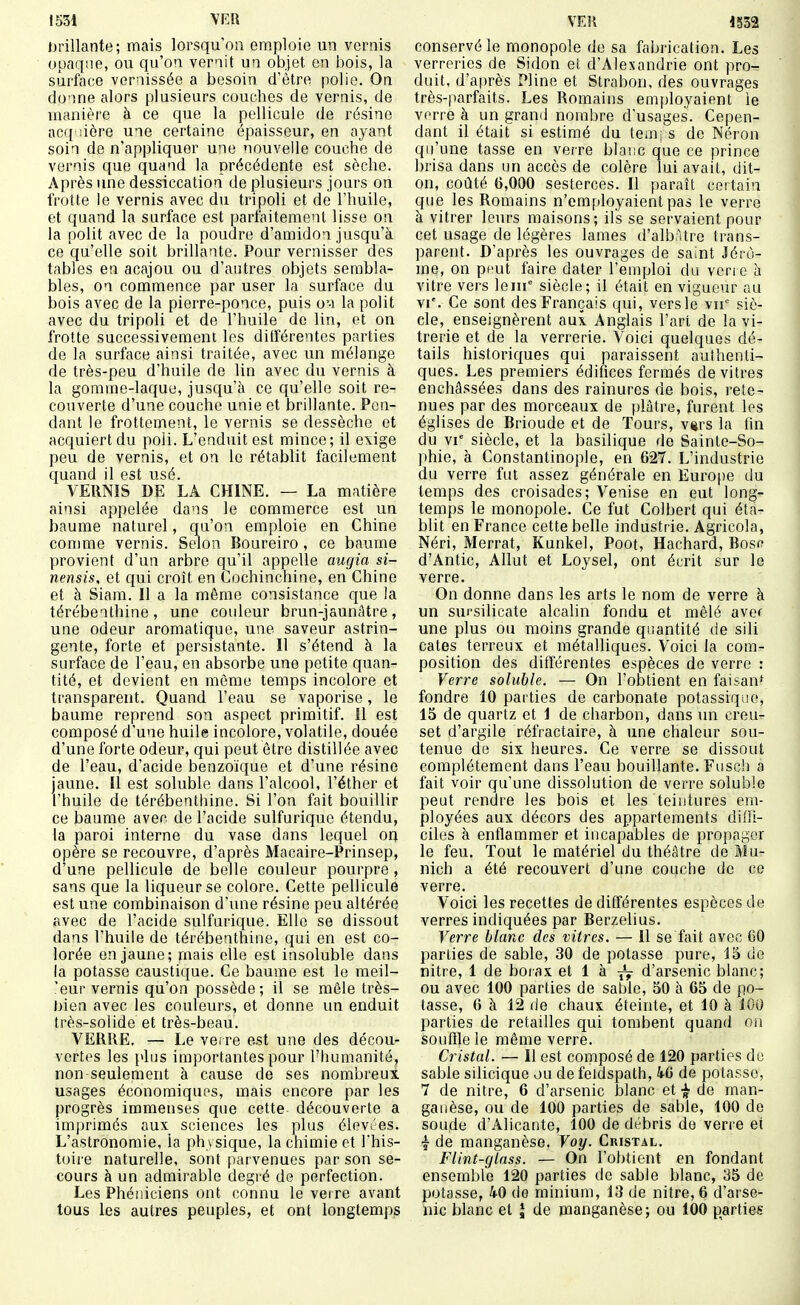 J)rillante; mais lorsqu'on emploie un vernis opaque, ou qu'on vernit un objet en bois, la surface vernissée a besoin d'être polie. Oa donne alors plusieurs couches de vernis, de manière à ce que la pellicule de résine acq iière une certaine épaisseur, en ayant soin de n'appliquer une nouvelle couche de vernis que quand la précédente est sèche. Après une dessiccation de plusieurs jours on frotte le vernis avec du tripoli et de l'huile, et quand la surface est parfaitement lisse on la polit avec de la poudre d'amidon jusqu'à ce qu'elle soit brillante. Pour vernisser des tables ea acajou ou d'autres objets sembla- bles, on commence par user la surface du bois avec de la pierre-ponce, puis o'-i la polit avec du tripoli et de l'huile de lin, et on frotte successivement les ditïérentes parties de la surface ainsi traitée, avec im mélange de très-peu d'huile de lin avec du vernis à la gomme-laque, jusqu'à ce qu'elle soit re- couverte d'une couche unie et brillante. Pen- dant le frottement, le vernis se dessèche et acquiert du poli. L'enduit est mince; il exige peu de vernis, et on le rétablit facilement quand il est usé. VERNIS DE LA CHINE. — La matière ainsi appelée dans le commerce est un baume naturel, qu'on emploie en Chine comme vernis. Selon Boureiro, ce baume provient d'un arbre qu'il appelle augia si- nensis, et qui croît en Cochinchine, en Chine et à Siam. Il a la même consistance que la térébenthine, une couleur brun-jaunâtre, une odeur aromatique, une saveur astrin- gente, forte et persistante. Il s'étend à la surface de l'eau, en absorbe une petite quan- tité, et devient en même temps incolore et transparent. Quand l'eau se vaporise, le baume reprend son aspect primitif. 11 est composé d'une huile incolore, volatile, douée d'une forte odeur, qui peut être distillée avec de l'eau, d'acide benzoïque et d'une résine jaune. Il est soluble dans l'alcool, l'éther et l'huile de térébenthine. Si l'on fait bouillir ce baume avec de l'acide sulfurique étendu, la paroi interne du vase dans lequel on opère se recouvre, d'après Macaire-Prinsep, d'une pellicule de belle couleur pourpre, sans que la liqueur se colore. Cette pellicule est une combinaison d'une résine peu altérée avec de l'acide sulfurique. Elle se dissout dans l'huile de térébenthine, qui en est co- lorée en jaune; rnais elle est insoluble dans la potasse caustique. Ce baume est le meil- 'eur vernis qu'on possède; il se mêle très- bien avec les couleurs, et donne un enduit très-solide et très-beau. VERRE. — Le verre est une des décou- vertes les plus importantes pour l'humanité, non seulement à cause de ses nombreux usages économiques, mais encore par les progrès immenses que cette découverte a imprimés aux sciences les plus élevées. L'astronomie, ia physique, la chimie et This- t(nre naturelle, sont parvenues par son se- cours à un admirable degré de perfection. Les Phéniciens ont connu le vet re avant tous les autres peuples, et ont longtemps conservé le monopole de sa fabrication. Les verreries de Sidon et d'Alexandrie ont pro- duit, d'après Pline et Strabon, des ouvrages très-parfaits. Les Romains employaient le verre à un grand nombre d'usages. Cepen- dant il était si estimé du tem; s de Néron qu'une tasse en verre blaiic que ce prince brisa dans un accès de colère lui avait, dit- on, coûté 6,000 sesterces. Il paraît certain que les Romains n'employaient pas le verre à vitrer leurs maisons; ils se servaient pour cet usage de légères lames d'alb;Ure trans- parent. D'après les ouvrages de saint Jérô- me, on pr'ut faire dater l'emploi du vcri c à vitre vers le m siècle; il était en vigueur au VI'. Ce sont des Français qui, vers le vu siè- cle, enseignèrent aux Anglais l'art de la vi- trerie et de la verrerie. Voici quelques dé- tails historiques qui paraissent authenti- ques. Les premiers édifices fermés de vitres enchâssées dans des rainures de bois, rete- nues par des morceaux de plâtre, furent les églises de Brioude et de Tours, \%rs la fin du vr siècle, et la basilique de Sainte-So- phie, à Constantinople, en 627. L'industrie du verre fut assez générale en EurO[)e du temps des croisades; Venise en eut long- temps le monopole. Ce fut Colbert qui éta- blit en France cette belle industrie. Agricola, Néri, Merrat, Kunkel, Poot, Hachard, Bosf? d'Antic, Allut et Loysel, ont écrit sur le verre. On donne dans les arts le nom de verre à un sursilicate alcalin fondu et mêlé avef une plus ou moins grande quantité de sili cates terreux et métalliques. Voici ia com- position des différentes espèces de verre : Verre soluble. — On l'obtient en faisan^ fondre 10 parties de carbonate potassique, 15 de quartz et 1 de charbon, dans un creu- set d'argile réfractaire, à une chaleur sou- tenue de six heures. Ce verre se dissout complètement dans l'eau bouillante. Fusch a fait voir qu'une dissolution de verre soluble peut rendre les bois et les teintures em- ployées aux décors des appartements diffi- ciles à enflammer et incapables de propager le feu. Tout le matériel du théâtre de Mu- nich a été recouvert d'une couche de ce verre. Voici les recettes de différentes espèces de verres indiquées par Berzelius. Verre blanc des vitres. — il se fait avec CO parties de sable, 30 de potasse pure, 15 de nitre, 1 de boiax et 1 à d'arsenic blanc; ou avec 100 parties de sable, 50 à 65 de po- tasse, 6 à 12 de chaux éteinte, et 10 à 100 parties de retailles qui tombent quand on souffle le môme verre. Cristal. — Il est composé de 120 parties do sable silicique ou de feldspath, 46 de potasse, 7 de nitre, 6 d'arsenic blanc et de man- ganèse, ou de 100 parties de sable, 100 de soude d'Alicante, 100 de débris de verre et ■f de manganèse. Voy. Cristal. Flint-glass. — On l'obtient en fondant ensemble 120 parties de sable blanc, 35 de potasse, 40 de minium, 13 de nitre, 6 d'arse- nic blanc et J de manganèse; ou 100 parties