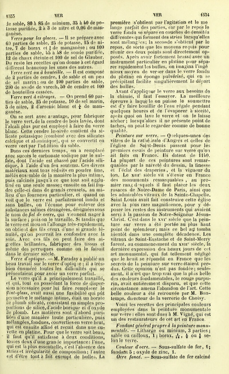 iS53 VER Je sable, 80 à 85 de minium, 35 à kO de po- tasse purifiée, 2 à 3 de nitre et 0,06 de man- ganèse. Verre pour les glaces, —!1 se prépare avec 69 parties de sable, 25 de potasse, 15 de ni- tre, 7 de borax et | de manganèse ; ou 100 parties de sable, 45 à 4-8 de soude purifiée, 12 de chaux éteinte et 100 de sel de Glauber. Du reste les recettes qu'on donne à cet égard diffèrent beaucoup les unes des autres. Verre vert ou à bouteille. — 11 est composé de 2 parties de cendre, 1 de sable et un peu de sel marin ; ou de 100 parties de sable, 200 de sonde de varech, 50 de cendre et 100 de bouteilles cassées. Verre vert à vitrages. — On prend 60 par- ties de sable, 25 dé potasse, 10 de sel marin, 5 de nitre, 2 d'arsenic blanc et | de man- ganèse. On se sert avec avantage, pour fabriquer le verre vert, de la cendre de bois lavée, dont l'alcali plus pur est employé à faire du verre blanc. Cette cendre lessivée contient du si- licate potassique (combiné avec des silicates calci(^ue et aluuiiniqiie), qui se convertit en verre vert par l'addition du sable. Dans ces derniers temps, on a remplacé avec succès le carbonate sodique par le sul- fate, dont l'acide est chassé par l'acide sili- cique, à l'aide d'un feu soutenu. Ces divers matériaux sont tous réduits en poudre fine, mêlés ensemble de la manière la plus intima, puis calcinés jusqu'à ce que tout soit agglu- tiné en une seule masse; ensuite on fait fon- dre celle-ci dans de grands creusets, au mi- lieu d'un fourneau particulier, et quand on voit que le verre est parfaitement tondu et sans bulles, on l'écume pour enlever des substaiices salines étrangères, désignées sous le nom de fiel de verre, qui viennent nager à la surface ; puis on le travaille. Si tandis que le verre est mou on l'allonge très-rapidement, on obtient des liis creux d'une si grande té- nuité, qu'on pourrait les confondre avec la soie. Avec ces fils on peut faire des ai- g.'ettes brillantes, fabriquer des tissus et même des perruques comme on le faisait dans le dernier siècle. Verre d'optique. — M. Faraday a publié un beau travail sur le verre d'optiq se ; il a très- bien énuméré toutes les dilHcultés qui se présentaient pour avoir un verre parfait- Le verre qu'il a principalement travaillé, et qui, tout en possédant la force de disper- sion nécessaire pour lui faire rempl;icer le flint-glass, avait aussi une fusibilité qui pût permettre le mélange intime, était un borate de plomb silicaté, consistant en simples pro- portions de silice, d'acide borique et d'oxyde de plomb. Les matières sont d'abord puri- iiées d'une manière toute particulière, puis mélangées,fondues, converties en verre brut, çui est ensuite a0iné et recuit dans une cu- vette en platine. Pour que le verre soit beau, il faut qu'il satisfasse à deux conditions, toutes deux d'une graniie importance: l'une, qui est la plus essentielle, c'est l'absence des stries et irrégularité de composition; l'autre est d'être tout à fait exempt de bulles. La VER 453-i première s'obtient par l'agitation et le me lange parfait des parties, car par le repos le verre fondu se sépare en couches de densités différentes qui forment des stries lorsqu'elles sont mélang 'cs; la seconde s'obtient par le repos, de sorte (|ue les moyens requis pour réiuiir ces deux points sont directement op- posés. Après avoir fortement brassé avec un instiument particulier en platine pour sépa- rer rapidement les bulles, on imagina l'ingé nieux moyen de verser dans le verre fondu du platine en éponge pulvérisé, qui en se précipitant facilite singulièrement le départ des bulles. Avant d'appliquer le verre aux besoins de la chimie, il faut l'essayer. La meilleure épreuve à laque'le on puisse le soumettre est d'y faire bouillir de l'eau régale pendant quelques heures et de l'évaporer à siccité, at)iès quoi on lave le verre et on le laisse sécher ; lorsqu'alors il ne présente point de taches, on peut le regarder comme de bonne qualité. Peinture sur verre. — Quelques-unes des vitres de la eathéirale d'Angers et celles de l'église de Sajat-Denis passent pour lés premiers essais de peinture sur verre qu'on ait faits en France. Ils datent de 1140. La plu[)art de ces peintures sont remar- quables par la naïveté du dessin, la finesse et l'éclat des draperies , et la vigueur du ton. Le xm' siècle vit s'éievèr en France des monuments remarquables , au pre- mier rang d'squels il faut placer les deux rosaces de Notre-Dame de Paris, ainsi que les admirables vitraux de la Sainte-Chapelle. Saint Louis avait fait construire cette église avec la plus rare magnificence, pour y dé- poser les restes des instruments qui avaient servi à la passion de Notre-Seigneur Jésus- Christ. C'est dans le xvi' siècle que la pein- ture sur verre a été portée au plus haut point de splendeur; mais ce bel ar,t tomba fjientôt dans une complète décadence. Les vitraux de Saint-Eustache et de Saint-Merry furent, au commencement du xvir siècle, la dernière expression des beaux jours de cet ai't monumental, qui fut tellement négligé que le bruit se répandit en France que les secrets de la peinture sur verre étaient per- dus. Cette opinion n'est pas fondée; seule- ment, il n'est que trop vrai que la pins belle des couleurs fondamentales, le rouge purpu- rin, avait entièrement disparu, et que cette circonstance amena l'abandon de l'art. Cette belle couleur a été retrouvée par M. Bon- temps, directeur de la verrerie de Choisy. Voici les recettes des principales couleurs employées dans la peinture monumentale sur verre : elles sont dues à M. Vigné, qui est un des restaurateurs de cet art en France. Fondant général propre à la peinture monu- mentale. — Litharge ou minium, 3 parties; sable ou cailloux, 1 ; borax, ïV> i ï se- lon le verre. Couleur d'ocre. — Sous-sulfate de fer, 1; fondant 5 ; oxyde de zinc, 1. Ocre foncé. — Sous-sulfate de fer calciné
