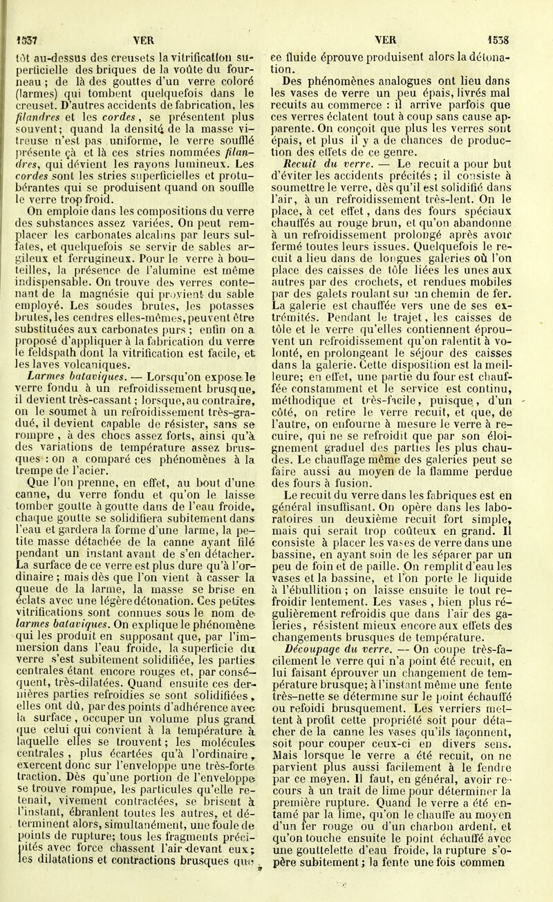 1537 VER VER 1538 lot au-dessus des creusets la vitrification su- perticielle des briques de la voûte du four- neau ; de là des gouttes d'un verre coloré (larmes) qui tombent quelquefois dans le creuset. D'autres accidents de fabrication, les filandres et les cordes, se présentent plus souvent; quand la densité de la masse vi- treuse n'est pas uniforme, le verre soufflé présente çà et là ces stries nommées filan- dres, qui dévient les rayons lumineux. Les cordes sont les stries superficielles et protu- bérantes qui se produisent quand on souffle le verre trop froid. On emploie dans les compositions du verre des substances assez variées. On peut rem- placer les carbonates alcalins par leurs sul- fates, et quelquefois se servir de sables ar- gileux et ferrugineux. Pour le verre à bou- teilles, la présence de l'alumine est même indispensable. On trouve des verres conte- nant de la magnésie qui provient du sable employé. Les soudes brutes, .les potasses brutes, les cendres elles-mêmes,peuvent être substituées aux carbonates purs ; enfin on a proposé d'appliquer à la fabrication du verre le feldspath dont la vitrification est facile, et les laves volcaniques. Larmes bataviques. — Lorsqu'on expose.le verre fondu à un refroidissement brusque, il devient très-cassant ; lorsque, au contraire, on le soumet à un refroidissement très-gra- dué, il devient capable de résister, sans se rompre , à des chocs assez forts, ainsi cju'à des variations de température assez brus- ques : on a comparé ces phénomènes à la trempe de l'acier. Que l'on prenne, en efi'et, au bout d'une canne, du verre fondu et qu'on le laisse tomber goutte à goutte dans de l'eau froide, chaque goutte se solidifiera subitement dans l'eau et gardera la forme d'une larme, la pe- tite masse détachée de la canne ayant filé pendant un instant avant de s'en détacher. La surface de ce verre est plus dure qu'à l'or- dinaire ; mais dès que l'on vient à casser la queue de la larme, la masse se brise en éclats avec une légère détonation. Ces petites vitrifications sont connues sous le nom de larmes bataviques. On explique le phénomène qui les produit en supposant que, par l'im- mersion dans l'eau froide, la superficie du verre s'est subitement solidifiée, les parties centrales étant encore rouges et, par consé- quent, très-dilatées. Quand ensuite ces der- nières parties refroidies se sont solidifiées, elles ont dû, par des points d'adhérence avec la surface , occuper un volume plus grand que celui qui convient à la température à laquelle elles se trouvent ; les molécules centrales , plus écartées qu'à l'ordinaire, exercent donc sur l'enveloppe une très-forte traction. Dès qu'une portion de l'enveloppe se trouve rompue, les particules qu'elle re- tenait, vivement contractées, se brisent à l'instant, ébranlent toutes les autres, et dé- terminent alors, simultanément, une foule de points de rupture; tous les fragments préci- pités avec force chassent l'air-devant eux; les dilatations et contractions brusques qui>, ce fluide éprouve produisent alors la détona- tion. Des phénomènes analogues ont lieu dans les vases de verre un peu épais, livrés mal recuits au commerce : il arrive parfois que ces verres éclatent tout à coup sans cause ap- parente. On conçoit que plus les verres sont épais, et plus il y a de chances de produc- tion des elfels de^ce genre. Recuit du verre. — Le recuit a pour but d'éviter les accidents précités ; il coiisiste à soumettre le verre, dès qu'il est solidifié dans l'air, à un refroidissement très-lent. On le place, à cet effet, dans des fours spéciaux chauffés au rouge brun, et qu'on abandonne à un refroidissement prolongé après avoir fermé toutes leurs issues. Quelquefois le re- cuit a lieu dans de longues galeries oii l'on place des caisses de tôle liées les unes aux autres par des crochets, et rendues mobiles par des galets roulant sui un chemin de fer. La galerie est chauffée vers une de ses ex- trémités. Pendant le trajet, les caisses de tôle et le verre qu'elles contiennent éprou- vent un refroidissement qu'on ralentit à vo- lonté, en prolongeant le séjour des caisses dans la galerie. Cette disposition est la meil- leure; en effet, une partie du four est chauf- fée constamment et le service est continu, méthodique et très-facile, puisque, d'un côté, on retire le verre recuit, et que, de l'autre, on enfourne à mesure le verre à re- cuire, qui ne se refroidit que par son éloi- gnement graduel des parties les plus chau- des. Le chaulïage même des galeries peut se faire aussi au moyen de la flamme perdue des fours à fusion. Le recuit du verre dans les fabriques est en général insuffisant. On opère dans les labo- ratoires un deuxième recuit fort simple, mais qui serait trop coûteux en grand. Il consiste à placer les vases de verre dans une bassine, en ayant soin de les sépai er par un peu de ifoin et de paille. On remplit d'eau les vases et la bassine, et l'on porte le liquide à l'ébullition ; on laisse ensuite le tout re- froidir lentement. Les vases , bien plus ré- gulièrement refroidis que dans l'air des ga- leries , résistent mieux encore aux effets des changements brusques de température. Découpage du verre. — On coupe très-fa- cilement le verre qui n'a point été recuit, en lui faisant éprouver un changement de tem- pérature brusque; à l'instant même une fente très-nette se détermine sur le })oint échauffé ou refoidi brusquement. Les verriers met- tent à profit cette propriété soit pour déta- cher de la canne les vases qu'ils façonnent, soit pour couper ceux-ci en divers sens. Mais lorsque le verre a été recuit, on no parvient plus aussi facilement à le fendie par ce moyen. Il faut, en général, avoir re- cours à un trait de lime pour déterminer la première rupture. Quand le verre a été en- tamé par la lime, qu'on le chauife au moyen d'un fer rouge ou d'un charbon ardent, et qu'on touche ensuite le point échauffé avec une gouttelette d'eau froide, la rupture s'o- père subitement ; la fente une fois commen