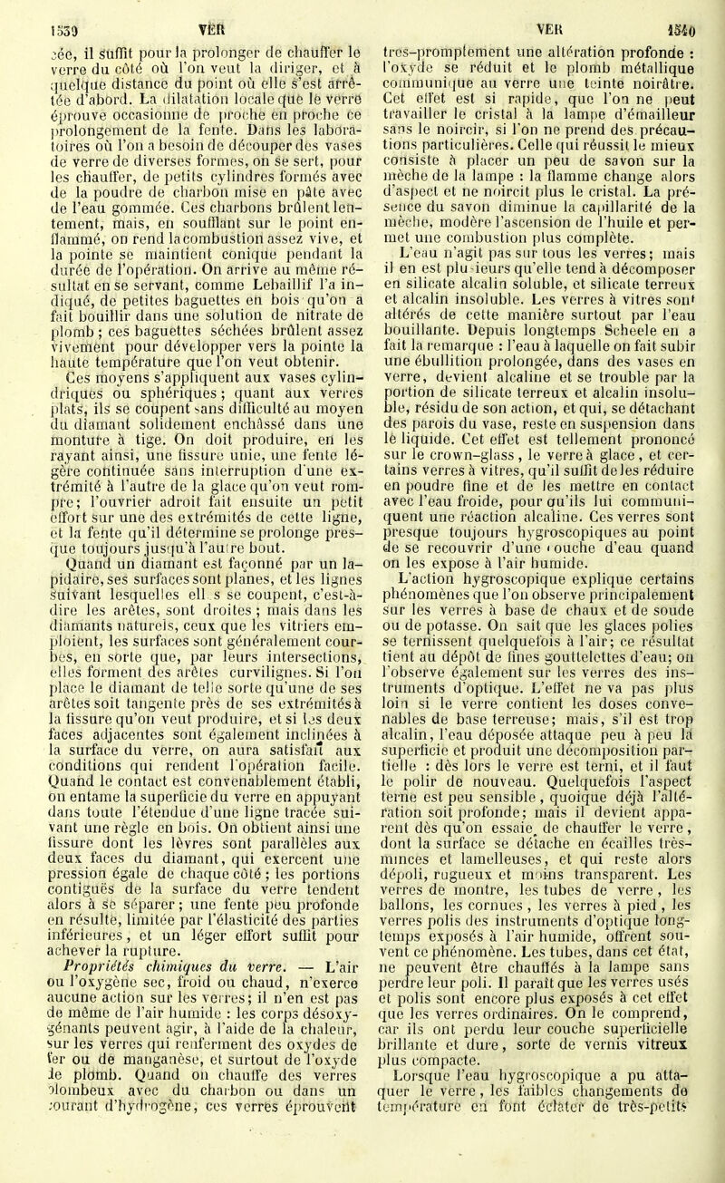 1d39 VËR iée, il SUfTit pourLi prolonger de chauffer le verre du côté où l'on veut la diriger, et à quelque distance du point où elle s'est arrê- tée d'abord. La dilatation locale c(ue lé verre éprouve occasionne de proche en proche ce prolongement de la fente. Dans les labora- toires oîi l'on a besoin de découper des vases de verre de diverses formes, on se sert, pour les chauffer, de petits cylindres formés avec de la poudre de charbon mise en pâte avec de l'eau gommée. Ces charbons brûlent len- tement, mais, en soufflant sur le point en- flammé, on rend lacombustion assez vive, et la pointe se maintient conique pendant la durée de l'opération. On arrive au même ré- sultat en se servant, comme Lebaillif l'a in- diqué, de petites baguettes en bois qu'on a fait bouillir dans une solution de nitrate de plomb ; ces baguettes séchées brûlent assez vivement pour développer vers la pointe la haute température que l'on veut obtenir. Ces moyens s'appliquent aux vases cylin- driques ou sphériques ; quant aux veri'es plats, ils se coupent sans diflTiculté au moyen du diamant solidement enchâssé dans uue monture à tige. On doit produire, en les rayant ainsi, une fissure unie, une fente lé- gère continuée sans interruption dune ex- trémité à l'autre de la glace qu'on veut rom- pre; l'ouvrier adroit fait ensuite un petit effort sur une des extrémités de cette ligne, et la fente qu'il détermine se prolonge pres- que toujours jusqu'à l'aulre bout. Quand un diamant est façonné par un la- pidaire, ses surfaces sont planes, et les lignes suivant lesquelles ell s se coupent, c'esl-à- dire les arêtes, sont droites ; mais dans les diamants naturels, ceux que les vitiiers em- ploient, les surfaces sont généralement cour- bes, en sorte que, par leurs intersections, elles forment des arêtes curvilignes. Si l'on place le diamant de telle sorte qu'une de ses arêtes soit tangente près de ses extrémités à la hssure qu'on veut produire, et si les deux faces adjacentes sont également inclinées à la surface du verre, on aura satisfait aux conditions qui rendent l'opération facile. Quarid le contact est convenablement établi, on entame la superficie du verre en appuyant dans toute l'étendue d'une ligne tracée sui- vant une règle en bois. On obtient ainsi une tissure dont les lèvres sont parallèles aux deux faces du diamant, qui exercent une pression égale de chaque côté; les portions contiguës de la surface du verre tendent alors à se séparer ; une fente peu profonde en résulté, limitée par l'élasticité des parties inférieures, et un léger elfort suffit pour achever la rupture. Propriétés chimiques du Verre. — L'air ou l'oxygène sec, froid ou chaud, n'exerce aucune action sur les verres; il n'en est pas de môme de l'air humide : les corps désoxy- génants peuvent agir, à l'aide de la chaleur, sur les verres qui renferment des oxydes de fer ou de manganèse, et surtout de l'oxyde ie plomb. Quand on chauffe des verres olombeux avec du chaibon ou dans un ;ourant d'hydrogène, ces verres éprouveilt VER im trés-promptement une altération profonde : l'oxyde se réduit et le plomb métallique comrauni(|ue au verre une teinte noirûtre. Cet ell'et est si rapide, que l'on ne peut travailler le cristal à la lampe d'émailleur sans le noircir, si l'on ne prend des précau- tions particulières. Celle qui réussit le mieux consiste h placer un peu de savon sur la mèche de la lampe : la flamme change alors d'aspect et ne noircit plus le cristal. La pré- sence du savon diminue la capillarité de la mèche, modère l'ascension de l'huile et per- met une combustion plus complète. L'eau n'agit pas sur tous les verres; mais il en est plu-leurs qu'elle tend à décomposer en silicate alcalin soluble, et silicate terreux et alcalin insoluble. Les verres à vitres son' altérés de cette manière surtout par l'eau bouillante. Depuis longtemps Scheele en a fait la remarque : l'eau à laquelle on fait subir une ébullition prolongée, dans des vases en verre, devient alcaline et se trouble par la portion de silicate terreux et alcalin insolu- ble, résidu de son action, et qui, se détachant des parois du vase, reste en suspension dans lè liquide. Cet effet est tellement prononcé sur le crown-glass , le verre à glace , et cer- tains verres à vitres, qu'il suffit deles réduire en poudre fine et de les mettre en contact avec l'eau froide, pour qu'ils lui communi- quent une réaction alcaline. Ces verres sont presque toujours hygroscopiques au point de se recouvrir d'une < ouche d'eau quand on les expose à l'air humide. L'action hygroscopique explique certains phénomènes que l'on observe principalement sur les verres à base de chaux et de soude ou de potasse. On sait que les glaces polies se ternissent quelquefois à l'air; ce résultat tient au dépôt de fines gouttelettes d'eau; on l'observe également sur les verres des ins- truments d'optique. L'effet ne va pas plus loin si le verre contient les doses conve- nables de base terreuse; mais, s'il est trop alcalin, l'eau déposée attaque peu à peu Id superficie et produit une décomposition par- tielle : dès lors le verre est terni, et il faut le polir de nouveau. Quelquefois l'aspect terne est peu sensible , quoique déjà l'alté- ration soit profonde; mais il devient appa- rent dès qu'on essaie^ de chauffer le verre, dont la surface se détache en écailles très- mmces et lamelleuses, et qui reste alors dépoli, rugueux et moins transparent. Les verres de montre, les tubes de verre , les ballons, les cornues , les verres à pied , les verres polis des instruments d'optique long- temps exposés à l'air humide, offrent sou- vent ce phénomène. Les tubes, dans cet état, ne peuvent être chauffés à la lampe sans perdre leur poli. Il paraît que les verres usés et polis sont encore plus exposés à cet effet que les verres ordinaires. On le comprend, car ils ont perdu leur couche superficielle brillante et dure, sorte de vernis vitreux plus compacte. Lorsque l'eau hygroscopique a pu atta- quer le verre, les faibles changements de temj'érature eri font éclater de très-petite