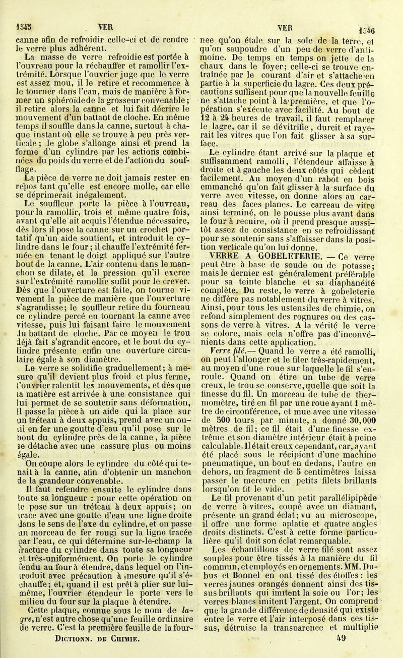 iMS VER canne afin de refroidir celle-ci et de rendre le verre plus adhérent. La masse de verre refroidie est portée à l'ouvreau pour la réchauffer et ramollir l'ex- trémité. Lorsque l'ouvrier juge que le verre est assez mou, il le retire et recommence à le tourner dans l'eau, mais de manière à for- mer un sphéroidede la grosseur convenable ; il retire alors la canne et lui fait décrire le mouvement d'un battant de cloche. En même temps il souffle dans la canne, surtout à cha- que instant où elle se trouve à peu près ver- ticale ; le globe s'allonge ainsi et prend la forme d'un cylindre par les action~s combi- nées du poids du verre et de l'action du souf- flage. La pièce de verre ne doit jamais rester en repos tant qu'elle est encore molle, car elle se déprimerait inégalement. Le souffleur porte la pièce à l'ouvreau, pour la ramollir, trois et même quatre fois, avant qu'elle ait acquis l'étendue nécessaire, dès lors il pose la canne sur un crochet por- tatif qu'un aide soutient, et introduit le cy- lindre dans le four ; il chauffe l'extrémité fer- mée en tenant le doigt appliqué sur l'autre bout de la canne. L'air contenu dans le man- chon se dilate, et la pression qu'il exerce sur l'extrémité ramollie sufTit pour le crever. Dès que l'ouverture est faite, on tourne vi- vement la pièce de manière que l'ouverture s'agrandisse; le souffleur retire du fourneau ce cylindre percé en tournant la canne avec vitesse, puis lui faisant faire le mouvement du battant de cloche. Par ce moyen le trou déjà fait s'agrandit encore, et le bout du cy- lindre présente enfin une ouverture circu- laire égale à son diamètre. Le verre se solidifie graduellement; à me- sure qu'il devient plus froid et plus ferme, l'ouvrier ralentit les mouvements, et dès que la matière est arrivée à une consistance qui iui permet de se soutenir sans déformation, il passe la pièce à un aide qui la place sur un tréteau à deux appuis, prend avec un ou- sii en fer une goutte d'eau qu'il pose sur le bout du cylindre près de la canne, la pièce se détache avec une cassure plus ou moins égale. On coupe alors le cylindre du côté qui te- nait à la canne, afin d'obtenir un manchon de la grandeur convenable. Il faut refendre ensuite le cylindre dans toute sa longueur : pour cette opération on le pose sur un tréteau à deux appuis ; on irace avec une goutte d'eau une ligne droite dans le sens de l'axe du cylindre, et on passe an morceau de fer rougi sur la ligne tracée '^ar l'eau, ce qui détermine sur-le-champ la i'racture du cylindre dans toute sa longueur 3t très-uniformément. On porte le cylindre fendu au four à étendre, dans lequel on l'in- troduit avec précaution à ^mesure qu'il s'é- chauffe ; et, quand il est prêt à plier sur lui- môme, l'ouvrier étendeur le porte vers le milieu du four sur la plaque à étendre. Cette plaque, connue sous le nom de la- gre, n'est autre chose qu'une feuille ordinaire de verre. C'est la prernière feuille de lafour- DiCTioNN. DE Chimie. née qu'on étale sur la sole de la terre, et qu'on saupoudre d'un peu de verre d'anîi- moine. De temps en temps on jette de la chaux dans le foyer; celle-ci se trouve en- traînée par le courant d'air et s'attache en partie à la superficie du lagre. Ces deux pré- cautions suffisent pour que la nouvelle feuille ne s'attache point à la'première, et que l'o- pération s'exécute avec facilité. Au bout de 12 à 24- heures de travail, il faut remplacer le lagre, car il se dévitrifie , durcit et raye- rait les vitres que l'on fait glisser à sa sur- face. Le cylindre étant arrivé sur la plaque et suffisamment ramolli, l'étendeur affaisse à droite et à gauche les deux côtés qui cèdent facilement. Au moyen d'un rabot en bois emmanché qu'on fait glisser à la surface du verre avec vitesse, on donne alors au car- reau des faces planes. Le carreau de vitre ainsi terminé, on le pousse plus avant dans le four à recuire, où il prend presque aussi- tôt assez de consistance en se refroidissant pour se soutenir sans s'affaisser dans la posi- tion verticale qu'on lui donne. VERRE A GORELETERIE. — Ce verre peut être à base de soude ou de potasse; mais le dernier est généralement préférable pour sa teinte blanche et sa diaphanéité complète. Du reste, le verre à gobeleterie ne diffère pas notablement du verre à vitres. Ainsi, pour tous les ustensiles de chimie, on refond simplement des rognures ou des cas- sons de verre à vitres. A la vérité le verre se colore, mais cela n'offre pas d'inconvé- nients dans cette application. Verre filé.— Quand le verre a été ramolli, on peut l'allonger et le filer très-rapidement, au moyen d'une roue sur laquelle le fil s'en- roule. Quand on étire un tube de verre creux, le trou se conserve, quelle que soit la finesse du fil. Un morceau de tube de ther- momètre, tiré en fil par une roue ayant 1 mè- tre de circonférence, et mue avec une vitesse de 500 tours par miaute, a donné 30,000 mètres de fil; ce fil était d'une finesse ex- trême et son diamètre intérieur était à peine calculable. 11 était creux cependant, car, ayant été placé sous le récipient d'une machine pneumatique, un bout en dedans, l'autre en dehors, un fragment de 5 centimètres laissa passer le mercure en petits filets brillants lorsqu'on fit le vide. Le fil provenant d'un petit parallélipipède de verre à vitres, coupé avec un diamant, présente un grand éclat ; vu au microscope, il offre une forme aplatie et quatre angles droits distincts. C'est à cette forme particu- lière qu'il doit son éclat remarquable. Les échantillons de verre filé sont assez souples pour être tissés à la manière du fil commun, et employés en ornements. MM. Du- bus et Bonnel en ont tissé des étoffes : les verres jaunes orangés donnent ainsi des tis- sus brillants qui imitent la soie ou l'or; les verres blancs imitent l'argent. On comprend que la grande différence de densité qui existe entre le verre et l'air interposé dans ces tis- sus, détruise la transnarence et multiplie