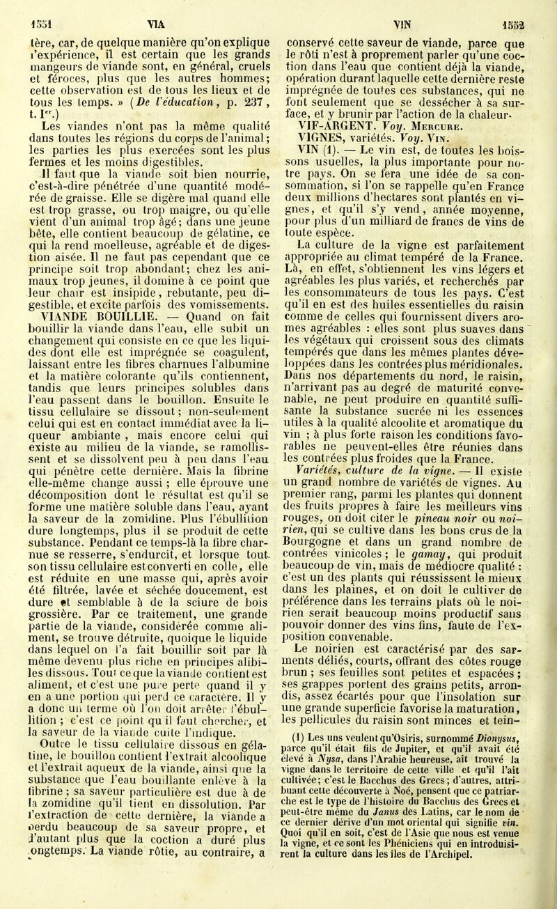 1551 \1A 1ère, car, de quelque manière qu'on explique l'expérience, il est certain que les grands mangeurs de viande sont, en général, cruels et féroces, plus que les autres hommes; cette observation est de tous les lieux et de tous les temps. » ( De Véducation, p. 237, 1.1.) Les viandes n'ont pas la même qualité dans toutes les régions du corps de l'animal ; les parties les plus exercées sont les plus fermes et les moins digestibles, 11 faut que la viande soit bien nourrie, c'est-à-dire pénétrée d'une quantité modé- rée de graisse. Elle se digère mal quand elle est trop grasse, ou trop maigre, ou qu'elle vient d'un animal trop âgé; dans une jeune bête, elle contient beaucoup de gélatine, ce qui la rend moelleuse, agréable et de diges- tion aisée. Il ne faut pas cependant que ce principe soit trop abondant; chez les ani- maux trop jeunes, il domine à ce point que leur chair est insipide, rebutante, peu di- gestible, et excite parfois des vomissements. VIANDE BOUILLIE. — Quand on fait bouillir la viande dans l'eau, elle subit un changement qui consiste en ce que les liqui- des dont elle est imprégnée se coagulent, laissant entre les fibres charnues l'albumine et la matière colorante qu'ils contiennent, tandis que leurs principes solubles dans l'eau passent dans le bouillon. Ensuite le tissu cellulaire se dissout ; non-seulement celui qui est en contact immédiat avec la li- queur ambiante , mais encore celui qui existe au milieu de la viande, se ramollis- sent et se dissolvent peu à peu dans l'eau qui pénètre cette dernière. Mais la fibrine elle-même change aussi ; elle éprouve une décomposition dont le résultat est qu'il se forme une matière soluble dans l'eau, ayant la saveur de la zomidine. Plus l'ébulliiion dure longtemps, plus il se produit de cette substance. Pendant ce temps-là la fibre char- nue se resserre, s'endurcit, et lorsque tout- son tissu cellulaire est converti en colle, elle est réduite en une masse qui, après avoir été filtrée, lavée et séchée doucement, est dure et semblable à de la sciure de bois grossière. Par ce traitement, une grande partie de la viande, considérée comme ali- ment, se trouve détruite, quoique le liquide dans lequel on l'a fait bouillir soit par là même devenu plus riche en principes alibi- les dissous. Tour ce que la viande contient est aliment, et c'est une pu. e pertp quand il y en a une portion qui perd ce caractère. Il y a donc un terme où l'on doit ariêler l'ébul- lition ; c'est ce point qu il faut chf^rcher, et la saveur de la viande cuite l'indique. Outre le tissu cellulaire dissous en géla- tine, le bouillon contient l'extrait alcoolique et l'extrait aqueux de la viande, ainsi que la substance que l'eau bouillante enlève à la fibrine ; sa saveur particuhère est due à de la zomidine qu'il tient en dissolution. Par l'extraction de cette dernière, la viande a oerdu beaucoup de sa saveur propre, et i'autant plus que la coction a duré plus ongtemps. La viande rôtie, au contraire, a V!N 1553 conservé cette saveur de viande, parce que le rôti n'est à proprement parler qu'une coc- tion dans l'eau que contient déjà la viande, opération durant laquelle cette dernière reste imprégnée de toutes ces substances, qui ne font seulement que se dessécher à sa sur- face, et y brunir par l'action de la chaleur- VIF-ARGENT. Vo}j. Mercure. VIGNES, variétés. Voy. Vm. VIN (1). — Le vin est, de toutes les bois- sons usuelles, la plus importante pour no- tre pays. On se fera une idée de sa con- sommation, si l'on se rappelle qu'en France deux millions d'hectares sont plantés en vi- gnes, et qu'il s'y vend, année moyenne, pour plus d'un milliard de francs de vins de toute espèce. La culture de la vigne est parfaitement appropriée au cUmat tempéré de la France. Là, en effet, s'obtiennent les vins légers et agréables les plus variés, et recherchés par les consommateurs de tous les pays. C'est qu'il en est des huiles essentielles du raisin comme de celles qui fournissent divers arô- mes agréables : elles sont plus suaves dans les végétaux qui croissent sous des climats tempérés que dans les mêmes plantes déve- loppées dans les contrées plus méridionales. Dans nos départements du nord, le raisin, n'arrivant pas au degré de maturité conve- nable, ne peut produire en quantité suffi- sante la substance sucrée ni les essences utiles à la qualité alcoolite et aromatique du vin ; à plus forte raison les conditions favo- rables ne peuvent-elles être réunies dans les contrées plus froides que la France. Variétés, i;ulture de la vigne. — Il existe un grand nombre de variétés de vignes. Au premier rang, parmi les plantes qui donnent des fruits propres à faire les meilleurs vins rouges, on doit citer le pineau noir ou noi- rien, qui se cultive dans les bons crus de la Bourgogne et dans un grand nombre de contrées vinicoles ; le gamaxj, qui produit beaucoup de vin, mais de médiocre qualité : c'est un des plants qui réussissent le mieux dans les plaines, et on doit le cultiver de préférence dans les terrains plats où le noi- rien serait beaucoup moins productif sans pouvoir donner des vins fins, faute de l'ex- position convenable. Le noirien est caractérisé par des sar- ments déliés, courts, offrant des côtes rouge brun ; ses feuilles sont petites et espacées ; ses grappes portent des grains petits, arron- dis, assez écartés pour que l'insolation sur une grande superficie favorise la maturation, les pellicules du raisin sont minces et tein- (1) Les uns veulent qu'Osiris, surnommé Diomjsus, parce qu'il était fils de Jupiter, et qu'il avait été élevé à Nysa, dans l'Arabie heureuse, ait trouvé la vigne dans le territoire de cette ville et qu'il l'ait cultivée; c'est le Bacchus des Grecs; d'autres, attri- buant cette découverte à Noé, pensent que ce patriar- che est le type de l'histoire du Bacchus des Grecs et peut-être même du Janus des I-atins, car le nom de ce dernier dérive d'un mot oriental qui signifie vin. Quoi qu'il en soit, c'est de l'Asie que nous est venue la vigne, et ce sont les Phéniciens qui en introdiiisi- rent la culture dans les îles de l'Archipel.