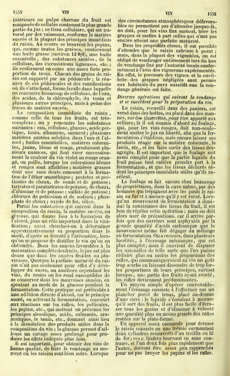 intérieure ou pulpe charnue du fruit est composée de cellules contenant la plus grande partie du jus ; ce tissu cellulaire, qui est tra- versé par des vaisseaux, renferme la matière sucrée et la plupart des principes immédiats du raisin. Au centre se trouvent les pépins, qui, comme toutes les graines, contiennent une huile grasse (environ 12 0[0), une huile essentielle , des substances azotées , de la cellulose, des incrustations ligneuses, etc. ; ils renferment en outre une assez forte pro- portion de tanin. Chacun des grains de rai- sin est supporté par un pédoncule ; la réu- nion de ces pédoncules et des ramifications où ils s'attachent, forme la rafle dans laquelle on rencontre beaucoup de cellulose, de l'eau, des acides, de la chlorophyle, du tanin et plusieurs autres principes, mais à peine des traces de matière sucrée. La composition immédiate du raisin , comme celle de tous les fruits, est très- complexe ; on y rencontre les substances suivantes : eau, cellulose, glucose, acide pec- tique, tanin, albumine, sarment ; plusieurs matières azotées solubles dans l'eau et l'al- cool ; huiles essentielles, matières coloran- tes, jaune, bleue et rouge, produisant plu- sieurs nuances, qui font virer successive- ment la couleur du vin violet au rouge oran- gé, ou paille, lorsque les colorations bleues et rouges sont affaiblies ; matières grasses dont une sans doute concourt à la forma- tion de l'éther œnanthique ; pectates et pec- tinates de chaux, de soude et de potasse ; tartrateset paratartrates dépotasse, de chaux, d'alumine et de potasse ; sulfate de potasse ; chlorure de potassium et de sodium ; phos- phate de chaux ; oxyde de fer, silice. Parmi les substdnces qui entrent dans la composition du raisin, la matière sucrée, ou glucose, qui donne lieu à la formation de l'alcool, joue un rôle important dans la vini- fication ; aussi cherche-t-on à déterminer approximativement sa proportion dans le moût, d'après sa densité à l'aréomètre, lors- qu'on se propose de distiller le vin qu'on en obtiendra. Dans les années favorables à la maturation complète desfruits, le jus est plus dense que dans les années froides ou plu- vieuses. Quoique la parfaite maturité du rai- sin n'ait pas seulement pour effet d'y déve- lopper du sucre, on améliore cependant les vins, du moins on les rend susceptibles de se conserver dans les mauvaises années, en ajoutant au moût de la glucose pendant la fermentation. Cette pratique est préférable à une addition directe d'alcool, car le principe sucré, en activant la fermentation, concourt -aux réactions sur les rafles, les pellicules, -les pépins, etc., qui mettent en présence les principes alcoolique, acide, colorants, aro- matiques, le tanin, etc., donnant ainsi lieu à la dissolution des produits utiles dans la composition du vin ; la glucose permet d'ail- leurs un cuvage assez prolongé pour pro- duire les effets indiqués plus loin. 11 est important, pour obtenir des vins de bonne qualité, de faire la vendange au mo- inent où les raisins sont bien mûrs. Lorsque VIN 1556 des circonstances atmosphériques défavora- bles ne permettent pas d'attendre jusque-là, on doit, pour les vins fins surtout, trier les grappes et mettre à part celles qui n'ont pas encore atteint une parfaite maturité. Dans les propriétés closes, il est possible d'attendre que le raisin mûrisse à point ; mais, dans la plupart des vignobles, on est obligé de vendanger entièrement lors du ban de vendange fixé par l'autorité locale confor- mément à l'avis des vignerons expérimentés. En effet, le parcours des vignes et la cueil- lette des grappes négligées sont permis aux habitants du pays aussitôt aue la ven- dange générale est faite. Diverses opérations qui suivent la vendange et se succèdent pour la préparation du vin. Le raisin, recueilli dans des paniers, est versé dans des hottes, ou placé dans des man- nes, surdeis cliarrettes, pour être apporté aux celliers; là il est soumis d'abord au foulage, qui, pour les vins rouges, doit non-seule- ment mettre le jus en liberté, afin que la fer- mentation s'établisse, mais encore laisser ses produits réagir sur la matière colorante, le tanin, etc., et les faire sortir des tissus dés- agrégés. Il est important que le foulage soit assez complet pour que la partie liquide du fruit puisse tout entière prendre part à la fermentation, et que les tissus décnirés cè- dent les principes immédiats utiles qu'ils re- cèlent. Le foulage se fait encore chez beaucoup de propriétaires, dans la cuve même, par des hommes qui trépignent avec les pieds le rai- sin au fur et à mesure qu'il y est versé. Lors- qu'un mouvement de fermentation a dimi- nué la consistance des tissus du fruit, il est bon de répéter cette opération ; mais on doit alors user de précautions, car il arrive par- fois que des ouvriers sont asphyxiés par la grande quantité d'acide carbonique que le mouvement môme fait dégager du mélange en fermentation. On a recours, dans plusieurs localités, à l'écrasage mécanique, qui est plus complet; mais il convient de disposer les ustensiles de telle sorte que l'on puisse réduire plus ou moins les proportions des rafles, qui communiqueraient au vin un goût trop acerbe en laissant dissoudre de trop for- tes proportions de leurs principes, surtout lorsque, une partie des fruits ayant avorté, les rafles deviennent prédominantes. Un moyen simple d'opérer convenable- ment l'écrasage consiste à l'effectuer sur un plancher percé de trous, placé au-dessus d'une cuve : le liquide s'écoulant à mesure qu'il sort des fruits, il est plus facile d'écra- ser tous les grains et d'éliminer à volonté une quantité plus ou moins grande des rafles restées sur la plate-forme. Un appareil assez commode pour écraser le raisin consiste en une trémie surmontant deux cylindres recouverts d'un treillis en fil de fer ; ces c lindres tournant en sens con- traire, et l'un deux fois plus rapidement que l'autre, doivent être assez peu rapprochés pour ne pas broyer les pépins et les rafles.