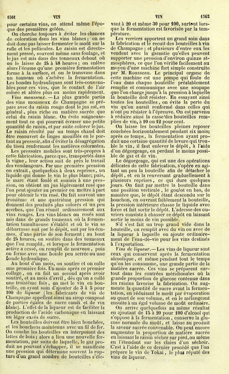 pour certains vins, on attend même l'épo- que des premières gelées. On cherche toujours à éviter les chances de coloration dans les vins blancs;'on ne doit donc pas laisser fermenter le moût sur la rade et les pellicules. Le raisin est directe- ment pressé, souvent même sans foulage, et le jus est mis dans des tonneaux debout où. on le laisse de 24 à 48 heures ; on enlève alors l'écume qu'une première fermentation forme à la surface, et on le transvase dans un tonneau où s'achève la fermentation. Les bondes hydrauliques sont très-convena- bles pour ces vins, que le contact de l'air colore et altère plus ou moins rapidement. Vins mousseux. — La plus grande partie des vins mousseux de Champagne se pré- pare avec du raisin rouge dont le jus est, en général, plus riche en matière sucrée que celui du raisin blanc. On évite soigneuse- ment tout ce qui pourrait écraser une petite quantité de raisin, et par suite colorer le jus. Le raisin récolté par un temps chaud doit être recouvert de linges mouillés en le por- tant au pressoir, afin d'éviter la désagrégation du tissu renfermant les matières colorantes. Les pressoirs mobiles sont très-propres à cette fabrication, parce que, transportés dans la vigne , leur action suit de près le travail des vendangeurs. Par une première pression on extrait, quelquefois à deux reprises, un liquide qui donne le vin le plus blanc; puis, le marc étant foulé et soumis à une pres- sion, on obtient un jus légèrement rosé que l'on peut ajouter au premier ou mettre à part pour obtenir le vin rosé. On fait souvent une troisième et une quatrième pression qui donnent des produits plus colorés et un peu acerbes, que l'on réunit ordinairement aux vins rouges. Les vins blancs ou rosés sont mis dans de grands tonneaux où la fermen- tation tumultueuse s'établit et où le vin se débarrasse soit par le dépôt, soit par les écu- mes, d'une partie de son ferment ; au bout de 2\ heures, on soutire dans des tonneaux que l'on remplit, et lorsque la fermentation active a cessé, on remplit de nouveau , puis on ferme avec une bonde peu serrée ou une Êonde hydraulique. Au bout d'un mois, on soutire et on colle une première fois. Un mois après ce premier collage, on en fait un second après avoir soutiré, et au mois d'avril, dès qu'on a collé une troisième fois , on met le vin en bou- teille, en ayant soin d'ajouter de 3 à 5 pour 100 de liqueur (les fabricants de vin de Champagne appellent ainsi un sirop composé de parties égales de sucre candi et de vin blanc). L'effet de la liqueur est de faciliter la production de l'acide carbonique en laissant un léger excès de sucre. Les bouteilles doivent être bien bouchées, et les bouchons maintenus avec un fil de fer. On couche les bouteilles en interposant des lattes de bois ; alors a lieu une nouvelle fer- mentation, par suite de laquelle, le gaz pro- duit ne pouvant s'échapper, il se manifeste une pression qui détermine souvent la rup- ture d'un grand nombre de bouteilles s'éle- vant à 20 et môme 30 pour 100, surtout lors- que la fermentation est favorisée par la tem- pérature. Les verriers apportent un grand soin dans la ftibrication et le recuit des bouteilles à vin de Champagne ; et plusieurs d'entre eux les vendent avec la garantie qu'elles peuvent supporter une pression d'environ quinze at- mosphères, ce que l'on vérifie facilement au moyen d'une machine fort simple construite par M. Rousseau. Le principal organe de cette machine est une pompe qui foule de l'eau dans chaque bouteille préalablement remplie et communique avec une soupape que l'on charge jusqu'à la pression à laquelle la bouteille doit résister. En essayant ainsi toutes les bouteilles , on évite la perte du vin qu'on aurait renfermé dans celles qui n'ont pu résister à l'épreuve. On est parvenu à réduire ainsi la casse'des bouteilles rem- plies de vin, à 10 ou 12 pour cent. On laisse les bouteilles pleines reposer couchées horizontalement pendant six mois; après ce temps, la fermentation ayant pro- duit une certaine quantité de levure qui trou- ble le vin, il faut enlever le dépôt, à l'aide d'un dégorgeage, en perdant le moins possi- ble de gaz et de vin. Le dégorgeage, qui est une des opérations délicates de cette fabrication, s'opère en agi- tant un peu la bouteille afin de détacher le dépôt, et en la renversant graduellement à plusieurs reprises, ce qui dure quelques jours. On finit par mettre la bouteille dans une position verticale , le goulot en bas, de manière que, le dépôt étant descendu sur le bouchon, en ouvrant faiblement la bouteille, la pression intérieure chasse le liquide avec force et fait sortir le dépôt. L'adresse des ou- vriers consiste à chasser ce dépôt en laissant sortir le moins de vin possible. S'il s'est fait un trop grand vide dans la bouteille, on remplit avec du vin ou avec de la liqueur à laquelle on ajoute ordinaire- ment de l'eau-de-vie pour les vins destinés à l'exportation. Vins de liqueur.—Les vins de liqueur sont ceux qui conservent après la fermentation alcoolique , et môme pendant tout le temps qu'on les consomme, une grande partie de la matière sucrée. Ces vins se préparent sur- tout dans les contrées méridionales oix la grande proportion de glucose contenue dans les raisins favorise la fabrication. On aug- mente la quantité de sucre avant la fermen- tation, en réduisant le moût par évaporation au quart de son volume, et en le mélangeant ensuite à un égal volume de moût ordinaire. On arrive quelquefois au môme résultat en ajoutant de 15 à 20 pour 100 d'alcool qui s'oppose à la fermentation , conserve la glu- cose normale du moût, et laisse au produit la saveur sucrée convenable. On peut encore augnaenter la proportion de matière sucrée en laissant le raisin sécher sur pied, ou même en l'étendant sur les claies d'un séchoir. C'est à l'aide de ce dernier procédé que l'on prépare le vin de Tokai, le plus réputé des vins de liqueur.