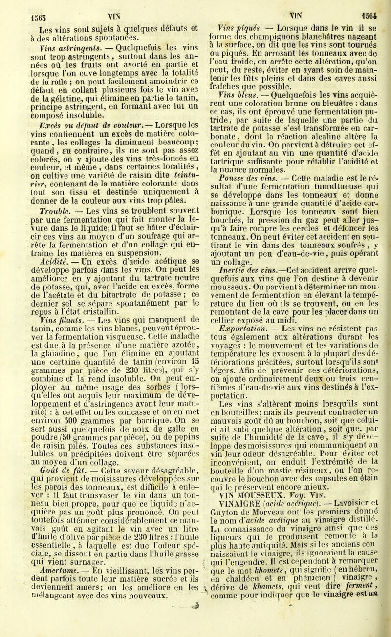 Les vins sont sujets à quelques défauts et à des altérations spontanées. Vins astringents. — Quelquefois les vins sont trop astringents, surtout dans les an- nées où les fruits ont avorté en partie et lorsque l'on cuve longtemps avec la totalité de la rafle ; on peut facilement amoindrir ce défaut en collant plusieurs fois le vin avec de la gélatine, qui élimine en partie le tanin, principe astringent, en formant avec lui un composé insoluJale. Excès ou défaut de couleur.— Lorsque les vins contiennent un excès de matière colo- rante , les collages la diminuent beaucoup ; quand, au contraire , ils ne sont pas assez colorés, on y ajoute des vins très-foncés en couleur, et même , dans certaines localités , on cultive une variété de raisin dite teintu- rier, contenant de la matière colorante dans tout son tissu et destinée uniquement à donner de la couleur aux vins trop pâles. Trouble. — Les vins se troublent souvent par une fermentation qui fait monter la le- vure dans le liquide; il faut se hâter d'éclair- cir ces vins au moyen d'un soufrage qui ar- rête la fermentation et d'un collage qui eu- traîne les matières en suspension. Acidité'. — Un excès d'acide acétique se développe parfois dans les vins. On peut les améliorer en y ajoutant du tartrate neutre de potasse, qui, avec l'acide en excès, forme de l'acétate et du bitartrate de potasse ; ce dernier sel se sépare spontanément par le repos à l'état cristallin. Vins filants. — Les vins qui manquent de tanin, comme les vins blancs, peuvent éprou- ver la fermentation visqueuse. Cette maladie «st due à la présence d'une matière azotée, la glaïadine, que l'on élimine en ajoutant une certaine quantité de tanin (environ 15 grammes par pièce de 230 litres), ([ui s'y combine et la rend insoluble. On peut em- ployer au même usage des sorbes ( lors- qu'elles ont acquis leur maximum de déve- loppement et d'astringence avant leur matu- rité) : à cet effet on les concasse et on en met environ 300 grammes par barrique. On se sert aussi quelquefois de noix de galle en poudre (30 grammes par pièce), ou de pépins de raisin pilés. Toutes ces substances inso- lubles ou précipitées doivent être séparées au moyen d'un collage. Goût de fût. — Cette saveur désagréable, qui provient de moisissures développées sur les parois des tonneaux, est difficile à enle- ver : il faut transvaser le vin dans un ton- neau bien propre, pour que ce liquide n'ac- quière pas un goût plus prononcé. On peut toutefois atténuer considérablement ce mau- vais goût en agitant le vin avec un litre d'huile d'olive par pièce de 230 litres : l'huile essentielle, à laquelle est due l'odeur spé- ciale, se dissout en partie dans l'huile grasse qui vient surnager. Amertume. — En vieillissant, les vins per- dent parfois toute leur matière sucrée et ils deviennent amers; on les améliore en les Diélangeant avec des vins nouveaux. Vins piqués. — Lorsque dans le vin il se forme des champignons blanchâtres nageant à la surface, on dit que les vins sont tournés ou piqués. En arrosant les tonneaux avec de l'eau froide, on arrête cette altération, qu'on peut, du reste, éviter en ayant soin de main- tenir les fûts pleins et dans des caves aussi fraîches que possible. Vins bleus. —Quelquefois les vins acquiè- rent une coloration brune ou bleuâtre : dans ce cas, ils ont éprouvé une fermentation pu- tride, par suite de laquelle une partie du tartrate de potasse s'est transformée en car- bonate , dont la réaction alcaline altère la couleur du vin. On parvient à détruire cet ef- fet en ajoutant au vin une quantité d'acide tartrique suffisante pour rétablir l'acidité et la nuance normales. Pousse des vins. — Cette maladie est le ré- sultat d'une fermentation tumultueuse qui se développe dans les tonneaux et donne naissance à une grande quantité d'acide car- bonique. Lorsque les tonneaux sont bien bouchés, la pression du gaz peut aller jus- qu'à faire rompre les cercles et défoncer les tonneaux. On peut éviter cet accident en sou- tirant le vin dans des tonneaux soufrés, y ajoutant un peu d'eau-de-vie, puis opérant un collage. Inertie des vins.—Cet accident arrive quel- quefois aux vins que l'on destine à devenir mousseux. On parvient à déterminer un mou' vement de fermentation en élevant la tempé- rature du lieu où ils se trouvent, ou en les remontant de la cave pour les placer dans un cellier exposé au midi. Exportation. — Les vins ne résistent pas tous également aux altérations durant les voyages : le mouvement et les variations de température les exposent k la plupart des dé- tériorations précitées, surtout lorsqu'ils son^ légers. Afin de prévenir ces détériorations, on ajoute ordinairement deux ou trois cen- tièmes d'eau-de-vie aux vins destinés à l'ex- portation. Les vins s'altèrent moins lorsqu'ils sont en bouteilles; mais ils peuvent contracter un mauvais goût dû au bouchon, soit que celui- ci ait subi quelque altération, soit que, par suite de l'humidité de la cave , il s'y déve- loppe des moisissures qui communiquent au vin leur odeur désagréable. Pour éviter cet inconvénient, on enduit l'extrémité de la bouteille d'un mastic résineux, ou l'on re- couvre le bouchon avec des capsules en étain qui le préservent encore mieux. VIN MOUSSEUX. Voy. Yiy. VINAIGRE {acide acétique). —Layoïsier et Guyton de Morveau ont les premiers donné le nom d'acide acétique au vinaigre distillé. La connaissance du vinaigre ainsi que des liqueurs qui le produisent remonte à la plus haute antiquité. Mais si les anciens con naissaient le vinaigre, ils ignoraient la cause ■ qui l'engendre. Il est cependant à remarquer ' que le mot khomets, qui signifie ( en hébreu, en chaldéen et en phénicien ) vinaigre , \ dérive de khamets, qui veut dire ferment,  comme pour indiquer que le vinaigre est un