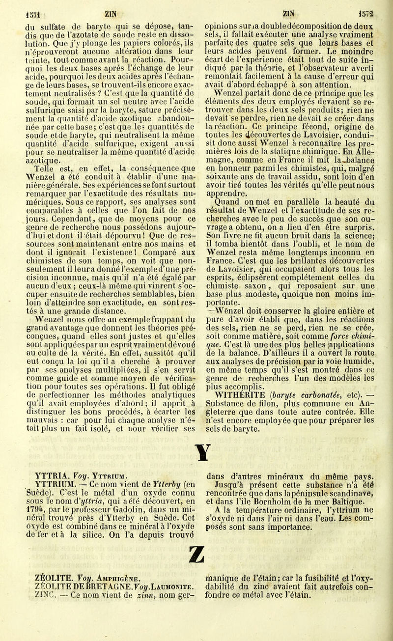 1571 ZIN du sulfate de baryte qui se dépose, tan- dis que de l'azotate de soude reste en disso- lution. Que j'y plonge les papiers colorés, ils n'éprouveront aucune altération dans leur teinte, tout comme avant la réaction. Pour- quoi les deux bases après l'échange de leur acide, pourquoi les deux acides après l'échan- ge de leurs bases, se trouvent-ils encore exac- tement neutralisés ? C'est que la quantité de soude, qui formait un sel neutre avec l'acide sulfurique saisi par la baryte, sature précisé- ment la quantité d'acide azotique abandon- née par cette base; c'est que le= quantités de soude et de baryte, qui neutralisent la môme quantité d'acide sulfurique, exigent aussi pour se neutraliser la môme quantité d'acide azotique. Telle est, en effet, la conséquence que Wenzel a été conduit à établir d'une ma- nière générale. Ses expériences se font surtout remarquer par l'exactitude des résultats nu- mériques. Sous ce rapport, ses analyses sont comparables à celles que l'on fait de nos jours. Cependant, que de moyens pour ce genre de recherche nous possédons aujour- d'hui et dont il était dépourvu! Que de res- sources sont maintenant entre nos mains et dont il ignorait l'existence 1 Comparé aux chimistes de son temps, on voit que non- seulement il leura donné l'exemple d'une pré- cision inconnue, mais qu'il n'a été égalé par aucun d'eux ; ceux-là même qui vinrent s'oc- cuper ensuite de recherches semblables, bien loin d'atteindre son exactitude, en sont res- tés à une grande distance. Wenzel nous offre an exemple frappant du grand avantage que donnent les théories pré- conçues, quand elles sont justes et qu'elles sont appliquées par un esprit vraiment dévoué au culte de la vérité. En effet, aussitôt qu'il eut conçu la loi qu'il a cherché à prouver par ses analyses multipliées, il s'en servit comme guide et comme moyen de vérifica- tion pour toutes ses opérations. Il fut obligé de perfectionner les méthodes analytiques qu'il avait employées d'abord ; il apprit à distinguer les bons procédés, à écarter les mauvais : car pour lui chaque analyse n'é- tait plus un fait isolé, et nour véi'iûer ses opinions suria double décomposition de deux sels, il fallait exécuter une analyse vraiment parfaite des quatre sels que leurs bases et leurs acides peuvent former. Le moindre écart de l'expérience était tout de suite in- diqué par la théorie, et l'observateur averti remontait facilement à la cause d'erreur qui avait d'abord échappé à son attention. Wenzel partait donc de ce principe que les éléments des deux employés devaient se re- trouver dans les deux sels produits; rien ne devait se perdre, rien ne devait se créer dans la réaction. Ce principe fécond, origine de toutes les découvertes de Lavoisiçr, condui- sit donc aussi Wenzel à reconnaître les pre- mières lois de la statique chimique. En Alle- magne, comme en France il mit la,balance en honneur parmi les chimistes, qui, malgré soixante ans de travail assidu, sont loin d'en avoir tiré toutes les vérités qu'elle peut nous apprendre. Quand on met en parallèle la beauté du résultat de Wenzel et l'exactitude de ses re- cherches avec le peu de succès que son ou- vrage a obtenu, on a lieu d'en être surpris. Son livre ne fit aucun bruit dans la science; il tomba bientôt dans l'oubli, et le nom de Wenzel resta même longtemps inconnu en France. C'est que les brillantes découvertes de Lavoisier, qui occupaient alors tous les esprits, éclipsèrent complètement celles du chimiste saxon, qui reposaient sur une base plus modeste, quoique non moins im- portante. —Wénzel doit conserver la gloire entière et pure d'avoir établi que, dans les réactions des sels, rien ne se perd, rien ne se crée, soit comme matière, soit comme force chimi- que. C'est là une des plus belles ;applications de la balance. D'ailleurs il a ouvert la route aux analyses de précision par la voie humide, en même temps qu'il s'est montré dans ce genre de recnerches l'un des modèles les plus accomplis. WITHÉRn'E [baryte carbonatée, etc). — Substance de filon, plus commune en An- gleterre que dans toute autre contrée. Elle n'est encore employée que pour préparer les sels de baryte. YTTRIA. Voy. Yttrium. YTTRIUM. — Ce nom vient de Ytterby (en Suède). C'est le métal d'un oxyde connu sous le nom d'y^^rm, qui a été découvert, en 1794-, par le professeur Gadolin, dans un mi- néral trouvé près d'Ytterby en Suède. Cet Oxyde est combiné dans ce minéral à l'oxyde de fer et à la silice. On l'a depuis trouvé dans d'autres minéraux du même pays. Jusqu'à présent cette substance n'a été rencontrée que dans lapéninsule Scandinave, et dans l'ile Bornholm de 1-a mer Baltique. A la température ordinaire, l'yttrium ne s'oxyde ni dans l'air ni dans l'eau. Les com- posés sont sans importance. z ZÉOLITE. Voy. Amphigêne. lûanique de l'étain; car la fusibilité et l'oxy- ZÉOLITEDEBRETA.GNE.Foy.LàUMONiTE. dabilité du zinc avaient fait autrefois con- ZINC. — Ce nom vient de zinn, nom ger- fondre ce métal avec l'étain.