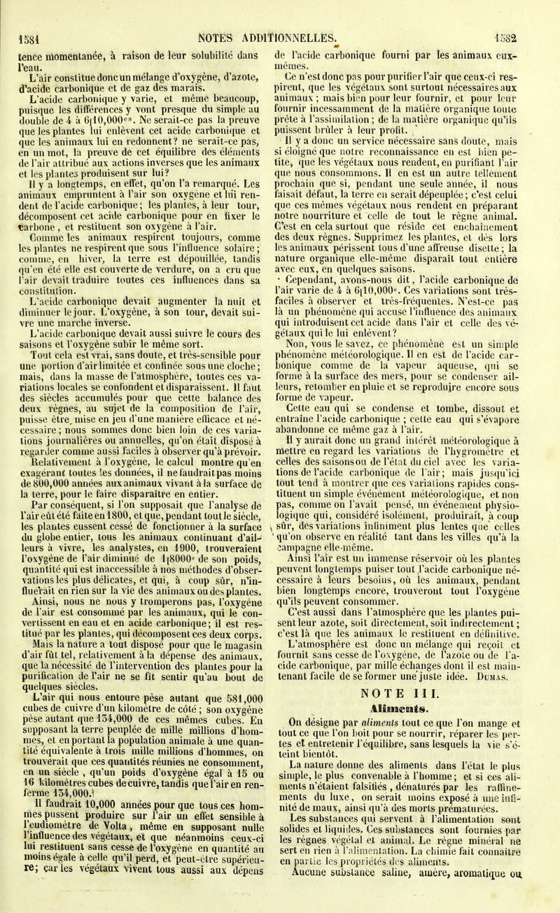 à raison de leur solubilité dans tence momentanée, l'eau. L'air constitue donc un mélange d'oxygène, d'azote, d'acide carbonique et de gaz des marais. L'acide carbonique y varie, et même beaucoup, puisque les différences y vont presque du simple au double de i à 6|10,000<^''. Ne serait-ce pas la preuve que les plantes lui enlèvent cet acide carboni(iue et que les animaux lui en redonnent? ne serait-ce pas, en un mot, la preuve de cet équilibre des éléments de l'air attribué aux actions inverses que les animaux et les plantes produisent sur lui? Il y a longtemps, en effet, qu'on l'a remarqué. Les animaux empruntent à l'air son oxygène et lui ren- dent de l'acide carbonique; les plantes, à leur tour, décomposent cet acide carbonique pour en fixer le çarbone , et restituent son oxygène à l'air. Comme les animaux respirent toujours, comme les plantes ne respirent que sous l'influence solaire ; comme, en hiver, la terre est dépouillée, tandis qu'en été elle est couverte de verdure, on a cru que l'air devait traduire toutes ces influences dans sa constitution. L'acide carbonique devait augmenter la nuit et diminuer le jour. L'oxygène, à son tour, devait sui- vre une marche inverse. L'acide carbomque devait aussi suivre le cours des saisons et l'oxygène subir le même sort. Tout cela est vrai, sans doute, et très-sensible pour une portion d'air limitée et confinée sous une cloche; mais, dans la masse de l'atmosphère, toutes ces va- riations locales se confondent et disparaissent. 11 faut des siècles accumulés pour que cette balance des deux règnes, au sujet de la composition de l'air, puisse être, mise en jeu d'une manière elDcace et né- cessaire ; nous sommes donc bien loin de ces varia- tions journalières ou annuelles, qu'on était disposé à regarder comme aussi faciles à observer qu'à prévoir. Belativement à l'oxygène, le calcul montre qu'en exagéram; toutes les données, il ne faudrait pas moins de 800,000 années aux animaux vivant à la surface de la terre, pour le faire disparaître en entier. Par conséquent, si l'on supposait que l'analyse de l'air eiit été faite en 1800, et que, pendant tout le siècle, les plantes eussent cessé de fonctionner à la surface du globe entier, tous les animaux coniinuaut d'ail- leurs à vivre, les analystes, en 1900, trouveraient l'oxygène de l'air diminué de 1 [8000 de son poids, quantité qui est inaccessible à nos méthodes d'obser- vations les plus déhcates, et qui, à coup sûr, n'in- fluerait en rien sur la vie des animaux ou des plantes. Ainsi, nous ne nous y tromperons pas, l'oxygène de l'air est consommé par les animaux, qui le con- vertissent en eau et en acide carbonique ; il est res- titué par les plantes, qui décomposent ces deux corps. Mais la nature a tout disposé pour que le magasin d'air fût tel, relativement à la dépense des animaux, que la nécessité de l'intervention des plantes pour la purification de l'air ne se fît sentir qu'au bout de quelques siècles. L'air qui nous entoure pèse autant que 581,000 cubes de cuivre d'un kilomètre de côté ; son oxygène pèse autant que 154,000 de ces mêmes cubes. En supposant la terre peuplée de mille millions d'hom- mes, et en portant la population animale à une quan- tité équivalente à trois mille millions d'hommes, on trouverait que ces quantités réunies ne consomment, en un siècle , qu'un poids d'oxygène égal à 15 ou 16 kilomètres cubes de cuivre, tandis que l'air en ren- ferme 154,000.1 Il faudrait 10,000 années pour que tous ces hom- mes pussent produire sur l'air un effet sensible à l'eudiomètre de Volta, même en supposant nulle l'influence des végétaux, et que néanmoins ceux-ci lui restituent sans cesse de l'oxygène en quantité au moms égale à celle qu'il perd, et peut-être supérieu- re; caries végétaux vivent tous aussi aux dépens de l'acide carbonique fourni par les animaux eux- mêmes. Ce n'est donc pas pour purifier l'air que ceux-ci res- pirent, que les végétaux sont surtout ïiécessairesaux animaux ; mais bien pour leur fournir, et pour leur fournir incessamment de la matière organique toute prête à l'assimilation; de la matière organique qu'ils puissent brûler à leur profit. ' Il y a donc un service nécessaire sans doute, mais si éloigné que notre reconnaissance en est l)ien pe- tite, que les végétaux nous rendent, en purifiant l'air que nous consommons. II en est un autre tellement prochain que si, pendant une seule année, il nous faisait défaut, la terre en serait dépeuplée; c'est celui que ces mêmes végétaux nous rendent en préparant notre nourriture et celle de tout le règne animal. C'est en cela surtout que réside cet enchaînement des deux règnes. Supprimez les plantes, et dès lors les animaux périssent tous d'une affreuse disette; la nature organique elle-même disparaît tout entière avec eux, en quelques saisons. • Cependant, avons-nous dit, l'acide carbonique de l'air varie de 4 à GilO.OOO'. Ces variations sont très- faciles à observer et três-fréquenies. N'est-ce pas là un phénomène qui accuse l'influence des animaux qui introduisent cet acide dans l'air et celle des vé- gétaux qui le lui enlèvent? Non, vous le savez, ce phénomène est un simple phénomène météorologique. Il en est de l'acide car- bonique comme de la vapeur aqueuse, qui se forme à la surface des mers, pour se condenser ail- leurs, retomber en pluie et se reproduire encore sous forme de vapeur. Cette eau qui se condense et tombe, dissout et entraîne l'acide carbonique ; cette eau qui s'évapore abandonne ce même gaz à l'air. Il y aurait donc un grand intérêt météorologique à mettre en regard les variations de l'hygromètre et celles des saisons ou de l'état du ciel avec les varia- tions de l'acide carbonique de l'air; mais jusqu'ici tout tend à montrer que ces variations rapides cons- tituent un simple événement météorologique, et non pas, comme on l'avait pensé, un événenient physio- logique qui, considéré isolément, produirait, à coup sûr, des variations infiniment plus lentes que celles ' qu'on observe en réalité tant dans les villes qu'à la campagne elle-même. Ainsi l'air est un immense réservoir où les plantes peuvent longtemps puiser tout l'acide carbonique né- cessaire à leurs besoins, où les animaux, pendant bien longtemps encore, trouveront tout l'oxygène qu'ils peuvent consommer. C'est aussi dans l'atmosphère que les plantes pui- sent leur azote, soit directement,soit indirectement; c'est là que les animaux le restituent en définitive. L'atmosphère est donc un mélange qui reçoit et fournit sans cesse de l'oxygène, de l'azole ou de l'a- cide carbonique, par mille échanges dont il est main- tenant facile de se former unèjuste idée. DuiMas, NOTE III. Aliments. On désigne par aliments tout ce que l'on mange et tout ce que l'on boit pour se nourrir, réparer les per- tes et entretenir l'équilibre, sans lesquels la vie s'é- teint bientôt. La nature donne des aliments dans l'état le plus simple, le plus convenable à l'homme ; et si ces ali- ments n'étaient falsiiiés , dénaturés par les raffine- ments du luxe, on serait moins exposé à une infi- nité de maux, ainsi qu'à des morts prématurées. Les substances qui servent à l'alimentation sont solides et liquides. Ces sui)stances sont fournies par les règnes végétal et aninuU. Le règne minéral ne sert en rien à l'alimenlation. La chimie fait connaître en partie les propriétés des aliments. Aucune substance saline, amère, aromatique on