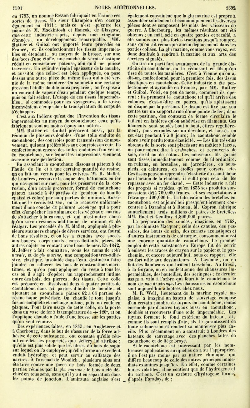 en 1795, un nomme Besson fabriquait en France ces sortes de tissus. Un sieur Champion s'en occupa également en 1811; mais ce n'est qu'entre les mains de M. Mackintosh et Hancok, de Glasgow, 3ue cette industrie a pris, depuis une vingtaine 'années , un développement remarquable. MM. Rattiér et Guibal ont importé leurs procédés en France, et ils confectionnent les tissus imperméa- bles en étendant, au moyen de la brosse, sur une des faces d'une étoffe, une couche du vernis élastique réduit en consistance pâteuse, afin qu'il ne puisse traverser. Un cylindre règle l'épaisseur de la couche, et aussitôt que celle-ci est bien appliquée, on pose dessus une autre pièce du même tissu qui a été ver- nie de la même manière. On soumet à une certaine pression l'étoffe double ainsi préparée ; on l'expose à un courant de vapeur d'eau pendant quelque temps, Euis on fait sécher. L'usage de ces tissus imperméa- les , si commodes pour les voyageurs, a le grave inconvénient d'empêcher la trans[iiration du corps de S'échapper. C'est aux Indiens qu'est due l'invention des tissus imperméables au moyen du caoutchouc ; ceux qu'ils fabriquent sont au moins égaux aux nôtres. MM. Raltier et Guibal préparent aussi, par la réunion de plusieurs doubles d'une toile enduite de caoutchouc, des courroies pour transmission de mou- vement, qui sont préférables aux courroies en cuir. Ils confectionnent encore des toiles enduites d'un vernis en caoutchouc, sur lequel les impressions viennent avecune rare perfection. En associant le caoutchouc dissous et pâteux à de l'huile de lin et à une certaine quantité de résine, Oti en fait un vernis pour les cuivres. 'M. R. Mallet, de Londres, recouvre la coque des bâtiments en fer qui naviguent sur mer, pour les préserver de la cor- rosion, d'un vernis prolecteur, formé de caoutchouc pâteux associé à 40 parties de goudron de houille épaissi et coloré par cinq parties de minium. Aussi- tôt que le vernis est sec, on le recouvre uniformé- ment d'une couche de peinture zoopliage qui a pour effet d'empêcher les animaux et les végétaux marins de s'attacher à la carène, et qui n'est autre chose ^u'un savon résineux additionné de minium et de réalgar. Les procédés de M. Mallet, appliques à plu- sieurs steamers chargés de divers services, ont fourni de bons résultats, et on les a étendus avec succès aux bouées, corps morts , corps flottants, jetées, et autres objets en contact avec l'eau de mer. En 1842, M. Jeffery a fait connaître, sous les noms de colle navale, et de glu marine, une composition très-adhé- sive, élastique, insoluble dans l'eau, destinée à faire joindre ou adhérer les bois de constructions mari- times, et qu'on peut appliquer du reste à tous les cas où il s'agit d'opérer un rapprochement intime entre des bois, des pierres, des tissus. Cette colle est préparée en dissolvant deux à quatre parties de caoutchouc dans 34 parties d'huile de houille, et ajoutant au caoutchouc pâteux 62 à 64 parties de résine laque pulvérisée. On chauffe le tout jusqu'à fusion complète et mélange intime, puis on coule en plaques. Pour faire usage de cette colle, on la porte dans un vase de fer à la température de -+• 120°, et on l'applique chaude à l'aide d'une brosse sur les parties qu'on veut réunir.N Des expériences faites, en 1845, en Angleterre et à Cherbourg, dans le but de s'assurer de la force ad- hésive de cette substance , ont constaté qu'elle réu- i\it en effet les propriétés que Jeffery lui attribue ; qu'elle est plus solide que les fibres du bois de sapin sur lequel on l'a employée; qu'elle forme un excellent enduit hydrofuge et peut servir au calfatage des navires. A l'arsenal de Woolich, plusieurs obus ont été tirés contre une pièce de bois formée de deux parties réunies par la glu marine ; le bois a été dé- chiré en tous sens, sans qu'il y ail eu séparation dans les points de jonction. L'amirauté anglaise s'est également convaincue que la glu marine est propre à assembler solidement et économiquement les diverses pièces dont se composent les mâts des vaisseaux de guerre. A Cherbourg, les mêmes résultats ont été obtenus ; un mât, scié en quatre parties et recollé, a été soumis aux plus fortes tractions jusqu'à rompre, sans qu'on ait remarqué aucun déplacement dans les parties collées. La glu marine, comme vous voyez, est donc destinée à rendre à la marine et aux arts des services signalés. On tire un parti fort avantageux de la grande éla- sticité du caoutchouc, en le réduisant en fils qu'on tisse de toutes les manières. C'est à Vienne qu'on a, dit-on, confectionné, pour la première fois, des tissus élastiques en caoutchouc. Cette industrie a été per- fectionnée et agrandie en France, par MM. Rattier et Guibal. Voici, en peu de mots, comment ils opè- rent : ils prennent le caoutchouc tel qu'il arrive des colonies, c'est-à-dire en poires, qu'ils aplatissent en disque par la pression. Ce disque est fixé par son centre sur un support armé d'une pointe de fer; dans cette position, des couteaux de forme circulaire le taillent en lanières qu'on subdivise en filaments. Ces filaments sont soudés bout à bout, étirés régulière - ment , puis enroulés sur un dévidoir, et laissés en cet état pendant 7 à 8 jours; le caoutchouc semble alors avoir perdu toute élasticité. — Les fils très-fins obtenus de la sorte sont placés sur un métier à lacets, ou pour mieux dire à cravaches, et recouverts de soie, de fil ou de coton. Ces nouveaux fils garnis sont tissés immédiatement comme du fil ordinaire, en rubans, en bretelles, en jarretières, en sous- pieds, en ceintures, en étoffes pour corsets, etc. Ces tissus peuvent reprendre l'élasticité du caoutchouc par l'action de la chaleur, il suflit pour cela de les repasser avec un fer ciiaud. — Cette industrie a fait des progrès si rapides, qu'en 1855 ses produits sur- passaient déjà 700,000 francs, et ses exportations à l'étranger 400,000 fr. La fabrication des bretelles en caoutchouc est aujourd'hui presqu'entièremenl con- centrée à Darnélal et à Rouen. M. Capron fabrique annuellement trois millions de paires de bretelles. MM. Huetet Geufl'ray 1,800,000 paires. La préparation des sondes , imaginée, en 1768, par le chimiste Macquer; cèllc des canules, des pes- saires, des bouts de sein, des cornets acoustiques cl d'autres instruments de chirurgie, consomment aussi une énorme quantité de caoutchouc. Le premier emploi de cette substance en Europe fut de servir à enlever les traces de crayon sur le papier et le par- chemin, et encore aujourd'hui, sous ce rapport, elle est fort utile aux dessinateurs. A Cayenne , on en fait des flambeaux qui brûlent très-bien. Au Brésil, à la Guyane, on en confectionne des chaussures im- perméables, des bouteilles, des seringues; ce dernier usage a valu à l'arbre qui fournit le caoutchouc le nom de pao di xiringa.he& chaussures en caoutchouc sont aujourd'hui adoptées chez nous. M. R. Well, lieutenant de la marine royale an- glaise, a imaginé un b£^leau de sauvetage composé d'un certain nombre de tuyaux eu caoutchouc, réunis ensemble par d'autres tuyaux aussi en caoutchouc , doublés et recouverts d'une loile imperméable. Ces tuyaux forment le fond extérieur du bateau, et, conmie ils sont remplis d'air, ils le garantissent de toute submersion et rendent sa manœuvre plus fa- cile. Plus récemment on a construit à Londres des bateaux de sauvetage avec des planches faites de caoutchouc et de liège broyé. Si le caoutchouc est intéressant par les nom- breuses applications auxquelles on a su l'approprier, il ne l'est pas moins par sa nature chimique, qui diffère beaucoup de celle des autres principes immé- diats examinés jusqu'ici. En effet, comme certaines huiles volatiles, il ne contient que de l'hydrogène et du carbone. C'est un carbure d'hydrogène forme, d'après Faraday, de :