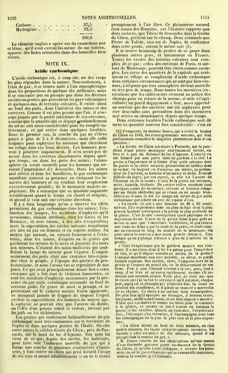 Carbone 87,5 Hydrogène . . ' 12,5 100,0 Le chimiste anglais a opéré sur du caoutchouc pur et blanc, qu'il avait extrait lui-même du suc laiteux, apporté des Indes orientales dans des bouteilles bien closes. NOTE IX. Acide carbonique L'acide carbonique est, à coup sûr, un des corps les plus répandus dans la nature. Non-seulement, à l'état de gaz , il se trouve mêlé à Tair atmosphérique dans les proportions de quelque dix millièmes, mais il se rencontre pur ou presque pur dans les diverses cavités'ou grottes que présentent les pays volcaniques et quelques-uns de terrains calcaires. Il existe aussi au fond des puits, dans l'intérieur des mines et des carrières. Gomme il est plus pesant que l'air, il n'oc- cupe jamais que la partie inférieure de ces cavernes, à moins que la quantité qui se dégage gsntinuellement du sol ne soit assez consiJérable pour les remplir en- tièrement, ce qui arrive dans quelques localités. Dans le premier cas, la couche du gaz ne s'élève guère à plus de 3 à G décimètres, mais elle suffit toujours pour asphyxier les animaux qui cherchent un refuge dans ces lieux déserts. Les hommes peu- vent y pénétrer impunément. 11 n'en serait pas de même dans les cavernes abandonnées depuis quel- que temps, ou dans les puits des mines; l'almo- spliêre en serait mortelle pour les hommes qui au- raient l'imprudence d'y descendre. Dans les mines mal aérées et dans les houillères, le gaz carbonique manifeste souvent sa présence en éteignant les lu- mières des 'mineurs et en rendant leur respiration excessivement pénible; ils le nomment mofette as- plujxiante. On a remarqué que sa quantité augmente sensiblement quand le temps est chaud et orageux, et quand le vent suit une certaine direction. II y a bien longtemps qu'on a observé les effets pernicieux du gaz carbonique dans les mines ; l'ex- tinction des lampes, les accidents d'asphyxie qu'il occasionne, étaient attribués, chez les Grecs et les Romains, et avec raison, à des airs irrespirables; mais la superstition des siècles suivants transforma ces airs ou gaz en démons et en esprits malins. Au moyen âge surtout, on croyait fermement à l'exis- tence, dans les mines, d'esprits ou de génies qui gardaient les trésors de la terre et jouaient des tours aux mineurs. G'élaient des nains malicieux (\m soul- flaient là lampe du mineur pour l'égarer. L'empoi- sonnement des puits était une croyance très-répan- due chez le peuple, à l'époque des guerres du pro- testantisme, et nous l'avons vue se reproduire de nos jours. Ce qui avait principalement donné lieu à cette croyance qui a fait, tant de victimes innocentes, ce sont les accidents d'asphyxie occasionnés par la pré- sence du gaz acide carbonique accumulé au fond de certains puits. Ce genre de mort si prompt, et ne présentant sut- le cadavre aucune lésion apparente, ne manquait jamais de frapper de stupeur l'esprit crédule et superstitieux des hommes du moyen âge. L'asphyxie ne pouvait être que l'œuvre du diable, ou l'eflet d'un poison subtil et violent, inventé par les juifs ou les alchimistes. Les grottes qui renferment habituellement du gaz carbonique sont très-communes sur le teri'itoire de Naples et dans quelques parties de l'Italie. On cite entre autres la célèbre Grotte du Chien, près de Poz- zuolo, sur le bord du lac d'Agnano. Son nom lui vient de ce que, depuis des siècles, les habitants, pour faire voir l'intluence mortelle du gaz qui y forme une couche de plusieurs centimètres d'épais- seur, y font entrer un chien qui perd bientôt l'usage de ses sens et meurt infailliblement si on ne le remet promptement à l'air libre. Ce phénomène naturel était connu des Romains, car l'histoire rapporte que deux esclaves, que Tibère fit descendre dans la Grotte du Chien, périrent sur-le-champ. Deux criminels que Pierre de Tolède, vice-roi de Naples, fit renfermer dans cette grotte, eurent le même sort (I). Il se trouve beaucoup de grottes de ce genre dans- plusieurs autres pays, et notamment en France, Toutes les cavités des terrains calcaires sont rem- plies de ce gaz ; celles des environs de Paris, et sur- tout de Montrouge, peuvent être citées conmie exem- ples. Les caves des quartiers de la capitale qui avoi- sinent ce village se remplissent d'acide carbonique dans certaines circonstances qui ne sont pas bien con- nues, à télpoint que leur atmosphère devient mortelle en très-peu de temps. Dans toutes les marnières (ex- cavations que les cultivateurs creusent au milieu des champs pour en retirer de la marne, si utile à l'agri- culture) un pareil dégagement a lieu ; aussi apprend- on souvent que des ouvriers ont été asphyxiés pour être descendus sans précaution dans des marnières mal aérées ou abandonnées depuis quelque temps. Dans certaines localités l'acide carbonique sort de terre en quantité souvent fort considérable : c'est ce (1) J'emprunte au docteur James, qui a visité la Grotte du Cliien en 1843, les renseignements suivants, qui font parfaitement conuaîire le singulier pliénomèue dont il est question : « La Grotte du Cbien est située a Pozzuolo, sur le pen- chaiU d'une petite raonlagnc extrêmement fertile, ea face et à peu de distance du lac d'Agoano. L'entrée ea est fermée par une perle dont un gardien a la clef. La; grotte a l'apparence et la forme d'un petit cabanon dont les parois et la voûte seraient grossièrement taillées dans le roclier. Sa largeur est d'environ un mètre, sa profon- deur de 3 mètres, sa hauteur d'un mètre et demi, il serait dillicile de juger, par son aspect, si elle est l'œuvre de l'homme ou de la nature. L'aire de la grotte est terreuse, noire, humide, hrùlaiiie. De petites bulles sourdenl dans quelques points de sa surlace, crèvent et laissent échap- per un Iluide aériforme qui se réunit en un nuage blan- châtre au-dessus du sol. Ce nuage est formé de gaz acide carbonique que colore un peu de vapeur d'eau. « La couche de gaz a une hauteur de 20 a 60 centi- mètres. Elle représente donc nu plan incliné duut ta plus grande hauteur correspond à la |)artie la plus profonde de la grotte. C'est là une conséquence toute physique de la disposition du sol. L'aire de la grotte étant à peu près au même niveau que l'ouverture extérieure, le gaz trouve une issue au dehors par le seuil de la porte, et coule com- me un ruisseau le long du sentier de la montague. Oa peut suivre le courant a une assez grande distance. Une bougie qu'on y plonge s'éteint à plus de 2 mètres de la grotte. « Voici l'expérience que le gardien montre aux visi- teurs. 11 a un cliien dont il lie b:s pattes pour l'enq)êcher de fuir, et qu'il dépose ensuite au milieu de la grotte? L'animal manifeste une vive anxiété, se débat, et parait bientôt expirant. Son maître, alors, l'emporte iiors de la grotte et l'expose au grand air, en le débarrassant de ses liens, l'eu a peu l'animal revient à la vie ; puis, tout a coup, il se lève et se sauve rapidement, comme s'il re- doutait une seconde séance. Voila plus de trois ans que le chien que j'ai vu fait le service et qu'il est ainsi, chaque jour, asphy.xié et désasphyxié plusieurs fois. Sa santé en général est excellente, et il paraît se trouver il merveille de ce régime. Ce chien a un iiis'.inct bien remarquable. Du plus loin qu'il aperçoit un étranger, il devient triste, hargneux, aboie sourdement, et esi tout disposé a mordre. 11 faut que sou maître le tienne en laisse pour le conduire à la grotte, et encore se fait-il traîner en baissant !a queue cl les oreilles. Quand, au contraire, l'expérience liiiie, l'étranger s'en retourne, il l'accompagne avec tous les témoignages de la joie la plus vive et la plus expau- sive. « Un chien meurt au bout de trois minutes, un chat quatre minutes, les lapins soixante-quinze secondes. Ua homme y péril en moii s de dix minutes, quand il est plongé dans la couche de gaz. » M. James conclut de ses observations qu'une source d'eau tliei male gazeuse passe au-dessous de la Grotte du Chien, et qu'elle laisse échapper, a travers les poro- siiés, du sol le gaz CHrboniiine qui se renouvelle sanscesse, comme le courant qui l'alimente.