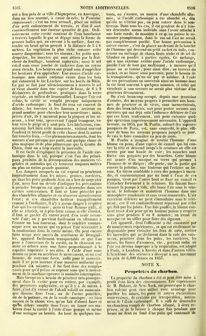 qui a lieu près de la ville d'Aigueperse, en Auvergne, dans un lieu nommé, à cause de cela, la Fontaine empoisonnée ; c'est un trou arrondi, placé au milieu d'un petit enfoncement du terrain, et d'où il sort continuellement une énorme quantité de gaz. Ordi ' nairement cette cavité contient de l'eau bourbeuse à travers laquelle le gaz se dégage sous la forme de grosses bulles qui, en crevant à la surface, font en- tendre un bruit qu'on perçoit à la distance de 5 à 6 mètres. La végétation la plus riche entoure cette source dangereuse; tous les oiseaux, les petits qua- drupèdes, les insectes qui sont attirés par la fraî- cheur du feuillage, tombent asphyxiés; aussi le sol est-il sans cesse jonché de cadavres dans un rayon assez étendu. Les bergers ont grand soin d'empêcher les bestiaux d'en approcher. Une source d'acide car- bcmique non moins curieuse existe dans les bois qui entourent le lac Laacher, sur les bords du Rhin. Le gaz se fait jour silencieusement à travers le sol et vient aboutir dans une espèce de fosse, de 6 à 9 décimètres de profondeur, pratiquée dans la terre végétale, au milieu de broussailles. Lorsque l'air est calme, la cavité se remplit presque uniquement d'acide carbonique ; le fond du trou est couvert de débris; les insectes et les fourmis y arrivent en grand nombre pour chercher leur nourriture ; mais, privés d'air, ils y meurent pour la plupart et les oi- seaux , à leur tour, apercevant l'appât trompeur, vo- lent vers le piège et y sont pris. Les bûcherons, con- naissant fort bien cette manœuvre, visitent souvent l'endroit et tirent profit de cette chasse dont la nature fait tousles frais.—Ces phénomènes naturels, dont les auteurs n'ont presque pas parlé, ont quelque chose de plus magique et de plus pittoresque que la Grotte du Chien, dont on a trop exailé la merveille. 11 est facile d'expliquer la présence de l'acide car- bonique dans le sol, puisque c'est l'un des princi- paux produits de la décomposition des matières vé- gétales et animales qui s'y trouvent toujours mêlées en plus ou moins grande quantité. Les dangers auxquels on est exposé en pénétrant imprudemment dans les mines, grottes, carrières, ou dans les puits profonds dont on a lieu de suspecter l'air, nous font un devoir d'indiquer les précautions à prendre lorsqu'on est appelé à descendre dans ces cavités souterraines. 11 faut se faire précéder par des chandelles allumées et en observer attentivement l'état ; si ces chandelles brûlent tranquillement comme à l'ordinaire, il n'y a aucun danger à respirer l'air qui les environne ; mais si leur flamme pâlit, si elle se rétrécit, et à plus forte raison si elle s'éteint, il faut se garder d'y entrer avant d'en avoir renou- velé l'air; on y parvient facilement en allumant .à l'entrée un bon fourneau, dont le cendrier commu- nique avec un tuyau qui va puiser l'air nécessaire à la combustion dans la cavité même. On peut encore faire usage avec succès du ventilateur de Desaguil- 1er, appareil facilement transportable et que l'on pose à l'ouverture de la cavité, en le chassant en- suite au dehors avec une force proportionnée à la rapidité imprimée à ses ailes. A l'aide d'une roue dentée 0!t peut en accélérer le mouvement, et un seul homme, de moyenne force, suffit pour le mouvoir, mais il ne peut tourner d'une manière uniforme que pendant dix minutes; il lui faut donc des rempla- çants pour qu'il puisse se reposer sans que le mouve- ment de la machine éprouve la moindre interruption. Mais lorsqu'on a besoin de pénétrer trés-prompte- menl dans la cavité pour en retirer, par exemple, des personnes asphyxiées, ce qu'il y a de mieux à faire, c'est d'y verser de l'alcali volatil ou ammonia- que dissous dans l'eau , ou de l'urine putrétiée, ou de la potasse, ou de la soude caustique, ou bien encore de la chaux vive, qu'on fait d'abord fuser et qu'Sn délaye ensuite dans l'eau ; on lance ces ma- tières dans la cavité à l'aide d'une pompe et môme d'une seringue au besoin. Au bout de quelques ins- tants, on s'assure, au moyen d'une chandelle allu- mée, si l'acide carbonique a été absorbé et, dès qu'elle ne s'éteint pas, on peut entrer dans le sou- terrain. Dans tous les cas, il est pru^lenl de n'y lais- ser descendre aucun individu sans l'avoir attaché à une forte corde, de manière à ce qu'on puisse le re- monter promptement, dans le cas où l'air ne serait pas complètement purifié. Une bonne précaution à suivre encore , c'est de placer au-devant de la bouche de l'homme qui descend un petit sachet en toile, con- tenant un mélange de chaux fusée sèche et de sel de Glauber en poudre à parties égales. Ce mélange, qui a une extrême avidité pour .l'acide carbonique, purifie l'air de tout gaz malfaisant, à mesure qu'il passe ou se tamise, pour ainsi dire, au travers du sachet, et ne laisse ainsi parvenir, pour le besoin de la transpiration, qu'un air pur et salubre. A l'aide de ces précautions on sauverait ainsi un homme dont la vie lient souvent à quelques minutes, et celui qui viendrait à son secours ne serait plus victime d'un généreux dévouement. On s'est beaucoup occupé, depuis une trentaine d'années, des moyens propres à permettre aux hom- mes de pénétrer et de vivre, sans inconvénients, dans des lieux infectés, soit pour porter secours aux ouvriers qui ont déjà subi l'influence délétère de l'air que ces lieux renferment, soit pour exécuter quel- que opération impérieusement nécessaire. L'appareil inventé, en 1834, par M. Paulin, colonel des sapeurs- pompiers de Paris, est, sans contredit, le plus elfi- cace de !tous les moyens proposés jusqu'à ce jour. Je vais le faire connaître en peu de mots. M. Paulin a imaginé de revêtir l'homme d'une blouse en peau, d'une espèce de camail qui lui cou- vre la tête et descend jusqu'à la ceinture où elle est serrée par une bande de cuir; les manches sont fixées aux poignets par des bracelets. Cette blouse est armée d'un masque en verre qui permet à l'homme de se diriger; elle porte, sur la partie qui couvre la poitrine, une lanterne qui l'éclairé au be- soin. Un tuyau semblable à ceux des pompes à incen- die, et communiquant par un bout à l'une de ces pompes, vient par l'autre bout se fixer au camail et s'attacher fortement à la ceinture. En faisant fonc- tionner la pompe à vide, elle lance l'air sous le vête- ment, le ballonne et maintient l'homme dans une atmosphère condensée et sans cesse renouvelée. L'air extérieur délétère ne peut s'introduire sous le vête- ment , car il est continuellement repoussé par celui qui fuit par les joints. Une fois gonflée, la blouse con- tient assez d'air pour qu'un homme puisse y respirer sans gêne pendant 6 ou 8 minutes ; en avant du masque est un sifflet pour faire des signaux. Cet appareil, dont l'efficacité a été constatée par de nombreuses expériences, et qui est réellement in- dispensable pour éteindre les feux de cave, arrêter les incendies qui se déclarent dans la cale des vais- se;Mix, pénétrer dans les puits, les carrières, les mines, les fosses d'aisances, etc., partout enfin où l'air est devenu impropre à la respiration, est adopté à Paris, à Londres, à Anvers et dans d'autres villes. L'Académie des sciences a décerné à son inventeur un prix de 8,000 francs en 1837. NOTE X. P£>(î»prièÂéi^ diB charfoou. La propriété du charbon a été et peut être mise à profit dans bien des circonstances. Les expériences de M. Hubart, de New-York, ont prouvé que le char- bon calciné peut être utilisé avec avantage pour purifier les mines, les puits et autres excavations souterraines, de certains gaz irrespirables, notam- ment de l'a'cide carbonique. Il a suffi de descendre un chaudron rempli de charbon allumé, à deux re- prises , et de le laisser à chaque fois pendant une heure ou deux au fond d'un puits qui contenait de