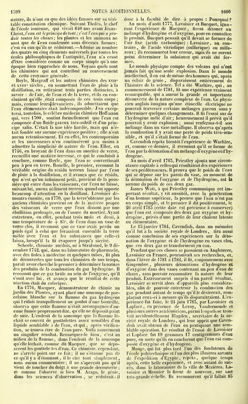 nature, ils n'ont eu que des idées fausses sur sa véri- table constitution chimique. Suivant Thaïes, le chef de récole ionienne, qui vivait 640 ans avant Jésus- Christ,/Vaît est le principe de tout ; c'est Veauqui a pro- duit toutes les choses ; les plantes et les animaux ne sont que de l'eau condensée sous diverses formes; c'est en eau qu'ils se réduiront.—Admise au nombre des quatre ou cinq éléments universels par toutes les écoles philosophiques de l'antiquité, l'eau n'a cessé d'être considérée comme un corps simple qu'à une époque hien rapprochée de nous. Voyons quels sont les chimistes qui ont contribué au renversement de cette croyance générale. Boyle, Margralf et les autres chimistes des xvii= et xviii= siècles , en soumettant l'eau de pluie à la distillation, en retiraient trois parties distinctes, à savoir : de l'air, de l'eau et de la terre, et ils en con- cluaient qu'elle pétait composée de ces trois corps ; mais, connue leursîdevanciers, ils admettaient que l'eau élémentaire était indécomposable.' J'en excep- terai, toutefois, le célèbre médecin chimiste Hoffmann qui, vers 1700, soutint formellement que l'eau est composée d'un fluide gazeux très-subtil et d'tm prin- cipe salin. C'était là une idée hardie, mais qui n'é- tait fondée sur aucune expérience positive ; elle n'eut aucun retentissement. El en effet, les contemporains et les successeurs n'en continuèrent pus moins à admettre la simplicité de nature de l'eau. EUer, en 1746, en broyant de l'eau dans un mortier de verre, recueillit une matière terreuse, ce qui le conduisit à conclure, comme Boyle, que l'eau se ctmvertissait peu à peu en terre. Rouelle, le premier, reconnut la véritable origine du résidu terreux laissé par l'eau de pluie à la distillation, et il avança que ce résidu, qui n'est qu'un infiniment petit, provient de la pous- sière qui entre dans les vaisseaux, car l'eau ne laisse, suivant lui, aucun sédiment terreux quand on apporte beaucoup d'attention en la distillant. Lavoisier dé- montra ensuite, en 1770, que la terre'obtenue par les anciens chimistes provient ou de la matière propre des vaisseaux de verre que l'eau dissout par une ébuUilion prolongée, ou de l'usure du mortier. Ayant entretenu, en effet, pendant trois mois et demi, à une température de -f 85, de l'eau dans un vase de verre clos, il reconnut que ce vase avait perdu un poids égal à celui que formaient ensemble la terre mêlée avec l'eau et les substances que celle-ci laissa, lorsqu'il la fit évaporer jusqu'à sicciié. Scheele, chimiste suédois, né à Stralsund, le 9 dé- cembre 1742, qui, dans un laboratoire de pharmacie, avec des fioles à médecine et quelques tubes, fit plus de découvertes que tous les chimistes de son temps, parait avoir cherché le premier à déterminer la nature des produits de la combustion du gaz hydrogène. Il reconnut que ce gaz brûle au sein de l'oxygène, qu'il s'unit avec lui, et avança que le résultat de cette réaction était du calorique. En 1776, Macquer, démonstrateur de chimie au jardin des Plantes, ayant placé une soucoupe de por- celaine blanche sur la llamme du gaz hydrogène qui 1 rùlait tranquillement au goulot d'une bouteille, oiiserva que cette flamme n'était accompagnée d'au- cune fumée propremeiitdile, qu'elle ne déposait point de suie. L'endroit de la soucoupe que la flamme lé- chait se couvrit de gouttelettes assez sensibles d'un liquide semblable à de l'eau, et qui, après vérifica- tion, se trouva être de l'eau pure. Voilà assurément un singulier résultat. Remarquez-le bien, c'est au milieu de la flamme, dans l'endroit de la soucoupe qu'elle léchait, comme dit Macquer, que se dépo- sèrent les gouttele tes d'eau. Ce chimiste, cependani, ne s'arrête point sur ce fait; il ne s'étonne pas de ce qu'il y a d'étonnant, il le cite tout bimplemcnt, sans aucun commentaire ; il ne s'aperçoit pas qu'il vient de toucher du doigt à une grande découverte ; et comme l'observe si bien M. Arago, le génie, dans les sciences d'observation, se réduirait-il donc à la faculté 'de dire à propos : Pourquoi ? Au mois d'août 1777, Lavoisier et Bucquet, igno- rant l'expérience de Macquer, firent détoner un mélange d'hydrogène et d'oxygène, pour en connaître le produit. Bucquet pensait qu'il devait se former de l'air fixe (acide carbonique) : Lavoisier, au con- traire , de l'acide vitriolique (sulfurique) ou sulfu- reux ; ils reconnurent leur erreur, m^iis ils ne surent point déterminer la substance qui avait été for- mée. Le monde physique compte des volcans qui n'ont jamais fait qu'une seule explosion. Dans le monde intellectuel, il en est de même des hommes qui, après un éclair de génie, disparaissent entièrement de l'histoire de la science. Tel a été Warltire, qui, au commencement de 1781, fit une expérience vraiment remarquable, qui a amené la grande et importante découverte de la nature complexe de l'eau. Ce physi- cien anglais imagina qu'une étincelle électrique ne pourrait traverser certains mélanges gazeux sans y déterminer quelques changements. Il fil l'essai sur de l'hydrogène mêlé d'air; heureusement il prévit qu'il pourrait y avoir explosion ; aussi renferma-t-il son mélange dans un vase métallique. Il observa qu'après la combustion il y avait une perte de poids très-sen- sible, et qu'il s'était formé de l'eau. Cavendish répéta bientôt l'expérience de Warltire, et, comme ce dernier, il reconnut qu'il se forme de l'eau parla détonation d'un mélange d'oxygèneetd'hy- drogène. Au mois d'avril 1783, Priestley ajouta une circon- stance capitale à celles qui résultaient des expériences de ses prédécesseurs. Il prouva que le poids de l'eau qui se dépose sur les parois du vase, au moment de la détonation de l'oxygène et de l'hydrogène, est la somme du poids de ces deux gaz. James Walt, à qui Priestley communiqua cet im- portant résultat, y vit aussitôt, avec la pénétration d'un homme supérieur, la preuve que l'eau n'est pas un corps simple, et le premier il dit positivement, le 26 avril 1785 (cette date est précieuse à conserver) que l'eau est composée des deux gaz oxygène et hy- drogène , privés d'une partie de leur chaleur latente ou élémentaire. Le 15janvier 1784, Cavendish, dans un mémoire qu'il lut à la société royale de Londres, lira aussi comme conclusion de ses expériences sur la déto- nation de l'oxygène et de l'hydrogène en vases clos, que ces deux gaz se transforment.en eau. Pendant que ces choses se passaient en Angleterre, Lavoisier en France, poursuivait ses recherches, et, dans l'hiver de 1781 à 1782, il fit, conjointement avec Gingembre, plusieurs détonations d'hydrogène et d'oxygène dans des vases contenant un peu d'eau de chaux, sans pouvoir reconnaître la nature de leur produit. Exti'êniemenl surpris d un pareil résultat, Lavoisier se servit alors d'appareils plus considéra- bles, afin de pouvoir entretenir la combustion des gaz pendant autant de temps qu'il le désirerait, rem- plaçant ceux-ci à mesure qu'ils disparaîtraient. L'ex- périence fut faite, le 24 juin 1783, par Lavoisier et Laplace, en présence de Leroy, Vandermonde et plusieurs autres académiciens, pai'iiii lesquels se trou- vait accidenlellemenl Blagden , secrétaire de la so- ciété royale de Londres, qui leur apprit que Caven- dish avait obtenu de l'eau en pratiquant une sem- blable opération. Le résultat de l'essai de Lavoisier et Laplace fut 19 grammes 17 centigrammes d'eau purCj en sorte qu'ils en conclurent que l'eau est com- posée d'oxygène et d'hydrogène. Monge, qui fut plus tard l'un des fondateurs de l'école polytechnique et l'un des plus illustres savants do l'expédition d'Egypte, répéta, quelque temps après, cette belle expérience, et avec autant de suc- cès, dans le laboratoire de la ville de Méz-ières. La- voisier et Meunier la firent de nouveau, sur une très-grande échelle. Us reconnurent qu'il fallait 85