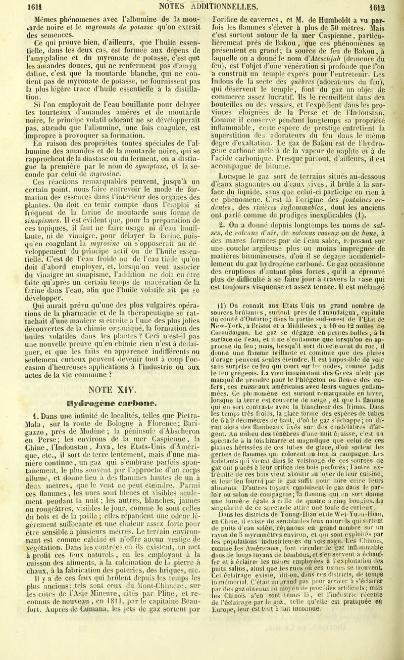 Mêmes ph<5nom€nes avec ralbumine de la mou- larde noire et le mijronate de potasse qu'on extrait des semences. Ce qui prouve bien, d'ailleurs, que l'huile essen- tielle, dans les deux cas, est formée aux dépens de î'amygdaline et du niyronate de potasse, c'est que les amandes douces, qui ne renferment pas d'amyg daline, c'est que la moutarde blanche, qui ne con- tient pas de myronale de potasse, ne fournissent pas la plus légère trace d'huile essentielle à la distilla- tion. Si l'on employait de l'eau bouillante pour délayer les tourteaux d'amandes amères et de moutarde noire, le principe volatil odorant ne se développerait pas, attendu que l'albumine, une fois coagulée, est impropre à provoquer sa formation. En raison des propriétés toutes spéciales de l'al- bumine des amandes et de la moutar<ie noire, qui se rapprochent de la diastase ou du ferment, on a distin- gué la première par le nom de synaptase, et la se- conde par celui de imjrosine. Ces réactions remav(iuables peuvent, jusqu'à un certain point, nous faire entrevoir le mode de for- mation de? essences dans l'intérieur des organes des plantes. On doit en tenir compte dans l'cniploi si fréquent de la farine de moutarde sous forme de sinapismes. 11 est évident que, pour la préparation de ces topiques, il faut ne faire usage ni d'eau bouil- lante, ni de vinaigre, pour délayer la faiiae, puis- qu'en coagulant la myrosine on s'opposer;iil au dé- veloppement du principe actif ou de l'huile essen- tielle. C'est de l'eau froide ou de l'eau tiède ((u'on doit d'abord employer, et, lorsqu'on veut associer du vinaigre au sinapisme, l'addition ne doit en être faite qu'après un certain temps de macération de la farine dans l'eau, afin que l'huile volatile ait pu se développer. Qui aurait prévu qu'une des plus vulgaires opéra- tions de la pharmacie et de la thérapeutique se rat- tachait d'une manière si étroite à l'une des plus jolies découvertes de la chimie organique, la formation des huiles volailles dans les planies ? Ceci n est-il pas ui>e nouvelle preuve qu'en chimie rien n'est à dédai- gner, et que les faits en apparence indifférents ou seulement curieux peuvent devenir tout à coup l'oc- casion d'heureuses applications à l'industrie ou aux actes de la vie conunune ? NOTE XIV. Mydi'Ggciie cai*boBie. l.Dans une infinité de localités, telles que Pielra- Mala, sur la route de Bologne à Florence; Bari- gazzo, près de Modène ; la péninsule d'Abscheron en Perse; les environs de la mer Caspienne, la Chine, l'Indoustan, Java, les Etats-Unis d'Améri- que, etc., il sort de terre lentement, mais d'une ma- nière continue, un gaz qui s'embrase parl'ois spon- tanément, le plus souvent par l'approche d'un corps allumé, et donne lieu à des flammes hautes de un à deux mètres, que le vent ne peut éteindre. Parmi ces flammes, les unes sont bleues et visibles seule- ment pendant la nuit ; les autres, blanches, jaunes ou rougeàtres, visibles le jour, comme le sont celles du bois et de la paille ; elles répandent une odeur lé- gèrement suffocante et une chaleur assez forte pour être sensible à plusieurs mètres. Le terrain environ- nant est comme calciné et n'offre aucun vestige de végétation. Dans les contrées où ils existent, on met à profit ces feux naturels, en les employant à la cuisson des aliments, à la calcination de l.i pierre à chaux, à la fabrication des poteries, des briques, etc. 11 y a de ces feux qui brûlent depuis les lemps les plus anciens; tels sont ceux du Mont-Chimère, sur les côtes de l'Asie Mineure, cités par Pline, et re- connus de nouveau , en 1811, par le capitaine Beau- fort. Auprès de Cumana, les jets de gaz sortent par l'orifice de cavernes, et M. de Humboldt a vu par- fois les flammes s'élever à plus de 30 mètres. Mais c'est surtout autour de la mer Caspienne, particu- lièrement près de Bakou, que ces phénomènes se présentent en grand ; la source de feu de Bakou, à laquelle on a donné le nom û'Ateschjali (demeure du feu), est l'objet d'une vénération si profonde que l'on a construit un temple exprès pour l'entretenir. Les Indous de la secle des guèbres (adorateurs du fou), qui déservent le temple, font du gaz un objet de commerce assez lucratif. Us le recueillent dans des bouteilles ou de» vessies, et l'expédient dans les pro- vinces éloignées de la Perse et de l'In loustan. Comme il conserve pendant longtemps sa propriété inflammable, ceite espèce de prestige entretient la superstition des adorateurs du feu dans le même degré d'exaltation. Le gaz de Bakou est de l'hydro- gèiie carboné mêlé à de la vapeur de naphte et à de l'acide carbonique. Presque parlent, d'ailleurs, il est accompagné de bilume. Lorsque le gaz sort de terrains situés au-dessous d'eaux stagnantes ou d'eaux vives, il brûle à la sur- face du liquide, sans que celui-ci participe en rien à ce phéno(nène. C'est là l'origine des jontaines ar- dentes, des rivières inflammables, dont les anciens ont parlé comme de prodiges inexplicables (1). 2. On a donné depuis longtemps les noms de sal- ses, de volcans d\iir, de volcans vaseux ou de boue, à des mares formées par de l'eau salée, ri'posant sur une couche argileuse plus ou moins imprégnée de matières hiunnineiises, d'où il se dégat^e accidentel- lement du gaz hydrogène carboné. Ce gaz occasionne des éruptions d';iutant plus fortes , qu'il a épiouvé plus de difliculté à se faire jour à travers la \ase qui est toujours visqueuse et assez tenace. Il est mélangé (1) On connaît aux Etats Unis un grand nombre de sources brûlanu s, sm tniit près de Cansndaigua, cafillale du coiiiié d'Ontario; d;ins la partie siid-oiipst de l'bltai de New-York, a Hrisiol et à Midillesex , a 10 ou 12 milles Cmiaudaigua. Le gaz t.e dégage en peines bulles , à la surlace de l'eau, et il ne s'enilauitne que lorsqu'on eu ap- pruclie du l'eu; niais, lorsqu'il son diiecieaieul du roc, il donne une fl.imnie brillante et coiainue que des [iluies d'orige peuvent seules éteindre. Il est iuipossilile de voir sans surprise ce feu qui court sur ■ codes, eomine jadis le l'eu grégeois. La vive imat'iintion des Grecs n'eût pas manqué de prendre [lour le l'tilégeton ou fleuve des en- fers, ces ruissfaux américains avec leurs vagues çnlLim- niées. Ce plu nouiène est surtout remarquable en biver, lorsque la terre cslcouverie de neige , et qise h flauime qui eu sort contraste avec la l)lancheiir des himas. Dans les temps irès-fioiJs, la glace tonne des espèces de tubes de Ga9 décimètres de baul, d'où le gaz s'éeliappe; ou di- rait aloi s des flambeaux iixés sur des c:indélabres d'ar- gent. Au milieu des ténèbres d'une nuit 6| aisse, c'eit un spectacle à la l'ois bizarre et magnllique que celui de ces plaines iiérissées de ces tubes de glace, d'où soi tcnt. les gerlies de flammes (jui colorent :iu loin la campagne. Les habitants qui vi\eiil dans le voisinage de ces sources de gaz ont placés leur orifice des bois perforés; l'autre ex- trémité de ces bois vient aboutir au loyer de leur cuisine, et leur téu fourni par le gaz snfiit pour laire cinre leurs aliments D'autres tuyaux contluisent le gaz dans le, par- le.r ou salon de coitipàguie; la flamme qui en sort donne une lumiè. e égale à ct Ile de quatre a cinq lionyies. La singularité de ce spectacle attire une foule de curieux. Dans les districts de Young-Hian etdeWei-Y'uaii-Hian, en (;iii(ie, il existe de semblables feux naiurcls qui sortent de puits d'eau s;dée, répanrlus en grand nunilire sur un rayon de 5 myriamètres environ, et qui sont expioiiés par les populations induslrieu-es du voisinage. Les Cliinois, coinine les Américains, font (iiculer le gaz infliminable dans de longs tuyaux de bambous, et s'en servent à échauf- fer et à éc]airei les usines employées à l'exploitaiion des puits salins, ainsi que les rues où ces usines se irouvent. Cet éclairage exisie, dit-on, dans ces districts, de temps immémorial. C'étaii un grand pas jiour arriver à s'éclairer par des gaz obtenus au moyen de procédés arliliciels; mais les Chinois s'en sont ternis lii, et l'inrirsine récente de l'éclairage par le gaz, telle qu'elle est pratiquée en Europe, letir est t' ut ù fait inconime.