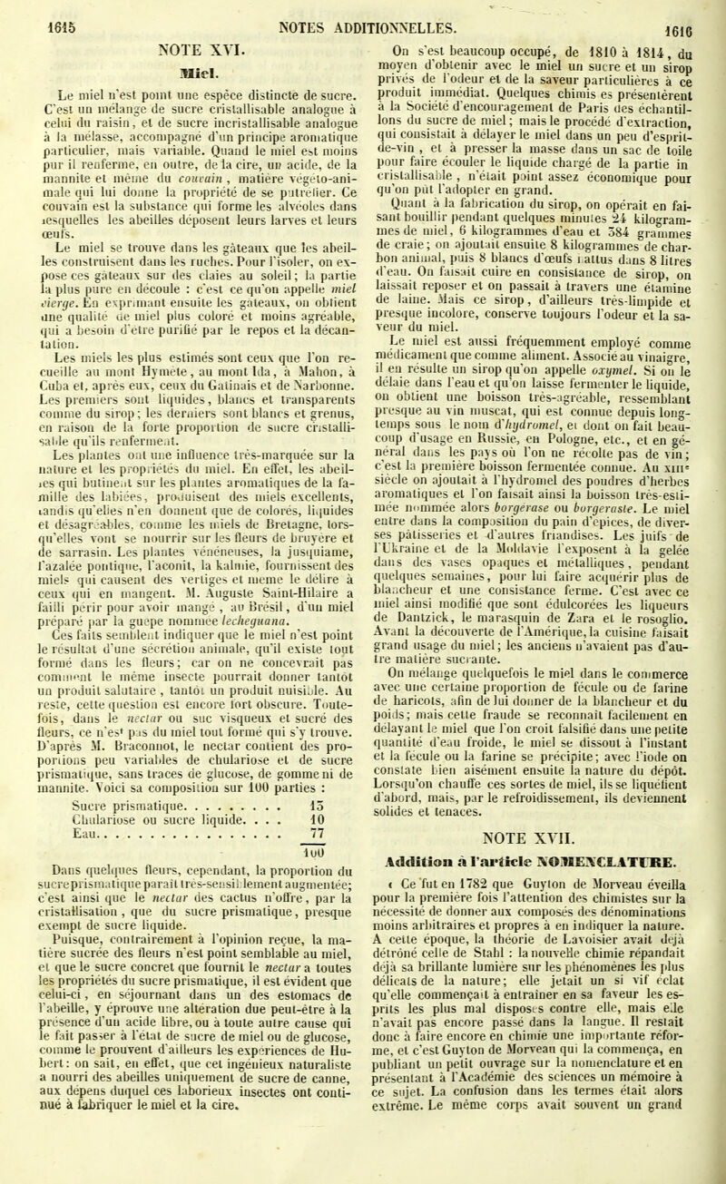 NOTE XVI. miel. Le miel n'est point une espèce distincte de sucre. C'est un mélange de sucre crislallisable analogue à celui du raisin, el de sucre incristallisable analogue à la mélasse, accompagné d'un principe aromatique particulier, mais varialile. Quand le miel est moins pur il renferme, en outre, de la cire, ui? acide, de la niannite et même du couvain , matière végelo-ani- male qui lui doiine la propriété de se p itrelier. Ce couvain est la substance qui forme les alvéoles dans lesquelles les abeilles déposent leurs larves et leurs œufs. Le miel se trouve dans les gâteaux que les abeil- les construisent dans les ruches. Pour l'isoler, on ex- pose ces gâteaux sur des claies au soleil ; la partie la plus pure en découle : c'est ce qu'on appelle miel cierge. Eu exprimant ensuite les gâteaux, on obtient dne qualité ae miel plus coloré et moins agréable, qui a besoin d'être purifié par le repos el la décan- tation. Les miels les plus estimés sont ceux que Ton re- cueille au mont Hymele, au mont Ida, à Mahon, à Cuba et, après eux, ceux du Gaiinais et de >iarbonne. Les premiers sout liquides, blancs et transparents comme du sirop; les derniers sont blancs et grenus, en raison de la forte proportion de sucre ci'iStalli- salde qu'ils renferme.it. Les plantes ont une inûuence très-marquée sur la nature et les propriétés du miel. En effet, les abeil- iCS qui butiue.it sur les pLiutes aromatiques de la fa- mille des labiées, proiiuiseut des miels excellents, landis qu'elles n'en donnent que de colorés, liquides et désagrJ'fttiles, coinme les n.iels de Bretagne, lors- qu'elles vont se nourrir sur les fleurs de brujere et de sarrasin. Les plantes vénéneuses, la jusquiame, l'azalée pontiqiie, l'aconit, la kalmie, fournissent des miel? qui causent des vertiges et même le délire à ceux qui en mangent. M. Auguste Saint-Hilaire a failli périr pour avoir mangé , au Brésil, d'un miel préparé jiar la guêpe nommée leclieguana. Ces faits sembleiit indiquer que le miel n'est point le résultat d'une sécrétion animale, qu'il existe tout formé dans les Heurs; car on ne concevrait pas comiii'-nt le même insecte pourrait donner lanlot un produit salutaire , tantôt un produit nuisible. Au resie, cette question est encore fort obscure. Toute- fois, dans le nectar ou suc visqueux et sucré des fleurs, ce n'es' pas du miel tout formé qui s'y trouve. D'après M. Braconnot, le nectar contient des pro- portions peu variables de chulariose et de sucre prismatique, sans traces de glucose, de gomme ni de manuite. Voici sa composition sur 100 parties : Sucre prismatique 15 Cbulariose ou sucre liquide. ... 10 Eau 77 loO Dans quelques fleurs, cependant, la proportion du sucreprismatiqueparaîltrés-sensiilement augmentée; c'est ainsi que le nectar des cactus n'offre, par la cristallisation , que du sucre prismatique, presque exempt de sucre liquide. Puisque, contrairement à l'opinion reçue, la ma- tière sucrée des fleurs n'est point semblable au miel, et que le sucre concret que fournil le nectar a toutes les propriétés du sucre prismatique, il est évident que celui-ci, en séjournant dans un des estomacs de l'abeille, y éprouve une altération due peut-être à la présence d'un acide libre, ou à toute autre cause qui le fait passer à l'état de sucre de miel ou de glucose, coinme le prouvent d'ailleurs les expériences de Hu- bert: on sait, en effet, que cet ingénieux naturaliste a nourri des abeilles uniquement de sucre de canne, aux dépens duquel ces laborieux insectes ont conti- nué à fabriquer le miel et la cire. On s'est beaucoup occupé, de 1810 à 1814, du moyen d'obtenir avec le miel un sucre et un sirop privés de l'odeur et de la saveur particulières à ce produit immédiat. Quelques chimis es présentèrent à la Société d'encouragement de Paris oes échantil- lons du sucre de miel ; mais le procédé d'extraction, qui consistait à délayer le miel dans un peu d'esprit- de-vin , et à presser la masse dans un sac de toile pour faire écouler le liquide chargé de la partie in cristallisaide , n'était point assez économique pour qu'on put l'adopter en grand. Quant à la fabrication du sirop, on opérait en fai- sant bouillir pendant quelques minuies -21 kilogram- mes de miel, 6 kilogrammes d'eau et 584 graumies de craie; on ajoutait ensuite 8 kilogrammes de char- bon animal, puis 8 blancs d'œufs i attus dans 8 litres d'eau. On faisait cuire en consistance de sirop, on laissait reposer et on passait à travers une éiamine de laine. Mais ce sirop, d'ailleurs très-limpide et presque incolore, conserve toujours l'odeur et la sa- veur du miel. Le miel est aussi fréquemment employé comme médicament que comme aliment. Associé au vinaigre, il eu résulte un sirop qu'on appelle oxymel. Si ou le délaie dans l'eau et qu'où laisse fermenter le liquide, on obtient une boisson très-agréable, ressemblant presque au vin muscat, qui est connue depuis long- temps sous le nom à'hijdromel, ei dont on fait beau- coup d'usage en Russie, en Pologne, etc., et en gé- néral dans les pay s où l'on ne réc olte pas de vin ; c'est la première boisson fermeulée connue. Au xiii= siècle on ajoutait à l'hydromel des poudres d'herbes aromatiques et l'on faisait ainsi la boisson irès-esti- mée nnmmée alors borgerase ou borgerasie. Le miel entre dans la composition du pain d'cpices, de diver- ses pâtisseries et 4'autres friandises. Les juifs de l'Ukraine et de la Moldavie l'exposent à la gelée dans des vases opaques el métalliques, pendant quelques semaines, pour lui faire acquérir plus de Lla^icbeur et une consistance ferme. C'est avec ce miel ainsi modifié que sont édulcorées les liqueurs de Dantzick, le marasquin de Zara el le rosoglio. Avant la découverte de l'Amérique, la cuisine faisait grand usage du miel; les anciens n'avaient pas d'au- tre matière sucrante. On mélange quelquefois le miel dans le commerce avec une cei taine proportion de fécule ou de farine de haricots, afin de lui donner de la blancheur et du poids; mais celle fraude se reconnaît facilement en délayant le miel que l'on croit falsifié dans une petite quantité d'eau froide, le miel se dissout à l'instant et la fécule ou la farine se précipite; avec l'iode on consiate Lien aisément ensuite la nature du dépôt. Lorsqu'on chauffe ces sortes de miel, ils se liquéfieut d'abord, mais, par le refroidissement, ils deviennent solides et tenaces. NOTE XYII. Addition à l'article KOMEIVCLATTRE. c Ce fut en 1782 que Guyton de Morveau éveilla pour la première fois l'attention des chimistes sur la nécessité de donner aux composés des dénominations moins arbitraires el propres à en indiquer la nature. A cette époque, la théorie de Lavoisier avait déjà détrôné celle de Stahl : la nouvelle chimie répandait déjà sa briUante lumière sur les phénomènes les [dus délicats de la nature; elle jetait un si vif cclat qu'elle commençait à entraîner en sa faveur les es- prits les plus mal disposes contre elle, mais eJe n'avait pas encore passé dans la langue. Il restait donc à faire encore en chimie une impDrtante réfor- me, el c'est Guyton de Morveau qui la commença, en publiant un petit ouvrage sur la nomenclature et en présentant à l'Académie des sciences un mémoire à ce sujet. La confusion dans les termes étail alors extrême. Le même corps avait souvent un grand