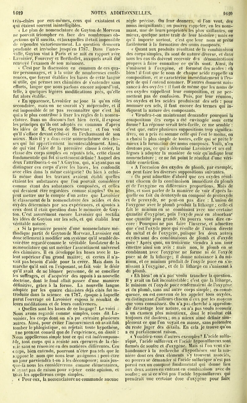 li'ès-clairs par eux-mêmes, ceux qui existaient et qui étaient souvent inintelligibles. t Le plan de nomenclature de Guyton de Morveau ne pouvait triompher en face des nombreuses ob- jections qu'il suscita, eliauxquelles il était impossible de répondre victorieusement. La question demeura pendante et irrésolue jusqu'en 1787. Dans l'inter- valle, Guyton vint à Paris et se mit en rapport avec Lavoisier, Fourcroy et BertboUet, auxquels avait été renvoyé l'examen de son mémoire. d C'est par la discussion en commun de ces qua- tre personnages, et à la suite de nombreuses confé- rences, que furent établies les bases de cette langue si utile, qui permet aux chimistes de s'entendre sans efforts, langue que nous parlons encore aujourd'liui, telle, à quelques légères modifications près, qu'elle fut alors établie. i En apparence, Lavoisier ne joue là qu'un rôle secondaire, mais on ne saurait s'y méprendre, et il est impossible de ne pas reconnaître que c'est lui qui a le plus contribué à (ixer les règles de la nomen- clature. Dans un discours fort bien écrit, il expose les principes qu'ils ont adoptés en commun d'après les idées de M. Guyton de Morveau ; et l'on voit qu'il s'efface devant celui-ci en l'exhaussant de son mieux. Mais il y a dans cette nomenclature des cho- ses qui lui appartiennent incontestablement. Ainsi, de qui vint l'idée de la première classe à créer, la classe des corps simples ou réputés tels, cette classe fondamentale qui fut si nettement définie? Auquel des deux l'attribuera-t-on? A Guyton, qui, n'ayantpassu distinguer ces corps d'avec les bases, les confondit avec elles dans la même catégorie? Ou bien à celui- là même dont les travaux avaient établi quelles étaient les substances que l'on pouvait considérer comme étant des substances composées, et celles qui devaient être regardées comme simples? On ne peut mettre sur le compte d'un autre que Lavoisier le classement de la nomenclature des acides et des oxydes déterminés par ses expériences, et ajoutés à ceux dont il était question dans le mémoire de Guy- Ion. C'est assurément encore Lavoisier qui rectifia les idées de Guyton sur les sels, et qui établit leur véritable nature. « Si la première pensée d'une nomenclature mé- thodique partit de Guyton de Morveau, Lavoisier eut donclellementà modifier son système qu'il semble de- voir être regardé comme le véritable fondateur de la nomenclature qui sut mériter rasseiilinient universel des chimistes. Il en développe les bases avec le la- lent supérieur d'un grand maître; et certes il n'a- vait pas besoin d'aide pour la créer. Mais dans la marche qu'il suit en l'exposant, se fait voir le désir qu'il avait de ne blesser personne, de se concilier les suffrages, et d'acquérir des appuis à sa nouvelle doctrine, dont le fond allait passer d'une manière définitive, grâce à la forme. La nouvelle langue adoptée par les quatre chiiiiistes déjà cités fut in- troduite dans la science en 1787, époque à laquelle parut l'ouvrage où Lavoisier exposa le résultat de leurs méditations et de leurs conférences. « Quelles sont les bases de ce langage? Le voici : Nous avons regardé comme simples, nous dit La- voisier, les corps dont on n'a pu extraire plusieurs autres. Ainsi, pour éviter l'inconvénient où avait fait tomber le phlogistique, on rejetait toute hypothèse, me premnit conseil que de l'expérience, on disait : Nous appellerons sim/j/e tout ce qui est indécomposa- ble, tout corps qui a résisté aux épreuves de la chi- n.ie sans se résoudre en des matières différentes. Ces corps, bien entendu, pourront n'être pas tels que le SJppose le nom que nous leur assignons : peut-être un jour parviendra t-on à les décomposer; mais jus- qise-là nous les considérerons comme élémentaires, II' ;\yant pas de raison pour rejeter celte opinion, et nous les appellerons corps simples. I Pour eux, la nomenclature ne commande aucune règle précise. On leur donnera, si l'on veut, des noms insignifiants; on pourra rappeler, en les nom- mant, une de leurs propriétés les plus saillantes, ou mieux, quelque autre trait de leur histoire ; mais ee qu'il importe surtout, c'est que leur nom se prête facilement à la formation des noms composés. « Quant aux produits résultant de la combinaison des corps simples, ils sont de nature diverse, et dans tous les cas ils doivent recevoir dns dénominations propres à faire connaître ce qu'ils sont. Ainsi, ils s'unissent à l'oxygène, et forment des acides : eh bien ! il faut que le nom de chaque acide rappelle sa composition, et le caractérise immédiatement à l'es- prit de qui l'entend nonmier. D'autres donnent nais- sance à des oxydes : il faut de même que les noms de ces oxydes rappellent leur composition, et ne per- mettent pas de confusion. Puis, par leur réunion, les oxydes et les acides produisent des sels : pour nommer ces sels, il faut encore des termes qui in- diquent la nature des composants. « Yiendra-t-on maintenant demander pourquoi la composition des corps a été envisagée sous cette forme? La réponse serait très-facile, ce me semble : c'est que, entre plusieurs suppositions trop significa- tives, on a pris en somme celle qui l'est le moins, on a choisi la plus simple de toutes, celle qui se prête If mieux à la formation des noms composés. Yoilà, n'en doutons pas, ce qui a déterminé Lavoisier et ses col lègues à adopter la manière de voir qu'indique leur nomenclature ; ce ne fut point le résultat d'une véri- table conviction. i A l'occasion des oxydes de plomb, par exemple, on peut faire les diverses suppositions suivantes. « On peut admettre d'abord que ces oxydes résul- tent chacun de la combinaison immédiate du plomb et de l'oxygène en différentes proportions. Mais de f)lus, et sans parler de la manière de voir d'après la- quelle on fait du deutoxyde un composé de protoxyde et de peroxyde, ne peut-on pas dire : L'union de l'oxygène avec le plomb produit la lilliarge ; celle-ci fait le minium en se combinant avec une certaine quantité d'oxygène, puis l'oxyde puce en absorban* une quantité plus grande. On pourra vous dire en- core : Pourquoi ne pas faire l'inverse, et admettre que c'est l'oxyde puce qui résulte de l'union directe du métal et de l'oxygène, puisque les deux autres oxydes sont des combinaisons de plomb et d'oxyde puce ? Après quoi, un troisième viendra à son tour émettre ainsi son avis : mais non, le plomb en se combinant avec l'oxygène ne forme ni de l'oxyde puce ni de la litharge; il donne naissance à du mi- nium, et ce minium produit de l'oxyde puce en s'u- nissant à l'oxygène, et de la litharge en s'unissant à du plomb. « Eh bien ! on n'a pas voulu trancher la question. Il y avait un fait incontestable : c'est que la litharge, le minium et l'oxyde puce renfermaient de l'oxygène et du plomb, sans nul autre corps simple; en consé- quence, on est convenu de les appeler tous oxydes, en distinguant d'ailleurs chacun d'eux par les moyens que vous connaissez. On n'a pas cherché à approfon- dir davantage leur nature, on n'a pas voulu recourir à un examen plus minutieux, dont le résultat eût toujours été douteux; on a mieux aimé définir sim- plement ce que l'on voyait en masse, sans prétendre du reste juger des détails. En cela je trouve qu'on a eu parfaitement raison. c Voudriez-vous d'aulres exemples? L'acide sulfu- rique, l'acide sulfureux et l'acide hyposulfureux sont formés de soufre et d'oxygène. Mais si l'on veut s'a- bandonner à la recherche d'hypothèses sur la ma- nière doutées deux éléments s'y trouvent associés, on pourra se demander si l'acide sulfurique n'est pas parmi eux un composé fondamental qui donne lieu aux deux autres en entrant en combinaison avec du soufre ; ou si ce n'est pas l'acide hyposulfureux qui prendrait une certaine dose d'oxygène pour îàïK