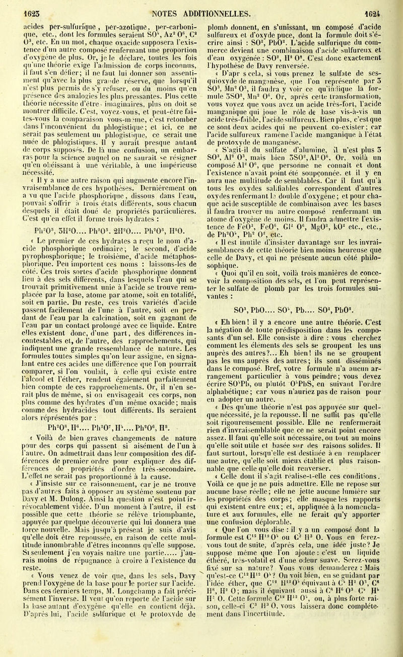 acides per-sulfuiuqiie, per-azolique, per-carboni- qiie, etc., dont les formules seraient SO'% Az^ 0^ G 0', etc. En un mot, chaque oxacide supposera l'exis- tence d'un autre composé renfermant une proportion d'oxygène de plus. Or, je le déclare, toutes les fois qu'une théorie exige l'admission de corps inconnus, il faut s'en délier; il ne faut lui donner son assenti- ment qu'avec la plus grande réserve, que lorsqu'il n'est plus permis de s'y refuser, ou du moins qu'en présence des analogies les plus pressantes. Plus cette théorie nécessite d'être - imaginaires, plus on doit se montrer difficile. C'est, voyez-vous, et peut-être fai- tes-vous la comparaison vous-m ^ne, c'est retomber dans Tmconvénient du phlogislique; et ici, ce ne serait pas seulement un phlogistique, ce serait une nuée de phlogistiques. Il y aurait presque autant de corps supposés. De là une confusion, un embar- ras pour la science auquel on ne saurait ■^e résigner qu'en obéissant à une véritable, à une impérieuse nécessité. « II y a une autre raison qui augmente encore l'in- vraisemblance de ces hypothèses. Dernièrement on a vu que l'acide phosphorique, dissous dans l'eau, pouvait s'offrir à trois élals différents, sous chacun desquels il était doué de propriétés particulières. C'est qu'en effet il forme trois hydrates : Pil'0^ 3tP0.... Ph^O'. 2H^0.... Ph^O», IPO. « Le premier de ces hydrates a reçu le nom d'a- cide phosphorique ordinaire; le second, d'acide pyrophosphorique; le troisième, d'acide métaphos- phorique. Peu importent ces noms : laissons-les de côté. Ces trois sortes d'acide phosphorique donnent lieu à des sels différents, dans lesquels l'eau qui se trouvait primitivement unie à l'acide se trouve rem- placée par la base, atome par atome, soit en totalifé, soit en partie. Du reste, ces trois variétés d'acide passent facilement de l'une à l'autre, soit en per- dant de l'eau par la calcination, soit en gagnant de l'eau par un contact prolongé avec ce liquide. Entre elles existent donc, d'une part, des différences in- contestables et, de l'autre, des rapprochements, qui indiquent une grande ressemblance de nature. Les formules toutes simples qu'on leur assigne, en signa- lant entre ces acides une différence que l'on pourrait comparer, si l'on voulait, à celle «pii existe entre l'alcool et l'éther, rendent également parfaitement bien compte de ces rapprochements. Or, il n'en se- rait plus de même, si on envisageait ces corps, non plus comme des hydrates d'un même oxacide; mais comme des hydracides tout différents. Ils seraient alors réprésentés par : PhW,IF.... Ph^O',H\...Ph''OS H». « Voilà de bien graves changements de nature pour des corps qui passent si aisément de l'un à l'autre. On adniettrait dans leur composition des dif- férences de premier ordre pour expliquer des dif- férences de propriétés d'ordre très-secondaire. L'effet ne serait pas proportionné à la cause. « J'insisie sur ce raisonnement, car je ne trouve pas d'auUvs faits à opposer au système soutenu par Davy et M. Dulong. Ainsi la question n'est point ir- révocablement vidée. D'un moment à l'autre, il est possible que cette théorie se rélève triomphante, appuyée par quelque découverte qui lui donnera une lorce nouvelle. Mais jusqu'à présent je suis d'avis qu'elle doit être repoussée, en raison de cette mul- titude innombrable d'êtres inconnus qu'elle suppose. Si seidement j'en voyais naître une partie j'au- rais inoins de répugnance à croire à l'existence du reste. d Vous venez de voir que, dans les sels, Davy prend l'oxygène de la base pour le porter sur l'acide. Dans ces derniers temps, M. Longchamp a fait préci- sément l'inverse. 11 veiii qu'on reporte de l'acide sur la baseaulant d'oxygène qu'elle en contient dgà. D'après lui, l'acide s'dfurique et 'e proloxvde de plomb donnent, en s'unissant, un composé d'acide sulfureux et d'oxyde puce, dont la formule doit s'é- crire ainsi : S0% PbO'^ L'acide sulfurique du com- merce devient une combinaison d'acide sulfureux et d'eau oxygénée : 80% IP 0*. C'est donc exactement I hypothése de Davy renversée. « D'apr s cela, si vous prenez le sulfate de ses- quioxyde de niang;mèse, (|ue l'on repi ésenie par 3 S0\ Mn' 0^, il faudra y voir ce qu'iiviique la for- mule 3S0% Mn^ O. Or, après celte transformation, vous voyez que vous avez un acide très-fort, l'acide manganique qui joue le rôle de base vis-à-vis un acide très-faible, l'acidesulfureux. Bien plus, c'estque ce sont deux acides qui ne peuvent co-exister; car l'acide sulfureux ramène l'acide manganique à l'état de protoxyde de manganèse. « S'agit-il du sulfate d'alumine, îl n'est plus 3 S0^ AF 0', mais bien 3S0%AF0''. Or, voilà un composé Al^ 0*^, que personne ne connaît et dont l'existence n'avait point été soupçonnée, et il y en aura une multitude de semblables. Car il faut qu'à tous les oxydes saLfiables correspondent d'autres oxydes renfermant Ij double d'oxygène; et pour cha- que acide susceptible de combinaison avec les bases il faudra trouver un autre composé renfermant un atome d'oxygène de moins. Il faudra admeitre l'exis- tence de FeÔ% FeO^, 01^ 0\ MgO% kO'' etc., etc., de Ph^O'% Ph^ 0% etc. i 11 est inutile dlinsister davantage sur les invrai- semblances de cette tiiéorie bien moins heureuse que celle de Davy, et qui ne présente aucun côté philo- sophique. « Quoi qu'il en soit, voilà trois manières de conce- voir la eompitsition des sels, et Ton peut représen- ter le sulfate de plomb par les trois formules sui- vantes : SOSPbO.... S0\ Pb.... SOSPbO^ » Eh bien ! il y a encore une autre théorie. C'est la négation de toute prédisposition dans les compo- sants d'un sel. Elle consiste à dire : vous cherchez comment les éléments des sels se groupent les uns auprès des autres?... Eh bien! ils ne se groupent pas les uns auprès des autres; ils sont disséminés dans le composé. Bref, votre formule n'a aucun ar- rangement particulier à vous peindre; vous devez écrire SO'Pb, ou plutôt O'PbS, en suivant l'ordre alphabétique ; car vous n'auriez pas de raison pour en adopter un autre. « Dès qu'une théorie n'est pas appuyée sur quel- que nécessité, je la repousse. Il ne suffit pas qu'elle soit rigoureusement possible. Elle ne renfermerait rien d'invraisemblable que ce ne serait point encore assez. Il faut qu'elle soit nécessaire, ou tout au moins qu'elle soit utile et basée sur des raisons solides. Il faut surtout, lorsqu'elle est destinée à en remplacer une autre, qu'elle soit mieux établie et plus raison- nable que celle qu'elle doit renverser. 1 Celle dont il s'agit roalise-t-elle ces conditions. Voilà ce que je ne puis admettre. Elle ne repose sur aucune base réelle; elle ne jette aucune lumière sur les propriétés des corps; elle masque les rapports qui existent entre eux; et, appliquée à la nomencla- ture et aux formules, elle ne ferait qu'y apporter une contusion déplorable. « Que l'on vous dise : il y a un composé dont la formule est CH'^0' ou IP 0. Vous en ferez- voiis tout de suite, d'après cela, une idée juste? Je suppose môme que l'on ajoute : c'est un liquide éthéré, très-volatil et d'une odeur suave. Screz-vous fixé sur sa na'ure? Vous vous demanderez : Mais qu'est-ce C'^H'- 0''? On voit bien, en se guidant par l'idée élher, que C H'^0'équivaut à C'^ H- 0\ C» IV, H' 0; mais il équivaut aussi à C« IP 0= C'^ fP II- 0. Celte formule C' H'^ 0\ ou, à plus forte rai- son, celle-ci C li^ 0, vous laissera donc complète- ment dans rincertitudc.