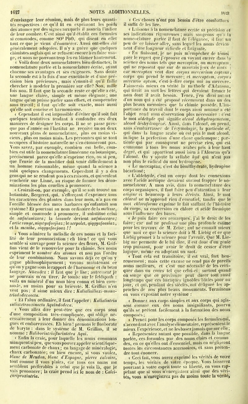 d'envisager leur réunion, mais de plus leurs quanti- tés respectives : ce qu'il (it en exprimant les poids des atomes par des signes auxquels il associa l'indice de leur nombre. C'est ainsi qu'il établit ces formules si commodes, conmie SO' PbO, qui disent en effet tout ce que je viens d'érmmérer. Aussi ont-elles été généralement adopiées. 11 n'y a guère que quelques chimistes anglais qui se refusent encore à en faire usa- ge, et nous ne pouvons trop les en blâmer hautement. « Voilà donc deux nomenclatures bien distinctes, la nomenclature parlée et la nomenclature écrite, ayant chacune ses avantages et ses exigences. Sans doute la seconde est à la fois d'une exactitude et d une pré- cision bien précieuses, mais s'ensuit-il qu'il faille chercher à modeler la première sur elle? Non, mille fois non. Il faut que la seconde reste ce qu'elle a été, une langue claire, simple et môme élégante ; une langue qu'on puisse parler sans effort, et comprendre sans travail; il faut qu'elle soit exacte, mais aussi qu'elle soit concise et harmonieuse. 4 Cependant il est impossible d'éviter qu'il soit fait quelques tentatives tendant à confondre ces deux manières de désigner les corps. Il ne se passe pres- que pas d'année où l'Institut ne reçoive un ou deux nouveaux plans de nomenclature, plus ou moins vi- cieux , plus ou moins niais. Les personnes qui se sont occupées d'histoire naturelle ne s'en étonneront pas. 'Vous savez, par exemple, combien est belle, com- bien est utile la nomenclature linnéenne en botanique, précisément parce qu'elle n'exprime rien, ou si peu, que l'envie de la modifier doit venir difficilement à un homme raisonnable, même quand la science a subi quelques changements. Cependant il y a des gens qui ne se rendent pas à cesraisons, et qui veulent renchérir sur Linné, au risque de former les déno- minations les plus cruelles à prononcer. « Croirait-on, par exemple, qu'il se sait trouvé un botaniste, Bergeret, qui, s'elïorçant d'exprimer tous les caractères des plantes dans leur nom, n'a pas eu l'oreille blessée des mois barbares qu'enfantait son système? Et pourtant au nom ordinaire de la mé/isse, sinqjle et coninîode à prononcer, il substitue celui de soefnéanizara ; la lavande devient sœj'niaceara ; l'ortie rouge, niqslijafoajiaz ; le serpolet, qiqgyaj'oasiaz, et la menthe, oiqgyafonjoaz ! ! « Vous admirez la mélodie de ces noms et la faci- li!é de leur prononciation : eh bien! ce qui vous semble si sauvage pour la science des fleurs, M. Grif- lins vient de le renouveler pour la chimie. Ses noms expriment le Jiombre des atomes et non pas l'ordre de leur combinaison. Nous savons déjà ce qu'on y gagne philosophiquement ; voyons maintenant ce qii'on y gagne sous le rapport de l'harmonie et du beau langage. Attendez : il faut que je lise; autreiuenî je ne pourrais m'en tirer. Je tombe sur le feldspath : voilà un minéral d'un nom bien connu et bien com- nioiie, au moins pour sa brièveté. M. Griflins n'en veut pas; il aime mieux iivc : Kalialisilioxi-mona- triadodecnocta. « Et l'alun ordinaire, il faut l'appeler : Kalialintria mlintelraoxinocta Aqnindodeca. ^ « Vous allez dire peut-être que ces corps sont d'une composition très-compli(]uée, qui oblige né- cessairement à leur donner des dénonnnations lon- gues et embarrassées. Eh bien ! prenons le fluoborate de baryte : dans le système de M. Griffins, il se nomme : Baliborintria/lurintetra Aqui. « Enfin la craie, pour laquelle les noms communs manquentsipeu, quevouspouvez appeler scientifique- ment carbonate de chaux; en langage de minéralogie, chaux carbonalée ; ou bien encore, si vous voulez, blanc de Meudon, blanc d'Espagne, pierre calcaire, tout comme il vous plaira, car' tous ces noms me semblent préférables à celui que je vois là, que je vais prononcer; la craie prend ici le nom de : Calci- carrproxintria. î Ces choses n'ont pas besoin d'être combattues il suffit de les lire. « Laissons à la nomenclature écrite sa précision et ses indications rigoureuses ; mais songeons qu'à (a nomenclature parlée il faut de l'élégance, il fau! un peu de ce laisser aller, sans lequel les noms devien- nent d'une longueur ridicule et fatigante. « En fiinssant, je ne puis m'empêcher de témoi gner le regret quej'éprouve en voyant entrer dans science des noms tels que mercaptan, ou mercaplum, qui ne reposent que sur de mauvais jeux de mois : car mercaptan veut dire corpus mercurium captnns, corps qui prend le mercure; et mercaptvm, corpus merciirio aptum, c'est-à-dire corps uni au mercure. J'aimerais mieux en vérité la méthode d'Adanson, qui lirait au sort les lettres qui devaient former le nom dont il avait besoin. Tenez, j'en dirai autant d'un nom qui a été proposé récemment dans un des plus beaux mémoires que la chimie possède. L'im- portance du travail dont le corps ainsi nommé a été l'objet rend mon observation plus nécessaire : c'est le mot aldéhyde qui signifie alcool debydrogcnatum, alcool déshydrogéiié. Ainsi, dans l'alcool, on prend, sans s'embarrasser de l'éiymologie, la particule al, qui dans la langue arabe oii est pris le mot alcool, indique la perfection d'une chose quelconque ; par- ticule qui par conséquent ne précise rien, qui est comnume à tous les noms arabes pris à leur haut degré, et qui appartient aussi bien à l'Alcoran qu'à l'alcool. On y ajoute la syllabe hyd qui n'est pas non plus le radical du mot hydrogène. « Le mercaptan, c'est du bisulfhydrate, hydrogène bicarboné ; < L'aldéhyde, c'est un corps dont les connexions avec l'acide acétique devaient surioul frapper le no- menclateur. A mon avis, dans la nomenclature des corps organiques, il faut faire peu d'attention à leur origine et beaucoup à leurs dérivés. Ainsi, le mot chloral ne m'apprend rien d'essentiel, tandis que le mol chloroforme exprime le fait sadiant de l'histoire du corps, sa conversion en chlore et acide formique sous l'influence des bases. < Je puis faire ces remarques', j'ai le droit de les faire; car nul ne professe une plus profonde estime pour les travaux de M. Zeise; nul ne connaît mieux que moi ce que la science doit à M. Liebig et ce que Liebig promet à la science pour l'avenir. Que M. Lie- big me permette de le lui dire, il est doué d'un génie trop puissant, potir avoir le droit de cesser d'être logique, même en adoptant un mot.- € Tout cela est transitoire, il est vrai, fort heu- reusement; mais cette excuse ne rend pas de pareils noms meilleurs, et c'est une nécessité de les criti- quer dans un cours tel que celui-ci; surtout quand on songe que ce provisoire peut durer tout aussi longtemps que ces baraques ignobles bâties pour un jour, et qui, pendant des siècles,ont défiguré les ap- proches de nos plus beaux motmments. Terminons en vous exposant notre système : d Donnez aux corps simples et aux corps qui agis- sent comme eux des noms insignifiants, pourvu qu'ils se prêtent facilement à la formation des noms composés ; j Prenez pour les corps composés les formules qui, s'accordant avec l'analyse élémentaire, représentent le mieux l'expérience, et ne les basezjamais que sur elle; « Représentez autant que possible, dans la langue parlée, ces formules par des noms clairs et commo des, en ce qu'elles ont d'essentiel, mais en négligeant toutes les circonstances accessoires, et sans préten- dre tout énoncer. « Ceci fait, vous aurez exprimé les vérités de votre temps, les véiités de votre époque. Vous laisserez pourlanl à votre esprit toute sa liberté, en vous rap- pelant que si vous n'enregistrez ainsi que des véri- tés, vous n'euregislrez pas du moins toute la vérité^