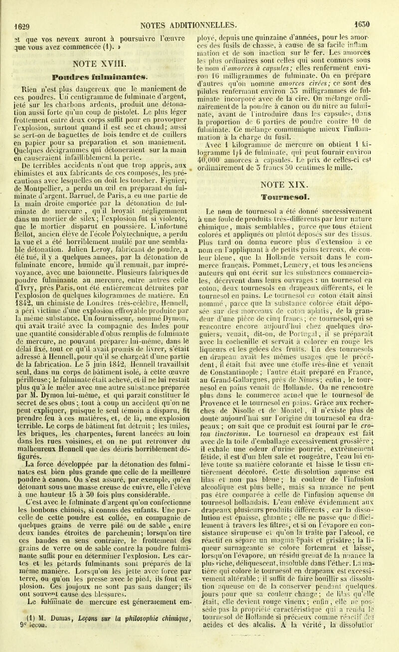 3t que vos neveux auront à poursuivre l'œuvre que vous avez commencée (1). » NOIE XVIII. Fondâmes fulminantes. Rien n'est plus dangereux que le maniement de ces poudres. Un centigramme de fulminate d'argent, jeté sur les chaibons ardents, produit une détona- tion aussi forte qu'un coup de pistolet. Le plus léger frotiement entre deux corps sufTit pour en provoquer l'explosion, surtout quand il est sec et chaud; aussi se sert-on de baguettes de bois tendre et de cuillers en papier pour sa préparation et son maniement. Quelques décigrammcs qui détoneraient sur la main en causeraient infailliblement la perle. De terribles accidents n'ont que trop appris, aux eliimistes et aux fabricants de ces composés, les pré- cautions avec lesquelles on doit les toucher. Figuier, de Montpellier, a perdu un œil en préparant du ful- minate d'argent. Barruel, de Paris, a eu une partie de la main droite emportée par la détonation de tul- minate de mercure , qu'il broyait négligemment dans un mortier de silex; l'explosion fut si violente, que le mortier disparut en poussière. L'infortuné Bellot, ancien élève de l'école Polytechnique, a perdu la vue et a été horriblement mutilé par une sembla- ble détonation. Julien Leroy, fabricant de poudre, a été tué, il y a quelques années, par la détonation de fulminate encore, îmmide qu'il remuail, par impré- voyance, avec une baïonnette. Plusieurs fabriques de poudre fulminante au mercure, entre autres celle d'Ivry, près Paris, ont été entièrement détruites par l'explosion de quelques kilogrammes de matière. En 1842, un chimiste de Londres très-célèbre, Hennell, a péri \ictime d'une explosion eflioyable produite par la même substance. Un fournisseur, noumié Dymon, qui avait traité avec la compagnie des Indes pour une quantité considérable d'obus remplis de fulminate de mercure, ne pouvant préparer lui-même, dans le délai fixé, tout ce qu'il avait promis de livrer, s'était adressé à Hennell, pour qu'il se chargeât d'une partie de la fabrication. Le 5 juin 1842, Hennell travaillait seul, dans un corps de bâtiment isolé, à cette œuvre périlleuse; le fulminate était achevé, et if ne lui restait plus qu'à le mêler avec une autre substance préparée par M. Dymon lui-même, et qui paraît constituer le secret de ses obus; tout à coup un accident qu'on ne peut expliquer, puisque le seul témoin a disparu, fit prendre feu à ces matières, et, de là, une explosion terrible. Le corps de bâtiment fut détruit ; les tuiles, les briques, les charpentes, furent lancées au loin dans les rues voisines, et on ne put retrouver du malheureux Hennell que des déuris horriblement dé- figurés. La force développée par la détonation des fulmi- nates est bien plus grande que celle de la meilleure poudre à canon. Ou s'est assuré, par exemple, qu'en détonant sous une masse creuse de cuivre, elle l'élève à une hauteur 15 à 50 fois plus considérable. C'est avec le fulminate d'argent qu'on confectionne les bonbons chinois, si connus des enfants. Une par- celle de cette poudre est collée, en compagnie de quelques grains de verre pilé ou de sable , entre deux bandes étroites de parchemin; lorsqu'on tire ces bandes en sens contraire, le frottement des grains de verre ou de sable contre la poudre fulmi- nante suffit pour eu déterminer l'explosion. Les car- tes et les pétards fulminants sont préparés de la même manière. Lorsqu'on les jette avec force par terre, ou qu'on les presse avec le pied, ils font ex- l)losion. Ces joujoux ne sont pas sans danger; ils ont souvp.nt causé des blessures. Le fukmnate de mercure est généralement em- (i) M. Dumas, Leçons sur la philosopliie chimique, 9^ lecou. ployé, depuis une quinzaine d'années, pour les amor- ces des fusils de chasse, à cause de sa facile inflam niation et de son inaction sur le fer. Les amorces les plus ordinaires sont celles qui sont connues sous le nom (Vamorces à capsiiles; elles renferment envi- ron 16 milligrammes de fulminate. On en prépare d'autres qu'on nomme amorces cirées; ce sont des pilules renfermant environ 55 ndlligrammes de ful- minate incorporé avec de la cire. On mélange ordi- nairement de la poudre à canon ou du nitre au fulmi- nate, avant de l'introduire dans les capsules, dans la proportion de G parties de poudre contre 10 de fulminate. Ce mélange communique mieux l'inflam- mation à la charge du fusil. Avec 1 kilogramme de mercure on obtient 1 ki- logramme 1/4 de fulminate, qui peut fournir environ 40,000 amorces à capsules. Le prix de celles-ci es' ordinairement de 3 francs 50 centimes le mille. NOTE XIX. ToiaH>nesoI. Le mm de tournesol a été donné successivement à une fotde de produits très-diflërentspar leur nature chimique, mais semblables, parce que tous étaient colorés et appliqués ou plulôt déposés sur des tissus. Plus tard on donna encore plus d'extension à ce nom en l'appliquant à de petits pains terreux, de cou- leur bleue, que la Hollande versait dans le com- merce français. Pommet,Lemery, et tous les anciens auteurs qui ont écrit sur les sui)stanccs commercia- les, décrivent dans leurs ouvrages : un tournesol en coton, deux tournesols en drapeaux différents, et le tournesol en pains. Le tournesol eu coton était ainsi nommé , paice que la substance colorée était dépo- sée sur des morceaux de coton aplatis, de la gran- deur d'une pièce de cinq francs; ce tournesol,qui se rencontre encore aujourd'hui cliez quelques dro- guiers, venait, dit-on, de Portugal, il se préparait avec la cochenille et servait à colorer en rouge les liqueurs et les gelées des fruits. Un des tournesols en drapeau avait les mêmes usages <iue le précé- dent, il était fait avec une étoile très-fine et venait de Constantinople ; l'autre était préparé en France, au Grand-Gallargues, près de Nimes; enfin , le tour- nesol en pains venait de Hollande. On ne rencontre plus dans le commerce actuel que le tournesol de Provence et le tournesol en pains. Grâce aux recher- ches de Nisolle et de Montel , il n'existe plus de doute aujourd'hui sur l'origine du tournesol en dra- peaux ; on sait que ce produit est fourni par le cro- ton linctormm. Le tournesol en drapeaux est fait avec de la toile d'emballage excessivement grossière ; il exhale une odeur d'urine pourrie, extrêmement fétide, il est d'un bleu sale et rougeâtre, l'eau lui en- lève toute sa matière colorante et laisse le tissu en- tièrement décoloré. Cette dissolution aqueuse est lilas et non pas bleue ; la couleur de l'infusion alcoolique est plus belle, mais sa nuance ne peut pas être comparée à celle de l'infusion aqueuse du tournesol hollandais. L'eau enlève évidemnicnt aux drapeaux plusieurs produits différents , car la disso- lution est épaisse, gluante; elle ne passe que dilfici- lement à travers les filtres, et si on l'évaporé en con- sistance sirupeuse et qu'on la traite par l'alcool, ce réactif en sépare un magïua épais et grisâtre; la li- queur surnageante se colore fortement et laisse, lorsqu'on l'évaporé, un résidu grenat de la nnance la plui- riche, déliquescent, insoluble dans l'éther. La ma- tière qui colore le tournesol en drapeaux est excessi- vement altérable ; il suffit de faire bouillir sa dissolu- tion aqueuse ou de la conserver pendant quelques jours pour que sa couleur change; de lilas qu'elle était, elle devient rouge vineux; enfin , elle ne pos- sède pas la propriété caractéristique qui a rendu le tournesol de Hollande si précieux comme réaciif 'ics acides et des alcalis. A la vérité, la dissoluliot