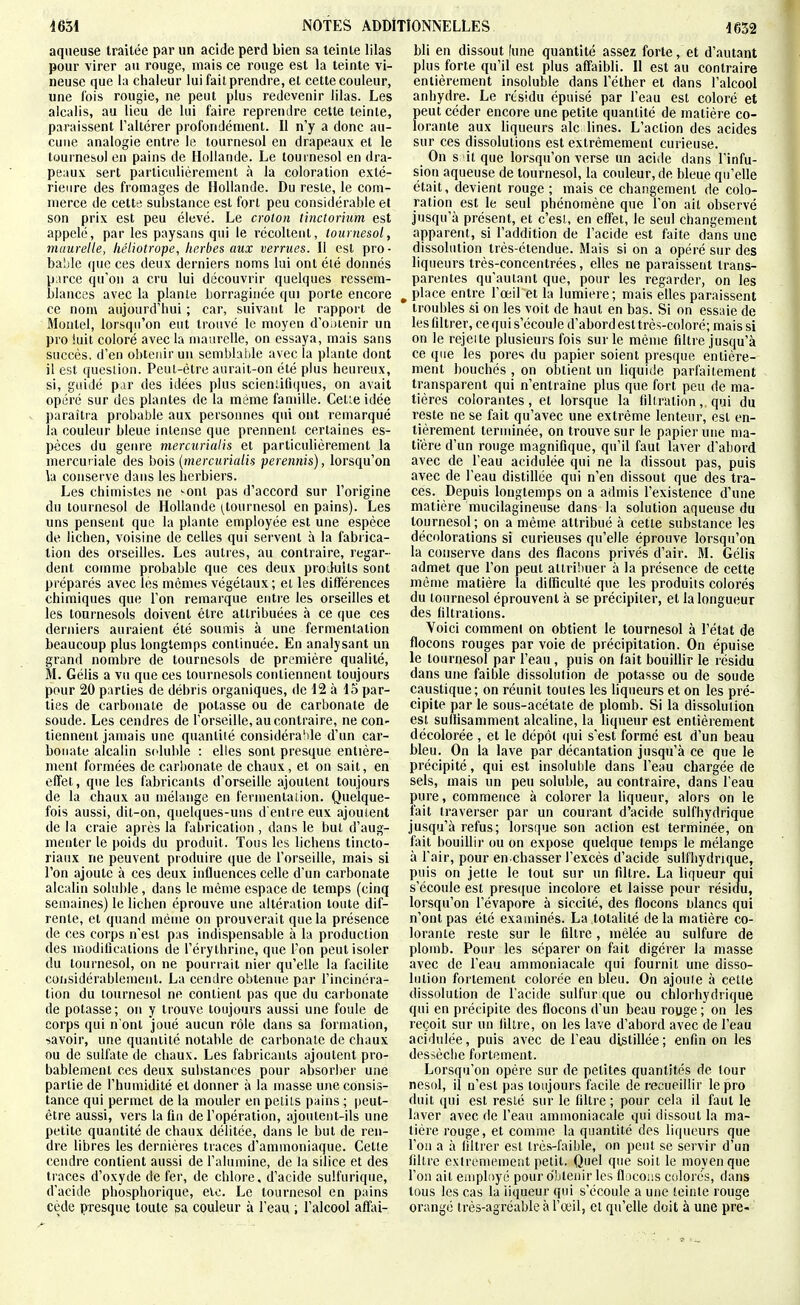 aqueuse traitée par un acide perd bien sa teinte lilas pour virer au rouge, mais ce rouge est la teinte vi- neuse que la chaleur lui fait prendre, et cette couleur, une fois rougie, ne peut plus redevenir lilas. Les alcalis, au lieu de lui faire reprendre cette teinte, paraissent l'altérer profondément. Il n'y a donc au- cune analogie entre le tournesol en drapeaux et le tournesol en pains de Hollande. Le tournesol en dra- peaux sert particulièrement à la coloration exté- rieure des fromages de Hollande. Du reste, le com- merce de cette substance est fort peu considérable et son prix est peu élevé. Le crolon tinctorium est appelé, par les paysans qui le récoltent, tournesol, maurelle, héliotrope, herbes aux verrues. Il est pro- bable que ces deux derniers noms lui ont été donnés p.irce qu'on a cru lui découvrir quelques ressem- blances avec la plante liorraginée qui porte encore ce nom aujourd'hui ; car, suivant le rapport de Montel, lorsqu'on eut trouvé le moyen d'OiHenir un pro !uit coloré avec la maurelle, on essaya, mais sans succès, d'en obtenir un sembhide avec la plante dont il est question. Peut-être aurait-on été plus heureux, si, guidé par des idées plus scieniifiques, on avait opéré sur des plantes de la même famille. Cet;e idée paraîtra probable aux persomies qui ont remarqué la couleur bleue intense que prennent certaines es- pèces du genre merciirialis et particulièrement la mercuviale des bois {mercurialis perennis), lorsqu'on la conserve dans les herbiers. Les chimistes ne ^ont pas d'accord sur l'origine du tournesol de Hollande ^tournesol en pains). Les uns pensent que la plante employée est une espèce de lichen, voisine de celles qui servent à la fabrica- tion des orseilles. Les autres, au contraire, regar- dent comme probable que ces deux produits sont préparés avec les mômes végétaux ; et les différences chimiques que l'on remarque entre les orseilles et les tournesols doivent être attribuées à ce que ces derniers auraient été soumis à une fermenlalion beaucoup plus longtemps continuée. En analysant un grand nombre de tournesols de première qualité, M. Gélis a vu que ces tournesols contiennent toujours pour 20 parties de débris organiques, de 12 à 15 par- ties de carbonate de potasse ou de carbonate de soude. Les cendres de l'orseille, au contraire, ne con- tiennent jamais une quantité considérable d'un car- bonate alcalin s(duble : elles sont presque entière- ment formées de carbonate de chaux, et on sait, en effet, que les fabricants d'orseille ajoutent toujours de la chaux au mélange en fermentaiion. Quelque- fois aussi, dit-on, quelques-uns d'entre eux ajoutent de la craie après la fabrication , dans le but d'aug- menter le poids du produit. Tous les lichens tincto- riaux ne peuvent produire que de l'orseille, mais si l'on ajoute à ces deux influences celle d'un carbonate alcalin soluble, dans le même espace de temps (cinq semaines) le lichen éprouve une altération toute dif- renle, et quand même on prouverait que la présence de ces corps n'est pas indispensable à la production des modifications de l'érylhrine, que l'on peut isoler du tournesol, on ne pourrait nier qu'elle la facilite coiisidérablemeiit. La cendre obtenue par l'incinéra- tion du tournesol ne contient pas que du carbonate de potasse ; on y trouve toujours aussi une foule de corps qui n'ont joué aucun rôle dans sa formation, ■savoir, une quantité notable de carbonate de chaux ou de sulfate de chaux. Les fabricants ajoutent pro- bablement ces deux substances pour absorber une partie de l'humidité et donner à la masse une consis- tance qui permet de la mouler en petits pains ; peut- être aussi, vers la fin de l'opération, ajoutent-ils une petite quantité de chaux délitée, dans le but de ren- dre libres les dernières traces d'ammoniaque. Cette cendre contient aussi de l'alumine, de la silice et des traces d'oxyde de fer, de chlore, d'acide sulfurique, d'acide phosphorique, etc. Le tournesol en pains cède presque toute sa couleur à l'eau ; l'alcool affai- bli en dissout (une quantité assez forte, et d'autant plus forte qu'il est plus affaibli. Il est au contraire entièrement insoluble dans l'éther et dans l'alcool anhydre. Le résidu épuisé par l'eau est coloré et peut céder encore une petite quantité de matière co- lorante aux liqueurs aie lines. L'action des acides sur ces dissolutions est extrêmement curieuse. On S 'il que lorsqu'on verse un acide dans l'infu- sion aqueuse de tournesol, la couleur, de bleue qu'elle était, devient rouge ; mais ce changement de colo- ration est le seul phénomène que l'on ail observé jusqu'à présent, et c'est, en effet, le seul changement apparent, si l'addition de l'acide est faite dans une dissolution très-étendue. Mais si on a opéré sur des liqueurs très-concentrées, elles ne paraissent trans- parentes qu'autant que, pour les regarder, on les ^ place entre l'œil et la lumière; mais elles paraissent troubles si on les voit de haut en bas. Si on essaie de les filtrer, ce qui s'écoule d'abord est très-coloré; mais si on le rejeite plusieurs fois sur le même filtre jusqu'à ce que les pores du papier soient presque entière- ment bouchés , on obtient un liquide parfaitement transparent qui n'entraîne plus que fort peu de ma- tières colorantes, et lorsque la filtration, qui du reste ne se fait qu'avec une extrême lenteur, est en- tièrement terminée, on trouve sur le papier une ma- tière d'un rouge magnifique, qu'il faut laver d'abord avec de l'eau acidulée qui ne la dissout pas, puis avec de l'eau distillée qui n'en dissout que des tra- ces. Depuis longtemps on a admis l'existence d'une matière mucilagineuse dans la solution aqueuse du tournesol; on a même attribué à cette substance les décolorations si curieuses qu'elle éprouve lorsqu'on la conserve dans des flacons privés d'air. M. Gélis admet que l'on peut attribuer à la présence de cette môme matière la difficulté que les produits colorés du tournesol éprouvent à se précipiter, et la longueur des filtraiions. Voici comment on obtient le tournesol à l'état de flocons rouges par voie de précipitation. On épuise le tournesol par l'eau , puis on lait bouillir le résidu dans une faible dissolution de potasse ou de soude caustique; on réunit toutes les liqueurs et on les pré- cipite par le sous-acétate de plomb. Si la dissolution est suffisamment alcaline, la liqueur est entièrement décolorée , et le dépôt qui s'est formé est d'un beau bleu. On la lave par décantation jusqu'à ce que le précipité, qui est insoluble dans l'eau chargée de sels, mais un peu soluble, au contraire, dans l'eau pure, commence à colorer la liqueur, alors on le fait traverser par un courant d'acide sulfhydrique jusqu'à refus; lorsque son action est terminée, on fait bouillir ou on expose quelque temps le mélange à l'air, pour en châsser l'excès d'acide sulfhydrique, puis on jette le tout sur un filtre. La liqueur qui s'écoule est pres([ue incolore et laisse pour résidu, lorsqu'on l'évaporé à siccilé, des flocons nlancs qui n'ont pas été examinés. La totalité delà matière co- lorante reste sur le filtre , mêlée au sulfure de plomb. Pour les séparer on fait digérer la masse avec de l'eau ammoniacale qui fournil une disso- lution fortement colorée en bleu. On ajoute à celte dissolution de l'acide sulfur que ou chlorhydrique qui en précipite des flocons d'un beau rouge ; on les reçoit sur un filire, on les lave d'abord avec de l'eau acidulée, puis avec de l'eau distillée; enfin on les dessèciie fortement. Lorsqu'on opère sur de petites quantités de tour nesol, il n'est pas toujours facile de recueillir le pro duit qui est resté sur le filtre ; pour cela il faut le laver avec de l'eau ammoniacale qui dissout la ma- tière rouge, et comme la quantité des liqueurs que l'on a à filtrer est très-faible, on peut se servir d'un filtre extremeineat petit. Quel que soit le moyen que l'on ait employé pour obtenir les fliicoiis colorés, dans tous les cas la liqueur qui s'écoule a une leinte rouge orangé très-agréable à l'œil, cl qu'elle doit à une pre-