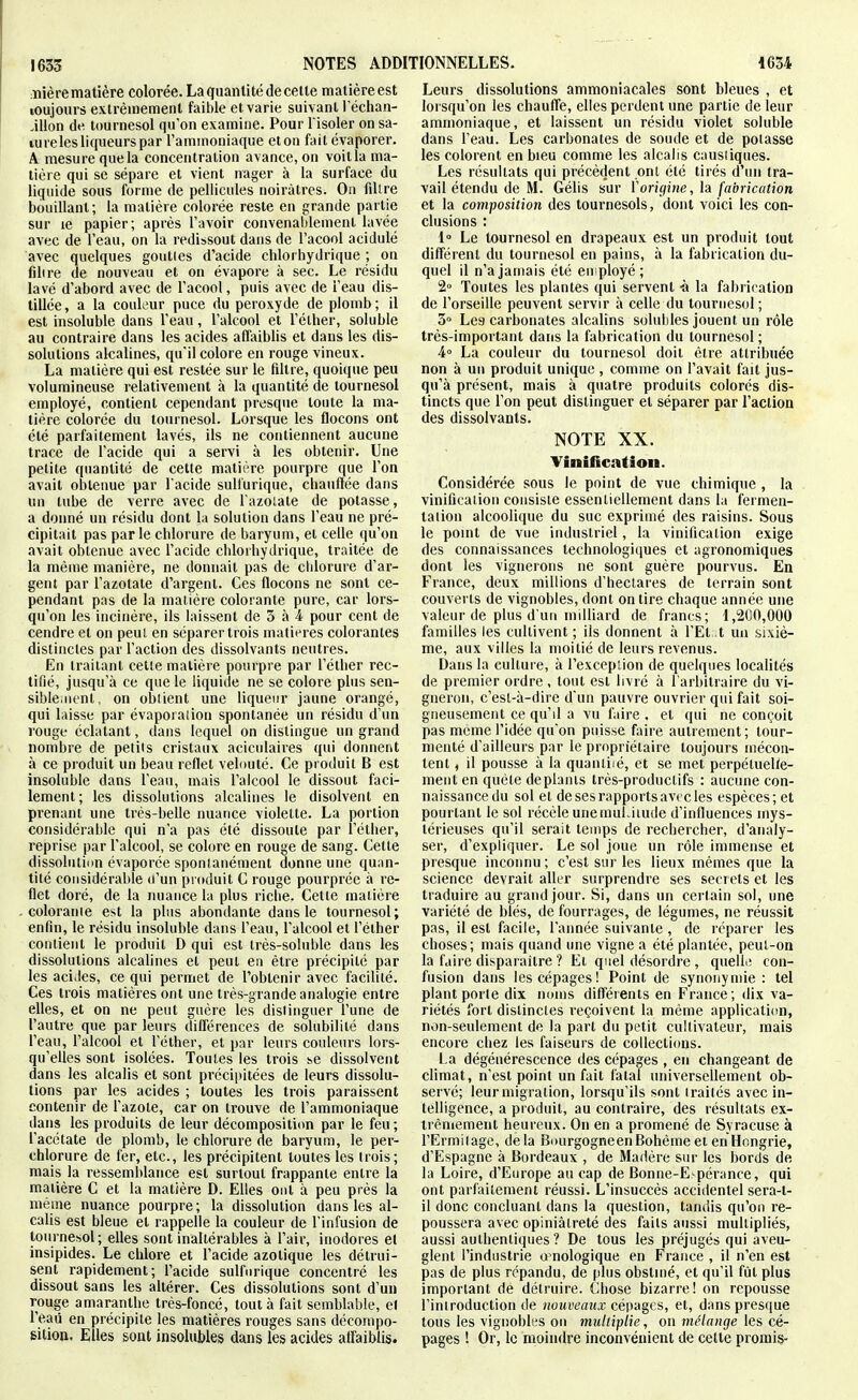 :nière matière colorée. La quantité de celte matière est loujours extrêmement faible et varie suivant l'éciian- ÀWon de tournesol qu'on examine. Pour l'isoler on sa- lureles liqueurs par l'ammoniaque eton fait évaporer. A mesure que la concentration avance, on voit la ma- tière qui se sépare et vient nager à la surface du liquide sous forme de pellicules noirâtres. On filtre bouillant; la matière colorée reste en grande partie sur le papier; après l'avoir convenablement lavée avec de l'eau, on la redissout dans de l'acool acidulé avec quelques gouttes d'acide chlorhydrique ; on fdire de nouveau et on évapore à sec. Le résidu lavé d'abord avec de l'acool, puis avec de l'eau dis- tillée , a la couleur puce du peroxyde de plomb ; il est insoluble dans l'eau, l'alcool et l'élher, soluble au contraire dans les acides afliiiblis et dans les dis- solutions alcalines, qu'il colore en rouge vineux. La matière qui est restée sur le filtre, quoique peu volumineuse relativement à la quantité de tournesol employé, contient cependant presque toute la ma- tière colorée du tournesol. Lorsque les flocons ont été parfaitement lavés, ils ne contiennent aucune trace de l'acide qui a servi à les obtenir. Une petite quantité de cette matière pourpre que l'on avait obtenue par i acide suUurique, chauflée dans un tube de verre avec de Tazolale de potasse, a donné un résidu dont la solution dans l'eau ne pré- cipitait pas parle chlorure de baryum, et celle qu'on avait obtenue avec l'acide cliloibydrique, traitée de la même manière, ne donnait pas de cblorure d'ar- gent par l'azotate d'argent. Ces flocons ne sont ce- pendant pas de la maiière colorante pure, car lors- qu'on les incinère, ils laissent de 3 à 4 pour cent de cendre et on peut en séparer trois matières colorantes distinctes par l'action des dissolvants neutres. En traitant cette matière pourpre par l'étber rec- tifié, jusqu'à ce que le liquide ne se colore plus sen- sible.nent, on obtient une liqueur jaune orangé, qui laisse par évaporaiion spontanée un résidu d'un rouge éclatant, dans lequel on dislingue un grand nombre de petits cristaux aciculaires qui donnent à ce produit un beau reflet vebmté. Ce produit B est insoluble dans l'eau, mais l'alcool le dissout faci- lement; les dissolutions alcalines le disolvent en prenant une très-belle nuance violette. La portion considérable qui n'a pas été dissoute par l'étlier, reprise par l'alcool, se colore en rouge de sang. Cette dissolution évaporée spontanément donne une quan- tité considérable d'un produit C rouge pourprée à re- flet doré, de la nuance la plus riche. Celle matière colorante est la plus abondante dans le tournesol; enfin, le résidu insoluble dans l'eau, l'alcool et l'élher contient le produit D qui est irès-soluble dans les dissolutions alcalines et peut en être précipité par les acides, ce qui permet de l'obtenir avec facilité. Ces trois matières ont une très-grande analogie entre elles, et on ne peut guère les distinguer l'une de l'autre que par leurs différences de solubilité dans l'eau, l'alcool et l'élher, et par leurs couleurs lors- qu'elles sont isolées. Toutes les trois ^e dissolvent dans les alcalis et sont précipitées de leurs dissolu- lions par les acides ; toutes les trois paraissent contenir de l'azote, car on trouve de l'ammoniaque dans les produits de leur décomposititm par le feu; l'acétate de plomb, le chlorure de baryum, le per- chlorure de fer, etc., les précipitent toutes les trois; mais la ressemblance est surtout frappante entre la matière C et la matière D. Elles ont à peu près la même nuance pourpre; la dissolution dans les al- calis est bleue et rappelle la couleur de l'infusion de tournesol; elles sont inaltérables à l'air, inodores et insipides. Le chlore et l'acide azotique les détrui- sent rapidement; l'acide sulfurique concentré les dissout sans les altérer. Ces dissolulions sont d'un rouge amarantbe très-foncé, tout à fait semblable, e! l'eaii en précipite les matières rouges sans décompo- sition. Elles sont insolubles dans les acides affaiblis. Leurs dissolutions ammoniacales sont bleues , et lorsqu'on les chauffe, elles perdent une partie de leur ammoniaque, et laissent un résidu violet soluble dans l'eau. Les carbonates de soude et de potasse les colorent en bieu comme les alcalis caustiques. Les résultats qui précèdent ont élé tirés d'un tra- vail étendu de M. Gélis sur Vorigine, h fabrication et la comjjosition des toui'nesols, dont voici les con- clusions : l Le tournesol en drapeaux est un produit tout différent du tournesol en pains, à la fabrication du- quel il n'a jamais été en ployé ; 2» Toutes les plantes qui servent -à la fabrication de l'orseille peuvent servir à celle du tournesol ; 3° Les carbonates alcalins soluhles jouent un rôle très-important dans la fabrication du tournesol; A La couleur du tournesol doit être attribuée non à un produit unique , comme on l'avait fait jus- qu'à présent, mais à quatre produits colorés dis- tincts que l'on peut distinguer et séparer par l'aclion des dissolvants. NOTE XX. Vinification. Considérée sous le point de vue chimique , la vinification consisie essentiellement dans la fermen- tation alcoolique du suc exprimé des raisins. Sous le point de vue industriel, la vinification exige des connaissances technologi(iues et agronomiques dont les vignerons ne sont guère pourvus. En France, deux millions d'hectares de terrain sont couverts de vignobles, dont on lire chaque année une valeur de plus d'un milliard de francs; 1,2CO,000 familles les cultivent ; ils donnent à l'Et ,t un sixiè- me, aux villes la moitié de leurs revenus. Dans la culluie, à l'exception de quelques localités de premier ordre, tout est livré à l'arbitraire du vi- gneron, c'esl-à-dire d'un pauvre ouvrier qui fait soi- gneusement ce qu'il a vu faire . et qui ne conçoit pas même l'idée qu'on puisse faire autrement; tour- menté d'ailleurs par le propriétaire toujours mécon- tent , il pousse à la quanliié, et se met perpétuelle- ment en quête de plants très-productifs : aucune con- naissance du sol et de ses rapports avec les espèces; et pourtant le sol récèle unemuLiiude d'influences mys- térieuses qu'il serait temps de rechercher, d'analy- ser, d'expliquer. Le sol joue un rôle immense et presque inconnu ; c'est sur les lieux mêmes que la science devrait aller surprendre ses secrets et les traduire au grand jour. Si, dans un certain sol, une variété de blés, de fourrages, de légumes, ne réussit pas, il esl facile, l'année suivante , de réparer les choses; mais quand une vigne a été plantée, peut-on la faire disparaître ? Et quel désordre , quelli; con- fusion dans les cépages! Point de synonymie: tel plant porte dix noms différents en France; dix va- riétés fort distinctes reçoivent la même application, non-seulement de la part du petit cultivateur, mais encore chez les faiseurs de collections. La dégénérescence des cépages , en changeant de climat, n'esl point un fait fatal universellement ob- servé; leur migration, lorsqu'ils sont traités avec in- telligence, a produit, au contraire, des résultats ex- trêmement heureux. On en a promené de Syracuse à l'Ermitage, delà Bourgogneen Bohême et en Hongrie, d'Espagne à Bordeaux , de Madère sur les bords de la Loire, d'Europe au cap de Bonne-E pérance, qui ont parfailement réussi. L'insuccès accidentel sera-l- il donc concluant dans la question, tandis qu'on re- poussera avec opiniâtreté des faits aussi multipliés, aussi authentiques? De tous les préjugés qui aveu- glent l'industrie omologique en France , il n'en est pas de plus répandu, de plus obstiné, et qu'il fût plus important de détruire. Chose bizarre! on repousse l'introduction de nouveaux cé|>ages, et, dans presque tous les vignobles ou multiplie, on mélange les cé- pages ! Or, le moindre inconvénient de celle promis-