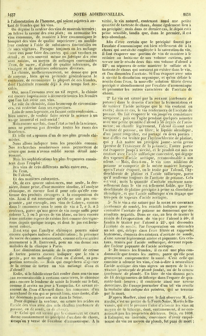 à l'alimentation de l'homme, qui soient sujettes à au- tant de l'raudes que les vins. On déguise la verdeur des vins de mauvais terroirs ; on l'élève la saveur des vins plais ; on aromatise les vins conmiuns, de manière à leur communiquer le bouquet des vins de qualité supérieure ; ou uiodiOe leur couleur à l'aide de substances tinctoriales ou Je sucs végétaux. Presque toujours on les mélange entre eux pour faire des cuvées qui sont vendues en détail, et très-souvent même on fabrique des vins sans raisins, au moyen de mélanges convenables i'eau, de sucre, d'alcool de qualité inférieure, de vinaigre et de matières colorantes diverses. La chimie, malheureusement, ne donne que peu de moyens , bien qu'on prétende généralement le contraire, de recounaitrc la plupart de ces fraudes, dont l'habitude remonte déjà à des temps fort re- culés. Oui, nous l'avouons avec un vif regret, la chimie est encore impuissante à découvrir toutes les fraudes que l'on fait subir aux vins. Le rôle du chimiste, dans beaucoup de circonstan- ces, est restreint dans ses expertises. Loin de nousla pensée, en faisant cette confession... bien anière, de vouloir faire servir la science à un usage immoral et anti-social ! Mais encore une fois, dans l'état actuel de la science, nous ne pouvons pas dévoiler toutes les ruses des fraudeurs. Et telle est i opmion d'un de nos plus grands chi- mistes. Nous allons indiquer tous les procédés connus. Nos recherches nombreuses nous permettent de croire que nous n'avons oublié aucun détail inté- ressant. Mais les sophistications les plus fréquentes consis- tent dans l'emploi : Des vins de crûs différents mêlés entre eux, De l'eau, De l'alcool, El des uuitières colorantes. Or, de ces quaire substances, une seule, la der- nière, donne prise, d'une manière absolue, à l'analyse ciiimique, et encore faut-il pour cela qu'elle con- tienne des produits étrangers à la composition du vin. Ainsi il est nécessaire qu'elle ne soit pas em- pruntée , par exemple, aux vins de Cahors, connus dans le connnerce sous le nom de viu à 7, « 5, à 5 couleurs, parce qu'une pièce de vin rouge suflit pour eolorer 7, 5 ou pièces de vin blanc, ou bien encore aune certaine espèce de raisins fort connue des vigne- rons depuis quelque temps, et dont le jus est forte- ment coloré. 11 est vrai que l'analyse chimique pourra saisir encore quelques indices d'adultération ; la présence du sucre decaunes notamment, comme cela est arrivé réceiimieut à M. Darreswil, pour un vin donné aux malades de la clinique à Paris. Une diminution notable de la quantité de crème de tartre pouria encore indiquer que le vin a perdu , par un mélange d'eau ou d'alcool, sa pro- portion normale. — Mais qui empêchera d'ajciiter de la crème de tartre au viu mélangé d'eau et d'alcool ? Enfin, si le falsificateur fait couler dans son vin une sau reconnaissable à certains caractères, le chimiste aura encore le bonheur de saisir la fraude sur le fait, comme il arriva un jour à Vauquelin. Ce savant re- connut de l'eau d'Arcueil dans les tonneaux d'un marchand de vin qui se pro;uit bien, sans doute, d'al- ler désormais puiser son vin dans la Seine. Pour déguiser la verdeur, on sature les acides ou l'acide des vins avec des sels alcalins {carbonate de potasse, ou de soude, ou de clunix). 1° Celui qui est saiuré par le carkokate de chaux donne constamment un précipité d'oxalate de chaux, lorsqu'on y verse de l'oxalaie d'ammoniaque. A la vérité, le vin naturel, contenant aussi une petite quantité de tartratede chaux, donne également lieu à un précipité; mais dans ce dernier cas, le dépôt esta peine sensible, tandis que, dans le premier, il est très-abondant. Afin d'être certain que le précipité fourni par l'oxalate d'ammoniaque est bien réellement dit à la chaux qui aurait été employée à la saturation du vin, il faut évaporer une portion de vin de manière à le réduire au huitième de son volume environ, puif verser sur le résidu deux fois son volume d'alcool à 22° ; on séparera de cette manière le sulfate et k tartratede chaux qui auraient pu exister dans le vin, et l'on dissoudra l'acétate. Si l'on évapore avec soin à siccité la dissolution organique, et qu'on délaie le résidu dans l'eau, la nouvelle solution filtrée devra précipit' r abondanunent par l'oxalate d'ammoniaque et présenter les autres caractères de l'acélate de chaux. 2° Le vin est saturé par la potasse {carbonate de potasse) dans le dessein d'arrêter la fermentation et de saturer l'acide acétique que le vin contient en excès ; dans ce cas, le vin renfermera de l'acétate de potasse. On fait évaporer le vin jusqu'en consistance sirupeuse, puis on l'agile pendant quelques minutes avec une petite quantité d'alcool à 5G degrés de l'aréo- mètre; on chaulfc légèrement, l'alcool dissout tout l'acétale de potasse, on (iltre; le liquide alcoolique, d'un jaune rougeàtre, est partagé en deux parties : une d'elles est traitée par l'hydrochlorale de platine, qui y fait naître un précipité jaune-serin greim (preuve de l'exisience de la potasse) ; l'autre partie est évaporée jusqu'à siccité, et le produit est mis en contact avec l'acide sulfurique concentré, qui dégage des vapeurs d'acide acétique, reconnaissable à son odeur. — Mais, dira-t-on , le vin sans addition de potasse se comporte de la même manière lorsque, après l'avoir évaporé, on le traite par l'alcool, l'hy- drochlorate de platine et l'acide sulfurique, parce qu'il renferme toujours de l'acétate de potasse. Cela est vrai; mais la quantité d'acétate coiitenue natu- rellement dans le vin est tellement faible, que l'hy- drochlorate de platine précipite à peine sa dissolution alcooli(|ue, et que l'acide sulfurique n'en dégage que très-peu de vapeurs d'acide acétique. 5° Si le vin a été saturé par la soude du commerce {carbonate de soude), les réactifs indi({ués pour re- connaître l'acétate de potasse ne donneront que des résultats négatifs. Dans ce cas, au lieu de traiter le résidu de l'évaporation du vin par l'alcool à 40% il faudra le traiter par l'alcool à 22°, qui dissoudra l'acétate de sosj.'e. Par l'évaporation on obtiendra un sel qui, délayé dans l'eau filtrée et rapproché lentement, donnera des cristaux d'acétate de soude, d'une saveur légèrement amère et piquante. Ces cris- taux, traités par l'acide sulfurique, devront répan- di'e l'odeur piquante de l'acide acétique. 4° De toutes les fraudes, il en est une plus con- damnable que toutes les autres, parce qu'elle peut gravement compromettre la santé. C'est celle qui coiisisle à adoucir les vins, c'est-à-dire à neutraliser l'acide acétique des vins aigres au moyen de la li- TUARGE {protoxyde de plomb jmdu), ou de la cérusc. {carbonate de plomb). Un litre de vin dissout près de 14 décigranunes de litharge dans l'espace de qua- rante-huit heures ; il contracte ainsi une saveur douceâtre. De l'usage journalier d'un tel vin résuite la maladie dite colique des peintres, qui se termine par la mort. D'après Moeller, ainsi que le fait observer M. Gi- rardin, c'est un prêtre de la Forêt-Noire, Martin le Ba- varois, qui eut le premier l'idée d'a.'oucir les vins au moyen de la litharge, dont, certainement, il ne con- naissait pas les propriétés délétères. Déjà, en 1(598, à Eslingen, un individu, convaincu d'avoir emiM)i- sonné du vin au moyen du plomb, fut puni de mort ;