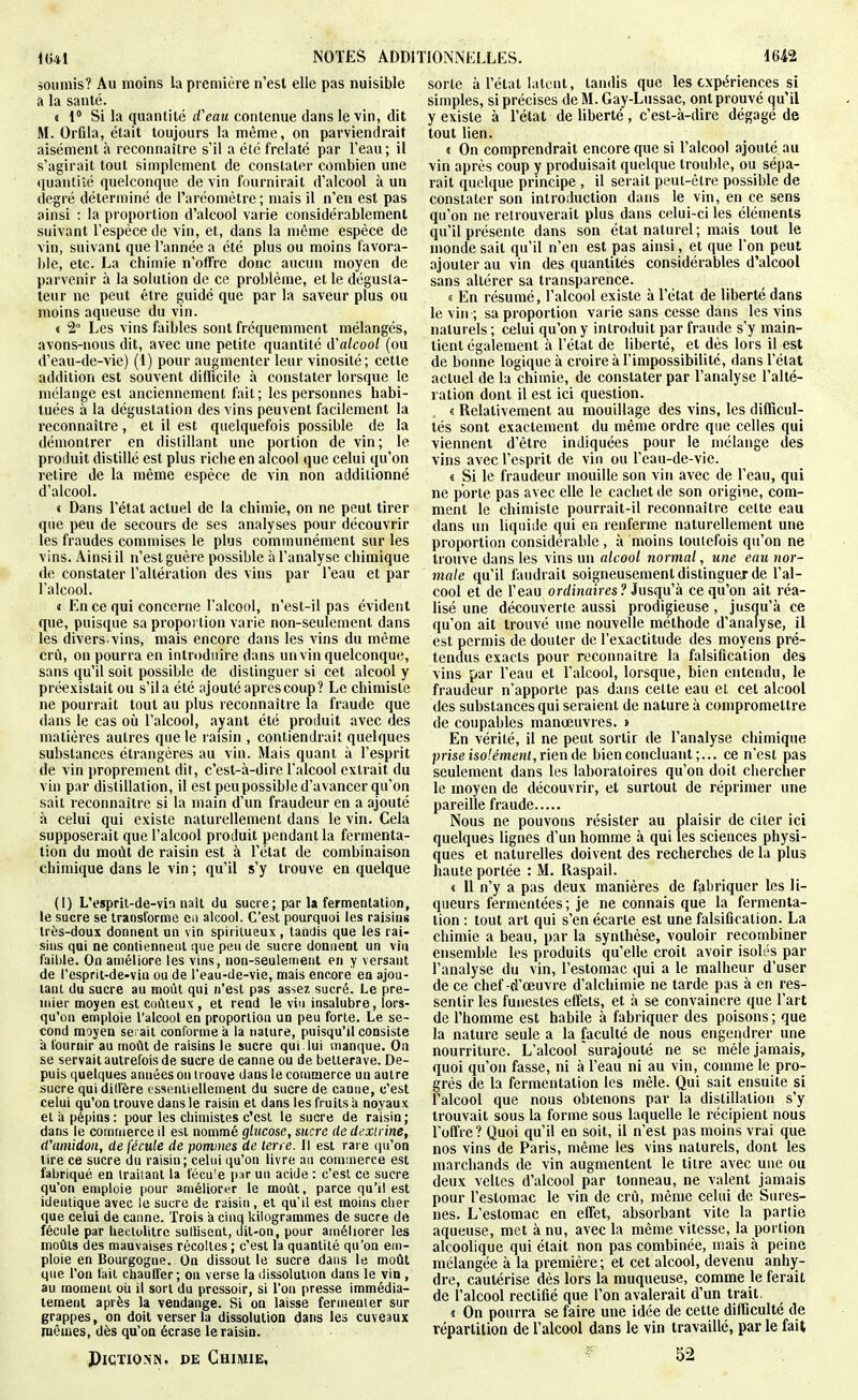 soumis? Au moins la première n'est elle pas nuisible à la santé. » i Si la quantité d'eau contenue dans le vin, dit M. Orfila, était toujours la même, on parviendrait aisément à reconnaître s'il a été frelaté par l'eau; il s'agirait tout simplement de constater combien une tiuantiîé quelconque devin fournirait d'alcool à un degré déterminé de l'aréomètre ; mais il n'en est pas ainsi : la proportion d'alcool varie considérablement suivant l'espèce de vin, et, dans la même espèce de vin, suivant que l'année a été plus ou moins favora- ble, etc. La chimie n'offre donc aucun moyen de parvenir à la solution de ce problème, et le dégusta- teur ne peut être guidé que par la saveur plus ou moins aqueuse du vin. « 2° Les vins faibles sont fréquemment mélangés, avons-nous dit, avec une petite quantité d'alcool (ou d'eau-de-vie) (1) pour augmenter leur vinosité; cette addition est souvent difficile à constater lorsque le mélange est anciennement fait; les personnes habi- tuées à la dégustation des vins peuvent facilement la reconnaître, et il est quelquefois possible de la démontrer en distillant une portion de vin; le produit distillé est plus riche en alcool que celui qu'on retire de la même espèce de vin non additionné d'alcool. « Dans l'état actuel de la chimie, on ne peut tirer que peu de secours de ses analyses pour découvrir les fraudes commises le plus communément sur les vins. Ainsi il n'est guère possible à l'analyse chimique de constater l'altération des vins par l'eau et par l'alcool. t En ce qui concerne l'alcool, n'est-il pas évident que, puisque sa proportion varie non-seulement dans les divers-vins, mais encore dans les vins du même crû, on pourra en introduire dans un vin quelconque, sans qu'il soit possible de distinguer si cet alcool y prc^xislait ou s'il a été ajouté après coup? Le chimiste ne pourrait tout au plus reconnaître la fraude que dans le cas où l'alcool, a^ant été produit avec des matières autres que le l'aisin , contiendrait quelques substances étrangères au vin. Mais quant à l'esprit de vin proprement dit, c'est-à-dire l'alcool extrait du vin par distillation, il est peu possible d'avancer qu'on sait reconnaître si la main d'un fraudeur en a ajouté à celui qui existe naturellement dans le vin. Cela supposerait que l'alcool produit pendant la fermenta- tion du moût de raisin est à l'état de combinaison chimique dans le vin ; qu'il s'y trouve en quelque (1) L'esprit-de-vin naît du sucre; par la fermentation, le sucre se transforme Cii alcool. C'est pourquoi les raisins très-doux donnent un vin spiritueux , tandis que les rai- sins qui ne contiennent que peu de sucre donnent un vin faible. On améliore les vins, non-seulement en y versant de l'esprit-de-vin ou de l'eau-de-vie, mais encore en ajou- tant du sucre au moût qui n'est pas assez sucré. Le pre- mier moyen est coûteux, et rend le vin insalubre, lors- qu'on emploie l'alcool en proportion un peu forte. Le se- cond moyen serait conforme à la nature, puisqu'il consiste 'a l'ournir au moût de raisins le sucre qui lui manque. On se servait autrefois de sucre de canne ou de betterave. De- puis quelques années on trouve dans le commerce un autre sucre qui dilFère essentiellement du sucre de canne, c'est celui qu'on trouve dans le raisin et dans les fruits à noyaux et à pépins: pour les chimistes c'est le sucre de raisin; dans le commerce il est nommé glucose, sucre de dexirine, (Vamidon, de fécule de pommes de terre. Il est rare qu'on tire ce sucre du raisin; celui qu'on livre au commerce est fabriqué en traiiant la t'écu'e par un acide : c'est ce sucre qu'on emploie pour améliorer le moût, parce qu'il est identique avec le sucre de raisin , et qu'il est moins cher que celui de canne. Trois à cinq kilogrammes de sucre de fécule par lieclolitrc sutlisent, dit-on, pour améliorer les moûts des mauvaises récoltes ; c'est la quantité qu'on em- ploie en Bourgogne. On dissout le sucre dans le moût que l'on t'ait chauffer ; on verse la dissolution dans le vin , au moment oîi il sort du pressoir, si l'on presse immédia- tement après la vendange. Si on laisse fermenter sur grappes, on doit verser la dissolution dans les cuveaux mêmes, dès qu'on écrase le raisin. PiCTiONN. DE Chimie, sorte à l'état latent, tandis que les expériences si simples, si précises de M. Gay-Lussac, ont prouvé qu'il y existe à l'état de liberté , c'est-à-dire dégagé de tout lien. i On comprendrait encore que si l'alcool ajouté au vin après coup y produisait quelque trouble, ou sépa- rait quelque principe , il serait peut-être possible de constater son introduction dans le vin, en ce sens qu'on ne retrouverait plus dans celui-ci les éléments qu'il présente dans son état naturel; mais tout le inonde sait qu'il n'en est pas ainsi, et que l'on peut ajouter au vin des quantités considérables d'alcool sans altérer sa transparence. « En résumé, l'alcool existe à l'état de liberté dans le vin ; sa proportion varie sans cesse dans les vins naturels ; celui qu'on y introduit par fraude s'y main- tient également à l'état de liberté, et dès lors il est de bonne logique à croire à l'impossibilité, dans l'état actuel de la chimie, de constater par l'analyse l'alté- ration dont il est ici question. 8 Relativement au mouillage des vins, les difficul- tés sont exactement du même ordre que celles qui viennent d'être indiquées pour le mélange des vins avec l'esprit de vin ou l'cau-de-vic. s Si le fraudeur mouille son vin avec de l'eau, qui ne porte pas avec elle le cachet de son origine, com- ment le chimiste pourrait-il reconnaître cette eau dans un liquide qui en renferme naturellement une proportion considérable , à moins toulefois qu'on ne trouve dans les vins un alcool normal, une eau nor- male qu'il faudrait soigneusement distingue! de l'al- cool et de l'eau ordinaires? Jusqu'à ce qu'on ait réa- lisé une découverte aussi prodigieuse , jusqu'à ce qu'on ait trouvé une nouvelle méthode d'analyse, il est permis de douter de l'exactitude des moyens pré- tendus exacts pour reconnaître la falsification des vins par l'eau et l'alcool, lorsque, bien entendu, le fraudeur n'apporte pas dans cette eau et cet alcool des substances qui seraient de nature à compromettre de coupables manœuvres. » En vérité, il ne peut sortir de l'analyse chimique ]mse isolémeni,v\%\\AQ bien concluant ;... ce n'est pas seulement dans les laboratoires qu'on doit chercher le moyen de découvrir, et surtout de réprimer une pareille fraude Nous ne pouvons résister au plaisir de citer ici quelques lignes d'un homme à qui les sciences physi- ques et naturelles doivent des recherches de la plus haute portée : M. Raspail. « Il n'y a pas deux manières de fabriquer les li- queurs fermentées; je ne connais que la fermenta- tion : tout art qui s'en écarte est une falsification. La chimie a beau, par la synthèse, vouloir recombiner ensemble les produits qu'elle croit avoir isolés par l'analyse du vin, l'estomac qui a le malheur d'user de ce chef -d'œuvre d'alchimie ne tarde pas à en res- sentir les funestes effets, et à se convaincre que l'art de l'homme est habile à fabriquer des poisons ; que la nature seule a la faculté de nous engeiidrer une nourriture. L'alcool surajouté ne se mêle jamais, quoi qu'on fasse, ni à l'eau ni au vin, comme le pro- grés de la fermentation les mêle. Qui sait ensuite si l'alcool que nous obtenons par la distillation s'y trouvait sous la forme sous laquelle le récipient nous l'offre ? Quoi qu'il en soit, il n'est pas moins vrai que nos vins de Paris, même les vins naturels, dont les marchands de vin augmentent le titre avec une ou deux veltcs d'alcool par tonneau, ne valent jamais pour l'estomac le vin de crû, même celui de Sures- nes. L'estomac en effet, absorbant vite la partie aqueuse, met à nu, avec la môme vitesse, la portion alcoolique qui était non pas combinée, mais à peine mélangée à la première; et cet alcool, devenu anhj;- dre, cautérise dès lors la muqueuse, comme le ferait de l'alcool rectifié que l'on avalerait d'un trait. 8 On pourra se faire une idée de cette difficulté de répartition de l'alcool dans le vin travaillé, par le fait ^ 52