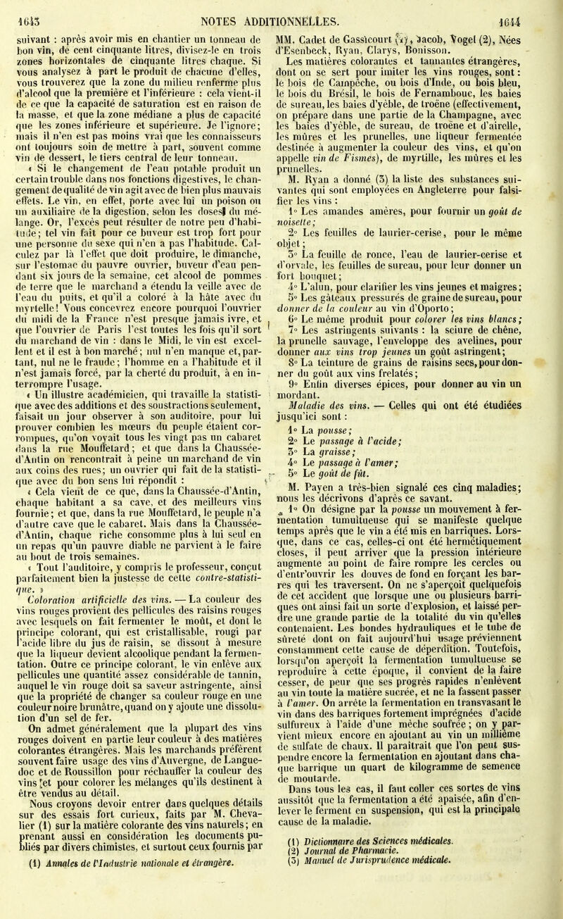 im NOTES ADD suivant : après avoir mis en chantier un tonneau de bon vin, de cent cinquante litres, divisez-le en trois zones horizontales de cinquante litres chaque. Si vous analysez à part le produit de chacune d'elles, vous trouverez que la zone du milieu rimferme plus d'alcool que la première et l'inférieure : cela vient-il de ce que la capacité de satui'alion est en raison de la niasse, el que la zone médiane a plus de capacité que les zones inférieure et supérieure. Je l'ignore; niais il n'en est pas moins vrai que les connaisseurs ont toujours soin de mettre à part, souvent comme vin de dessert, le tiers central de leur tonneau. « Si le changement de l'eau potable produit un certain trouble dans nos fonctions digestives, le chan- gement de qualité de vin agit avec de bien plus mauvais effets. Le vin, en effet, porte avec lui un poison ou un auxiliaire de la digestion, selon les dosesl du mé- lange. Or, l'excès peut résulter de notre peu d'habi- tude ; tel vin fait pour ce buveur est trop fort pour une personne du sexe qui n'en a pas l'habitude. Cal- culez par là l'effet que doit produire, le dimanche, sur l'estomac du pauvre ouvrier, buveur d'eau pen- dant six jours de la semaine, cet alcool de pommes de terre que le marchand a étendu la veille avec de l'eau du puits, et qu'il a coloré à la hâte avec du myrlellc ! Vous concevrez encore pourquoi l'ouvrier du midi de la France n'est presque jamais ivre, et que l'ouvrier de Paris l'est toutes les fois qu'il sort du marchand de vin : dans le Midi, le vin est excel- lent et il est à bon marché; mil n'en manque et,par- tant, nul ne le fraude ; l'homme en a l'habitude et il n'est jamais forcé, par la cherté du produit, à en in- terrompre l'usage. < Un illustre académicien, qui travaille la statisti- que avec des additions et des soustractions seulement, faisait un jour observer à son auditoire, pour lui prouver combien les mœurs du peuple étaient cor- rompues, qu'on voyait tous les vingt pas un cabaret dans la rue Mouffetard ; et que dans la Chaussée- d'Antin on rencontrait à peine un marchand de vin aux coins des rues; un ouvrier qui fait de la statisti- que avec du bon sens lui répondit : 4 Cela vient de ce que, dans la Cbaussée-d'Antin, chaque habitant a sa cave, et des meilleurs vins fournie ; et que, dans la rue Mouffetard, le peuple n'a d'autre cave que le cabaret. Mais dans la Cliaussée- d'Antin, chaque riche consomme plus à lui seul en un repas qu'un pauvre diable ne parvient à le faire au bout de trois semaines. « Tout l'auditoire, y compris le professeur, conçut parfaitement bien la justesse de cette contre-statisti- que, j Coloration artificielle des vins. — La couleur des vins rouges provient des pellicules des raisins rouges avec lesquels on fait fermenter le moût, et dont le principe colorant, qui est cristallisable, rougi par l'acide libre du jus de raisin, se dissout à mesure que la li([ueur devient alcoolique pendant la fermen- tation. Outre ce principe colorant, le vin enlève aux pellicules une quantité assez considérable de tannin, auquel le vin rouge doit sa saveur astringente, ainsi que la propriété de changer sa couleur rouge en une couleur noire brunâtre, quand on y ajoute une dissolu- tion d'un sel de fer. On admet généralement que la plupart des vins rouges doivent en partie leur couleur à des matières colorantes étrangères. Mais les marchands préfèrent souvent faire usage des vins d'Auvergne, de Langue- doc et de Roussillon pour réchauffer la couleur des vins 'et pour colorer les mélanges qu'ils destinent à être vendus au détail. Nous croyons devoir entrer dans quelques détails sur des essais fort curieux, faits par M. Cheva- lier (1) sur la matière colorante des vins naturels; en prenant aussi en considération les documents pu- bUés par divers chimistes, et surtout ceux fournis par (1) Annales de l'Iftdustrie naiionale et élramère. TIONNELLES. mi MM. Cadet de Gassicourt v^y, ^acob, Vogel (2), Nées d'Esenbeck, Ryan, Clarys, Bonisson. Les matières colorantes et tannantes étrangères, dont on se sert pour imiter les vins rouges, sont : le bois de Campêche, ou bois d'Inde, ou bois bleu, le bois du Brésil, le bois de Fernambouc, les baies de sureau, les baies d'yèble, de troène (effectivement, on prépare dans une partie de la Champagne, avec les baies d'yèble, de sureau, de troène et d'airelle, les mûres et les prunelles, une liqueur fermentée destinée à augmenter la couleur des vins, et qu'on appelle vin de Fismes), de myrtille, les mûres el les prunelles. M. Ryan a donné (5) la liste des substances sui- vantes qui sont employées en Angleterre pour falsi- fier les vins : 1° Les amandes amères, pour fournir un goût de noisette; 2° Les feuilles de laurier-cerise, pour le mêgie objet; 3° La feuille de ronce, l'eau de laurier-cerise et d'orvale, les feuilles de sureau, pour leur donner un fort bouquet; 4° L'alun, pour clarifier les vins jeunes et maigres; 5° Les gâteaux pressurés de graine de sureau, pour donner de la couleur au vin d'Oporto; 6° Le même produit pour colorer les vins blancs ; l Les astringents suivants : la sciure de chêne, la prunelle sauvage, l'enveloppe des avelines, pour donner aux vins trop jeunes un goût astringent; 8° La teinture de grains de raisins secs, pour don- ner du goût aux vins frelatés ; 9° Enlin diverses épices, pour donner au vin un mordant. Maladie des vins. — Celles qui ont été étudiées jusqu'ici sont : 1° La pousse; 2° Le passage à racide; 3° La graisse; 4° Le passage à ramer; 5° Le goût de fût. M. Payen a très-bien signalé ces cinq maladies; nous les décrivons d'après ce savant. ^ 1 On désigne par la pousse un mouvement à fer- mentation tumultueuse qui se manifeste quelque temps après que le vin a été mis en barriques. Lors- que, dans ce cas, celles-ci ont été hermétiquement closes, il peut arriver que la pression intérieure augmente au point de faire rompre les cercles ou d'entr'ouvrir les douves de fond en forçant les bar- res qui les traversent. On ne s'aperçoit quelquefois de cet accident que lorsque une ou plusieurs barri- ques ont ainsi fait un sorte d'explosion, et laissé per- dre une grande partie de la totalité du vin qu'elles contenaient. Les bondes hydrauliques et le tube de sûreté dont on fait aujourd'hui «sage préviennent constamment celte cause de déperdition. Toutefois, lorsqu'on aperçoit la fermentation tumultueuse se reproduire à cette époque, il convient de la faire cesser, de peur que ses progrès rapides n'enlèvent au vin toute la matière sucrée, et ne la fassent passer à ramer. On arrête la fermentation en transvasant le vin dans des barriques fortement imprégnées d'acide sulfureux à l'aide d'une mèche soufrée ; on y par- vient mieux encore en ajoutant au vin un millième de sulfate de chaux. 11 paraîtrait que l'on peut sus- pendre encore la fermentation en ajoutant dans cha- que barrique un quart de kilogramme de semence de moutarde. Dans tous leâ cas, il faut coller ces sortes de vins aussitôt que la fermentaiion a été apaisée, afin d'en- lever le ferment en suspension, qui est la principale cause de la maladie. (1) Dictionnaire des Sciences médicales. (2) Journal de Pharmacie. (3) Manuel de Jurisprudence médicale.