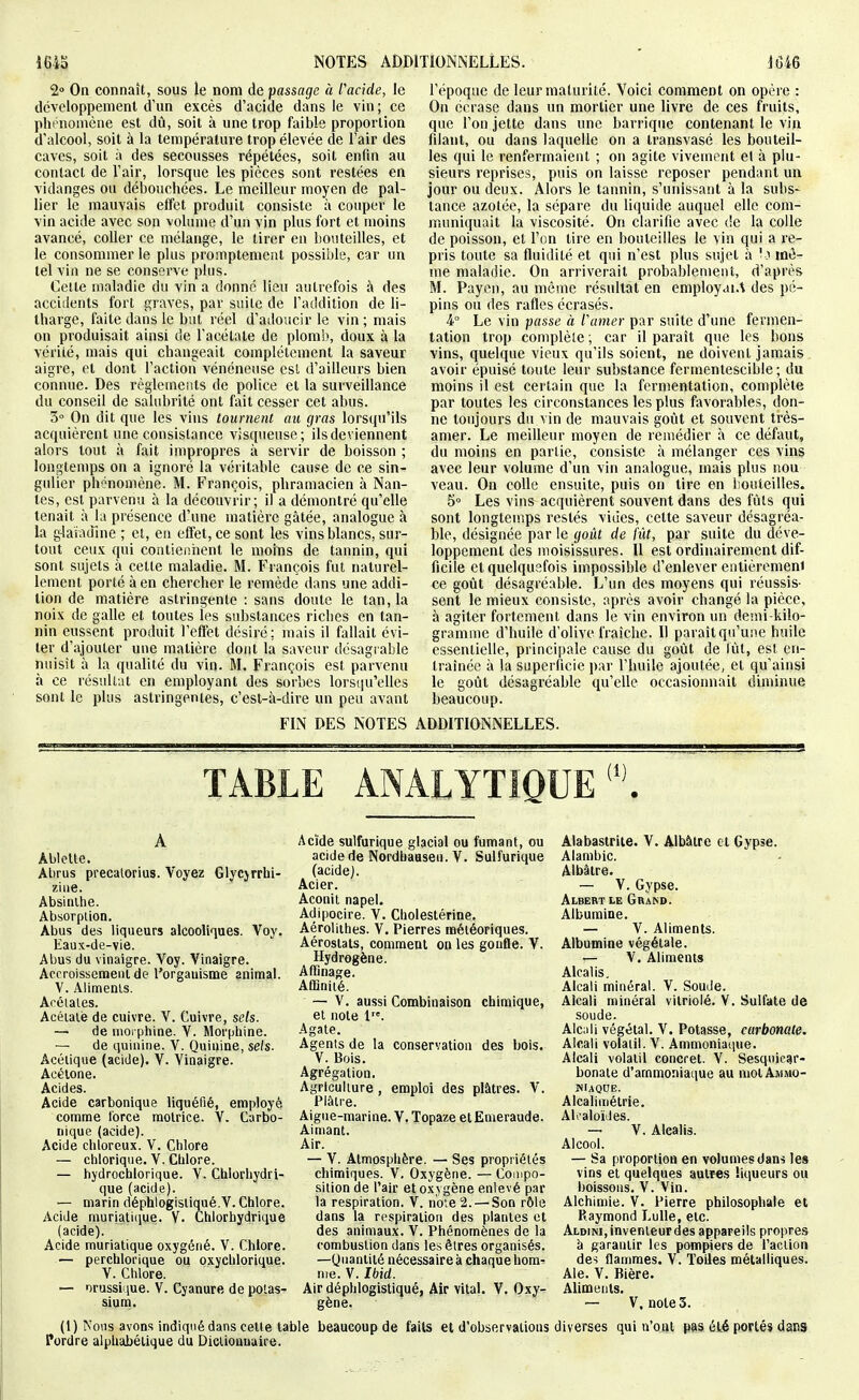 2° On connaît, sous le nom de passage à facide, le développement d'un excès d'acide dans le vin ; ce pht nomèiie est dû, soit à une trop faible proportion d'alcool, soit à la température trop élevée de l'air des caves, soit à des secousses répétées, soit enfin au contact de l'air, lorsque les pièces sont restées en vidanges ou débouchées. Le meilleur moyen de pal- lier le mauvais effet produit consiste à couper le vin acide avec son volume d'un vin plus fort et moins avancé, coller ce mélange, le tirer en bouteilles, et le consommer le plus promptement possible, car un tel vin ne se conserve plus. Cette maladie du vin a donne lieu autrefois à des accidents fort graves, par suite de l'addition de li- tharge, faite dans le but réel d'adoucir le vin; mais on produisait ainsi de l'acétate de plomb, doux à la vérité, mais qui changeait complètement la saveur aigre, et dont l'action vénéneuse est d'ailleurs bien connue. Des règlements de police et la surveillance du conseil de salubrité ont fait cesser cet abus. 3° On dit que les vins tournent au gras lorsqu'ils acquièrent une consistance visqueuse; ils deviennent alors tout à fait impropres à servir de boisson ; longtemps on a ignoré la véritable cause de ce sin- gulier phénomène. M. François, phramacien à Nan- tes, est parvenu à la découvrir; il a démontré qu'elle tenait à la présence d'une matière gâtée, analogue à La glafamne ; et, en effet, ce sont les vins blancs, sur- tout ceux qui contieiùient le moins de tannin, qui sont sujets à cette maladie. M. François fut naturel- lement porté à en chercher le remède dans une addi- tion de matière astringente : sans doute le tan, la noix de galle et toutes les substances riches en tan- nin eussent produit l'effet désiré; mais il fallait évi- ter d'ajouter une matière dont la saveur désagi able nuisît à la qualité du vin. M. François est parvenu à ce résultat en employant des sorbes lorsqu'elles sont le plus astringentes, c'est-à-dire un peu avant l'époque de leur maturité. Voici comment on opère : On écrase dans un mortier une livre de ces fruits, que l'on jette dans une barrique contenant le vin filant, ou dans laquelle on a transvasé les bouteil- les qui le renfermaient ; on agite vivement et à plu- sieurs reprises, puis on laisse reposer pendant un jour ou deux. Alors le tannin, s'unissant à la subs- tance azotée, la sépare du liquide auquel elle com- muniquait la viscosité. On clarifie avec de la colle de poisson, et l'en tire en bouteilles le vin qui a re- pris toute sa fluidité et qui n'est plus sujet à 'o mê- me maladie. On arriverait probablement, d'après M. Payeii, au même résultat en employai.^ des pé- pins on des rafles écrasés. 4° Le vin passe à l'amer par suite d'une fermen- tation trop complète ; car il paraît que les bons vins, quelque vieux qu'ils soient, ne doivent jamais avoir épuisé toute leur substance fermentescible ; du moins il est certain que la fermentation, complète par toutes les circonstances les plus favorables, don- ne toujours du vin de mauvais goût et souvent très- amer. Le meilleur moyen de remédier à ce défaut, du moins en partie, consiste à mélanger ces vins avec leur volume d'un vin analogue, mais plus nou veau. On colle ensuite, puis on tire en bouteilles. 5° Les vins acquièrent souvent dans des fûts qui sont longtemps restés vides, cette saveur désagréa- ble, désignée par le goût de fût, par suite du déve- loppement des moisissures. Il est ordinairement dif- ficile et quelquefois impossible d'enlever entièrement ce goût désagréable. L'un des moyens qui réussis- sent le mieux consiste, après avoir changé la pièce, à agiter fortement dans le vin environ un deïni-kilo- gramme d'huile d'olive fraîche. Il paraît qu'une huile essentielle, principale cause du goût de tût, est en- traînée à la superficie par l'huile ajoutée, et qu'ainsi le goût désagréable qu'elle occasionnait diminue beaucoup. FIN DES NOTES ADDITIONNELLES. Ablette. Abrus precalorius. Voyez Glycjrrhi- ziiie. Absinthe. Absorption. Abus des liqueurs alcooliques. Voy. Eaux-de-vie. Abus du vinaigre. Voy. Vinaigre. Accroissement de l'organisme animal. V. Aliments. Acétates. Acéialè de cuivre. V. Cuivre, sels. — de morphine. V. Morphine. — de quinine. V. Quinine, se/s. Acétique (acide). V. Vinaigre. Acétone. Acides. Acide carbonique liquéfié, employé comme force motrice. V. Carbo- nique (acide). Acide chloreux. V. Chlore — chloriqne. V. Chlore. — hydrochlorique. V. Chlorhydri- que (acide). — marin déphlogisliqué.V. Chlore. Acide rauriati(iue. V. Ctilorhydrique (acide). Acide murialique oxygéné. V. Chlore. — perchlorique ou oxychlorique. V. Chlore. — orussique. V. Cyanure de potas- sium. Acide sulfurique glacial ou fumant, ou acide de Nordbaaseu. V. Sulfurique (acide). Acier. Aconit napel. Adipocire. V. Cholestérine. Aéroliihes. V. Pierres météoriques. Aérostats, comment on les gonfle. V. Hydrogène. Affinage. Affinité. — V. aussi Combinaison chimique, et note 1. Agate. Agents de la conservation des bois. V. Bois. Agrégation. Agriculture, emploi des plâtres. V. Plâtre. Aigne-marine. V. Topaze etEmeraude. Aimant. Air. — V. Atmosphère. — Ses propriétés chimiques. V. Oxygène. — Compo- sition de l'air et oxygène enlevé par la respiration. V. n'o;e 2. — Son rôle dans la respiration des plantes et des animaux. V. Phénomènes de la combustion dans les êtres organisés. —Quantité nécessaire à chaque hom^ me. V. Ibid. Air déphlogistiqué, Air vital. V. Oxy- gène. Alabastrite. V. Albâtre et Gypse. Alambic. Albâtre. — V. Gypse. Albert le Grand. Albumine. — V. Aliments. Albumine végétale. — V. Aliments Alcalis, Alcali minéral. V. Soude. Alcali minéral vitriolé. V. Sulfate de soude. Alcali végétal. V. Potasse, carbonate. Alcali volatil. V. Ammonia(|ue. Alcali volatil concret. V. Sesqnicar- bonate d'ammoniaque au mot Ammo- niaque. Alcalimétrie. Ali'aloïdes. — V. Alcalis. Alcool. — Sa proportion en volumes dans les vins et quelques autres liqueurs ou boissons. V. Vin. Alchimie. V. Pierre philosophale et Piaymond Luile, etc. Aldini, inventeur des appareils propres à garantir les pompiers de l'action des flammes. V. Toiles métalliques. Aie. V. Bière. AUments. — V. notes. (1) Nous avons indiqué dans cette table beaucoup de faits et d'observations diverses qui n'ont pas été portés dans Pordre alphabétique du Diclioauuire.