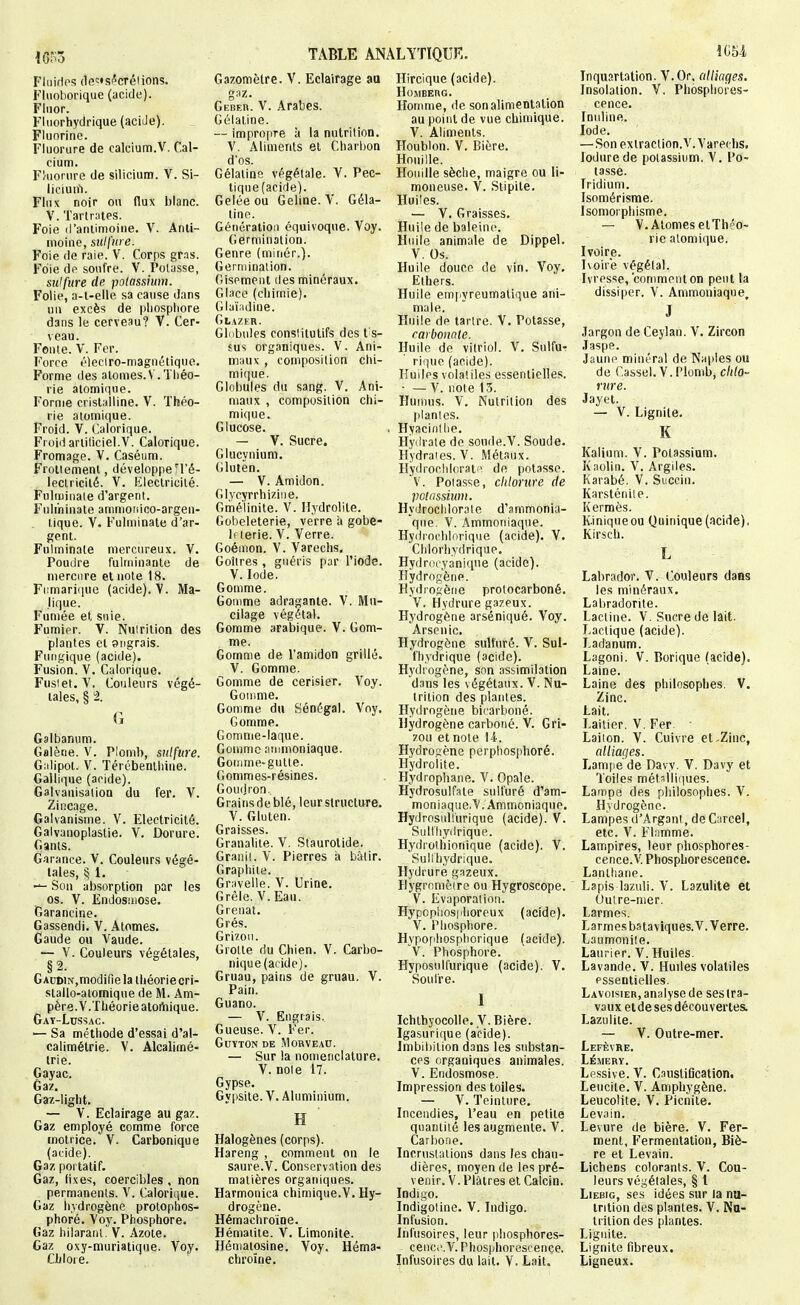 Fliiirlps (le'^'Sf'créiions. Fluohorique (acide). Fluor. Fluorhydrique (acide). Fluorine. Fluorure de calcium.V. Cal- cium. F/uorure de silicium. V. Si- licluif). Flux noir ou flux blanc. V. Tartrntes. Foie il'aiilimoiiie. V. Anti- moine, sulfure. Foie de raie. V. Corps gras. Foie de soufre. V. Potasse, sulfure de potassium. Folie, a-l-elle sa cause dans un excès de phosphore dans le cerveau? V. Cer- veau. Fenle. V. Fer. Force éleciro-magnétique. Forme des atomes.V . Théo- rie atomique. Forme crist:illine. V. Théo- rie atomique. Froid. V. Calorique. Froid artiliciel.V. Calorique. Fromage. V. Caséiim. Froliemenl, développeH'é- lectricité. V. Electricité. FHlujinaie d'argent. Fulminate ammonico-argen- lique. V. Fulminate d'ar- gent. Fulminate niercureux. V. Poudre fulminante de mercure et note 18. Fiimari(|ue (acide). V. Ma- lique. Fumée et suie. Fumier. V. Nutrition des plantes et angrais. Fuiigique (acide). Fusion. V. Calorique. Fusiet.V. Couleurs végé- tales, § 2. G Galbanum. Galène. V. Plomb, sulfure. Giilipot. V. Térébenthine. Gallique (acide). Galvanisation du fer. V. Zincage, Galvanisme. V. Electricité. Galvanoplastie. V. Dorure. Gants. Garance. V. Couleurs végé- tales, § l. Son absorption par les os. V. Endosmose. Garancine. Gassendi. V. Atomes. Gaude ou A^aude. — V. Couleurs végétales, §2. Gacdin,modifie la théorie cri- slallo-alomique de M. Am- père. V.Théorie aloiiiique. Gat-Lussac. — Sa méthode d'essai d'al- calimétrie. V. Alcalimé- trie. Gayac. Gaz. Gaz-light. — V. Eclairage au gaz. Gaz employé comme force motrice. V. Carbonique (acide). Gaz poi tatif. Gaz, fixe'i, coercibles , non permanents. V. Calorique. Gaz hydrogène protophos- phoré. Voy. Phosphore. Gaz hilarant. V. Azote. Gaz oxy-muriatique. Voy. Chlore. TABLE ANALYTIQUE. Gazomètre. V. Eclairage au gaz. Geber. V. Arabes. Gélatine. — impropre à la nutrition. V. Aliments et Charbon d'os. Gélatine végétale. V. Pec- tique (acide). Gelée ou Geline. V. Géla- tine. Génération équivoque. Voy. Germination. Genre (minér.). Germination. Gisement des minéraux. Glace (chimie). Glaiadine. Glazer. Gliibules conslitutifs des tis- sus organiques. V. Ani- maux , composition chi- mif|ue. Globules du sang. V. Ani- maux , composition chi- mi<iue. Glucose. — V. Sucre. Glucynium. Glulèn. — V. Amidon. Glycyrrhiziiie. Gmé'linite. V. Ilydrolite. Gùbeleterie, verre il gobe- 1( lerie. V. Verre. Goémon. V. Varechs, Goitres, guéris par l'iode. V.Iode. Gomme. Gomme adragante. V. Mu- cilage végétal. Gomme arabique. V. Gom- me. Gomme de l'amidon grillé. V. Gomme. Gomme de cerisier. A'^oy. Gomme. Gomme du Sénégal. Voy. Gomme. Gomme-laque. Gomme amnioniaque. Gotiime-gutte. Gommes-résines. Gou(Jron, Grains de blé, leur structure. V. Gluten. Graisses. Granalite. V. Staurolide. Granit. V. Pierres ii bâtir. Graphite. Gravelle. V. Urine. Grêle. V. Eau. Grenat. Grés. Grizou. Grotte du Chien. V. Carbo- nique (acide). Gruau, pains de gruau. V. Pain. Guano. — V. Engrais.. Gueuse. V. Fer. GUYTON DE MORVEAU. — Sur la nomenclature. V. noie 17. Gypse. Gypsite. V. Aluminium. H ' Halogènes (corps). Hareng , comment on le saure.V. Conserv.Hion de.s matières organiques. Harmonica chimique.V. Hy- drogène. Hémachroine. Hématite. V. Limonite. Héniatosine. Voy. Héma- chroine. Hircique (acide). HOMEEnC. Homme, de son alimentation au point de vue chimique. V. Aliments. Houblon. V. Bière. Houille. Houille sèciie, maigre ou li- moneuse. Y. Stipite. Huiles. — V. Graisses. Huile de baleine. Huile animale de Dippel. V. Os. Huile douce de vin. A^oy. Ethers. Huile em[iyreumatique ani- male. Huile de tartre. V. Potasse, carbonnle. Huile de vitriol. V. Sulfu- riquo (acide). Huiles volatiles essentielles. • — V. note 13. Humus. A. Nutrition des planies. Hyacidilie. Hyilrate de soude.V. Soude. Hydrates. V. Métaux. Hydrochlorati\ de potasse. V. Poiasse, chlorure de polassiunt. Hydrochlorale d'ammonia- que V. Ammoniaque. Hydrocliliirique (acide). V. Clilorhydrique. Hydroeyanique (acide). Hydrogène. Hydiosène protocarboné. V. Hydrure gazeux. Hydrogène arséniqué. Voy. Arsenic. Hydrogène sulfuré. V. Sul- fhydrique (acide). Hydrogène, son assimilation dans les végétaux. V. Nu- trition des plantes. Hydrogène bicarboné. Hydrogène carboné. V. Gri- zou et note 14. Hydrogène perphosphoré. Hydrolite. Hydrophane. V. Opale. Hydrosulfate sulfuré d'am- moniaque.V. Ammoniaque, Hydrosullurique (acide). V. Sulliiyilrique. Hydrolhionique (acide). V. Suli hydrique. Hydrurè g.Tzeux. Hygromèiro ou Hygroscope. V. Evaporation. Hypopiiosphoreux (acide). V. Phosphore. Hypofihospliorique (acide). V. Phosphore. Hyposulfurique (acide). V. Soufre. I Ichthyocolle. V. Bière. Igasurique (acide). Jmbibition dans les substan- ces organiques animales. V. Endosmose. Impression des toiles. — V. Teinture. Incendies, l'eau en petite quantité les augmente. V. Carijone. Incrustations dans les chau- dières, moyen de les pré- venir. V. Plâtres et Calcin. Indigo. Indigoline. V. Indigo. Infusion. Infusoires, leur phosphores- ceiic.'.A'. Phosphorescence. Infusoires du lait. V. Lait. 1054, Inquartation. V.Or. (dliages. Insolation. V. Phosphores- cence. Inuline. Iode. — Son extraction.A'.A'arechs. lodurede potassium. V. Po- tasse. Iridium. Isomérisme. Isomorphisme. — V. Atomes elThéo- rie atomique. Ivoire. Ivoire végétal. Ivresse, comment on peut la dissiper. V. Ammoniaque, J Jargon de Ceylan. V. Zircon Jaspe. Jaune minéral de Naples ou de Cassel. V. Plomb, chlo- rure. Jayet. — V. Lignite. K Kalium. V. Potassium. Kaolin. A^ Argiles. Karabé, V. Si.ccin. Karsténiie. Kermès. K.iniqueou (^ninique (acide), Kirsch. Labrador. V. Couleurs dans les minéraux. Labradorite. Lactine. V. Sucre de lait. Lactique (acide). Ladânum. Lagoni. V. Borique (acide). Laine. Laine des philosophes. V. Zinc. Lait. Laitier. V. Fer Laiion. V. Cuivre et.Zinc, alliages. Lamjie de Davy. V. Davy et Toiles métsiliques. Lampe des philosophes. A'. Hydrogène. Lampes d'Argant, de Carcel, etc. V. Flamme. Lampires, leur phosphores- cence.V. Phosphorescence. Lanthane. Lapis lazuli. A'. Lazulite et Outre-mer. Larmes. Larmes b.'itaviques.V. Verre. Laumonile. Laurier. V. Huiles. Lavande. V. Huiles volatiles essentielles. Lavoisier, analyse de ses tra- vaux et de ses découvertes. Lazulite. — V. Outre-mer. Lefèvre. Lémery. Le,ssive. V. CaustiGcation. Leucite. V. Amphygène. Leucolite. V. Picnite. Lev.iin. Levure de bière. V. Fer- ment, Fermentation, Biè- re et Levain. Lichens colorants. V. Cou- leurs végétales, § l LiEBiG, ses idées sur la nu- trition des plantes. V, Nu- trition des plantes. Lignite. Lignite fibreux. Ligneux.