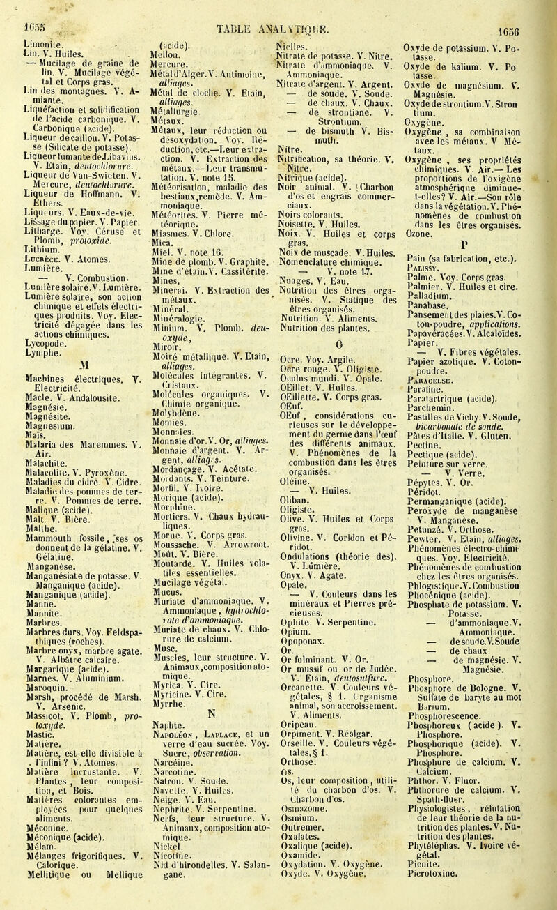 J055 Limoniie. J-ii). V. Huiles. — Mucilage de graine de lin. V. Mucilage végé- tal et Corps gras. Lin (les montagnes. V. A- mianle. Liquéfaction et soliilincaiion de l'acide carboni(iue. V. Carbonique (^cide). Liqueur de caillou. V. Potas- se (Silicate de potasse). Liqueur fumante de.Lihaviiis. V. Elain, dentodilorure. Liqueur de Van-Swieten. V, Mercure, deutocldorure. Liqueur de Hoffmann. V. Elliers. Liquf urs. V. Eau.x-de-vie. Lissage dupnpier. V. Papier. Litliargo. Voy. Cérusé et Plomb, proloxide. Lithium. Lucrèce. V. Atomes. Luniière. — V. Combustion. Lumière solaire.V. Lumière. Lumière solaire, son action chimique et elTels éleclri- ques produits. Voy. Elec- tricité dégagée dans les actions cbimiques. Lycopode. Lymphe. M Machines électriques. V. Electricilé. Macle. V. Andalousite. Magnésie. Magnésite. Magnésium. Maïs. Malaria des Maremmes. V. Air. Malachite. Malacoliie. V. Pyroxène. Maladies du cidre. V. Cidre. Maladie des pommes de ter- re. V. Pommes de terre. Malique (acide). Malt. V. Bière. Malihe. Mammouth fossile,'ses os donnent de la gélatine. V. Gélaiiue. Manganèse. Manganésiate de potasse. V. Manganique (acide). Manganique (acide). Manne. Manniie. Marbres. Marbres durs. Voy. Feldspa- thiques (roches). Marbre onyx, marbre agate. V. Albâtre calcaire. Margarique (ai ide). Marnes. V. Aluminiam. Maroquin. Marsh, procédé de Marsh. V. Arsenic. Massicot. V. Plomb, pro- toxijde. Mastic. Matière. Matière, est-elle divisible à . l'inlini ? V. Atomes. Matière incrustante. V. Plantes , leur composi- tion, et Bois. Matières colorantes em- ployées pour quelques aliments. Méconine. Méconique (acide). Mélam. Mélanges frigorifiques. V. Calorique. Mellilique ou Mellique TABLE ANALïTÏ-QUÎ (acide). Mellon. Mercure. Métald'Alger.V. Antimoine, alliaqes. Métal de clûche, V. Etain, alliages. Métallurgie. Métaux. Métaux, leur réduction ou désoxydalion. \oy. lîé- duction, etc.—Leur extra- ction. V. Extraction d«s métaux.—Leur transmu- tation. V. note 15. Météorisaiion, maladie des bestiaux,remède. V. Am- moniaque. Météorites. V. Pierre mé- téorique. Miasmes. V. Chlore. Mica. Miel. V. note 16. Mine de plomb. V. Graphite. Mine d'étain.V. Cassilérite. Mines, Minerai. V. Extraction des métaux. Minéral. Minéralogie. Minium. V. Plomb, deu- oxyde. Miroir. Moiré métallique. V. Etain, alliages. Molécules intégrantes. V. Cristaux. Molécules organiques. V. Chimie organique. Molybdène. Momies. Monnaies. Monnaie d'or.V. Or, allumes. Monnaie d'argent. V. Ar- gent, alliages. Mordànçage. V. Acétate. Mordants. V. Teinture. Morfil. V. Ivoire. Morique (acide). Morphine. Mortiers. V. Chaux hydrau- liques. Morue. V. Corps gras. Moussache. V. Arrowroot. Moût. V. Bière. Moutarde. V. Huiles vola- tiles esseniielles. Mucilage végétal. Mucus. Muriale d'ammoniaque. V. Ammoniaque, liydrochlo- raie d''ammoniaque. Muriate de cliaux. V. Chlo- rure de calcium. Musc. Muscles, leur structure. V. Animaux,composition ato- mique. Myrica. V. Cire. Myricine. V. Cire. Myrrhe. N Naphte. Napoléo.n , Laplace, et un verre d'eau sucrée. Voy. Sucre, observation. Narcéine. Narcoline. Natron. V, Soude. Navette. V. Huiles. Neige. V. Eau. Neplirile. V. Serpentine. Nerfs, leur structure. V. Animaux, composition ato- mique. Nickel. Nicotine. Nid d'hirondelles. Y. Salan- gane, Nielles. ,Nitraie de potasse. V. Nitre. Nitrate d';immoniaqiie. V. Ammoniaque. Nitrate d'argent. V. Argent. — de soude, V. Sonde. — de chaux. V. Chaux. — de strontiane. V. Strontium. — de bismuth. V. Bis- muth. Nilre. Nilriticalion, sa théorie. V. Nilre. Nitrique (acide). Noir animal. V. [Charbon d'os et engrais commer- ciaux. Noirs colorants. Noisette. V. Huiles. Noix. V. Huiles et corps gras. Noix de muscade. V. Huiles. Nomenclature chimique. — V. note 1.7. Nuages. V. Eau. Nutrition des êtres orga- nisés. V, Statique des êtres organisés. Nutrition.V- Aliments. Nutrition des plantes, 0 Ocre. Voy, Argile. Ocre rouge. V. Oligiste. Ocnlus mundi. V. Opale. OEillet. V. Huiles. OEillette, V. Corps gras. OEuf. OEuf, considérations cu- rieuses sur le développe- ment du germe dans l'œuf des différents animaux. V. Phénomènes de la combustion dans les êtres organisés. Oléine. — y. Huiles. Oliban, Oligiste. Olive. V. Huiles et Corps gras. Olivine. V. Coridon et Pé- riilol. Ondulations (théorie des). V. Lumière. Onyx. V. Agate. Opale. ~ V. Couleurs dans les minéraux et Pierres pré- cieuses. Opbile. V. Serpentine. Opium. Opoponax. Or. Or fulminant. V. Or. Or mussif ou or de Judée. V. Elain, dentosulfure. Orcanetle. V. Couleurs vé- gétales, § 1. ( rganisme animal, son accroissement. V. Aliments. Oripean. Orpiment. V. Réalgar. Orseille. V. Couleurs végé- tales, § 1. Onhose. os. Os, leur composition , utili- té du charbon d'os. V. Charbon d'os. Osmazome. Osmium. Outremer. Oxalates. Oxalique (acide). Oxamidp. Oxydation. V. Oxygène, Oxyde. V. Oxygène, i6SG Oxyde de potassium. V. Po- tasse. Oxyde de kalium. V, Pc tasse Oxyde de magnésium. V. Magnésie. O.xyde de strontium.V. Siroa lium. Oxygène. Oxygène , sa combinaison avec les métaux. V Mé- taux. Oxygène , ses proi)riélés chimiques. V. Air.— Les proportions de l'oxigône atmosphérique diminue-, t-elles? V. Air.—Son rôle dans la végétation. V. Phé- nomènes de combustion dans les êtres organisés. Ozone. P Pain (sa fabrication, etc.). Palissv. Palme. Voy. Corps gras. Palmier. V. Huiles et cire. Palladium, Panabase. Pansement des plaies.V. Co- ton-poudre, applications. Papaveracées.V. Alcaloïdes. Papier. — V. Fibres végétales. Papier azotique. V. Coton- poudre. Paracelse. Parafine. Paralartrique (acide). Parchemin. Pastilles deVicliy.V.Soude, bicarbonate de soude. Pâles d'Italie. V. Gluten. Pectine. Pectique (acide). Peinture sur verre. — V. Verre. Pépyies. V. Or. Péridot. Permanganique (acide), Pero.xyde de manganèse V. Manganèse. Pelunzé. V. Orlhose. Pewter. V. Etain, alliages. Phénomènes électro-chimi- ques. Voy. Electricité. Phénomènes de combustion chez les cires organisés. Phlogislique.V. Combustion Phocénique (acide). Phosphate de potassium. Y. Potasse. — d'ammoniatiue.Y. Ammoniaque. — de soude.V. Soude — de chaux. — de magnésie. V. Magnésie. Phosphore. Phosphore de Bologne. Y. Sulfate de baryte au mot B^rium. Phosphorescence. Phosphoreux (acide). Y. Phosphore. Phosphorique (acide). Y. Phosphore. Phosphure de calcium. Y. Calcium. Phlhor. V. Fluor. Phlhorure de calcium. Y. Spaih-nuar. Physiologistes, réfutation de leur théorie de la nu- trition des plantes. Y. Nu- trition des plantes. Phytéléphas. Y. Ivoire vé- gétal. Picnite. Picrotoxine.