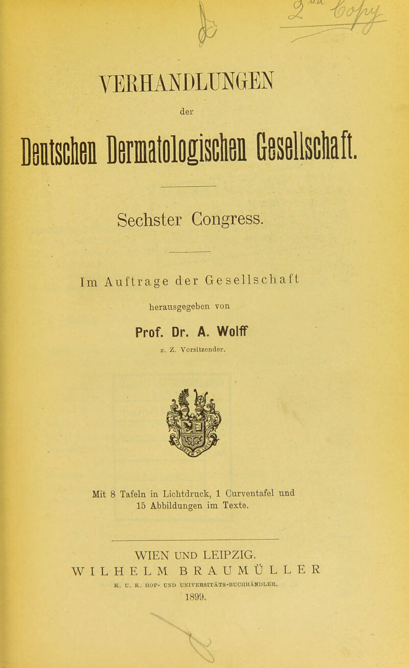 der Dsitsclieii Dermtoloilsctiöii Gesellsclian Sechster Congress. Im Auftrage der Gesellschaft herausgegeben von Prof. Dr. A. WolflF z. Z. Vorsitzender. Mit 8 Tafeln in Lichtdruck, 1 Curventafel und 15 Abbildungen im Texte. WIEN UND LEIPZIG. WILHELM BRAUMÜLLER K. U. K. HOF- UND UNIVEHgiTÄTS-BDCUUXNDLBB. 1899.