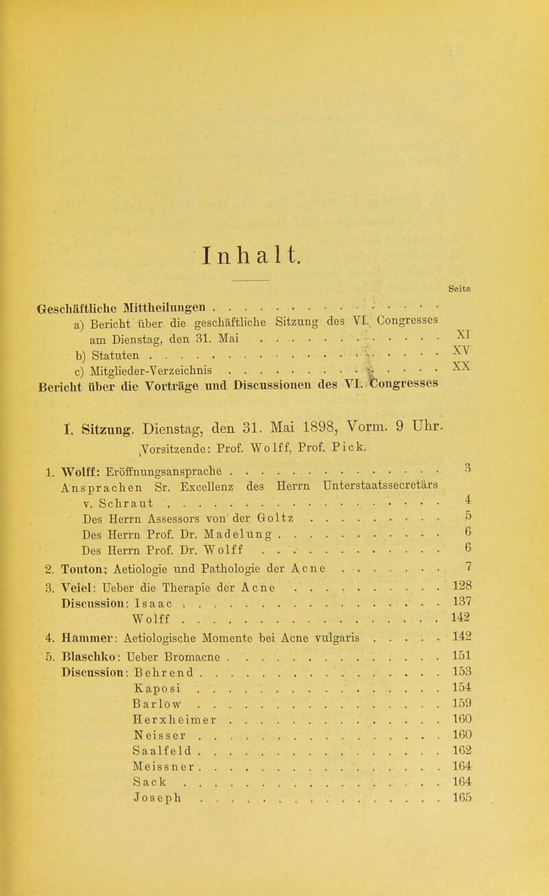 Inhalt. Seite Geschäftliche Mittheilungeii a) Bericht über die geschäftliche Sitzung des VI.. Congresses am Dienstag, den 31. Mai b) Statuten \ c) Mitgheder-Verzeichnis \ ' ' ' ' Bericht über die Vorträge und Discussiouen des VI, Congresses I. Sitzung. Dienstag, den 31. Mai 1898, Vorm. 9 Uhr. ^Vorsitzende: Prof. Wolff, Prof. Pick. 1. Wolff: Eröffnungsansprache Ansprachen Sr. Excellenz des Herrn ünterstaatssecretärs Y. Schraut ^ Des Herrn Assessors von der Goltz 5 Des Herrn Prof. Dr. Madelung 6 Des Herrn Prof. Dr. Wolff 6 2. Tonton; Aetiologie und Pathologie der Acne 7 3. Veiel: TJeber die Therapie der Acne 128 Discnssion: Isaac 137 Wolff 142 4. Hcammer: Aetiologische Momente bei Acne vulgaris 142 5. Blaschko: üeber Bromacne 151 Discussion: Behrend 153 Kaposi 154 Barlow 159 Herxheimer 100 Neisser 160 Saalfeld 162 Meissner 164 Sack 164 Joseph 165