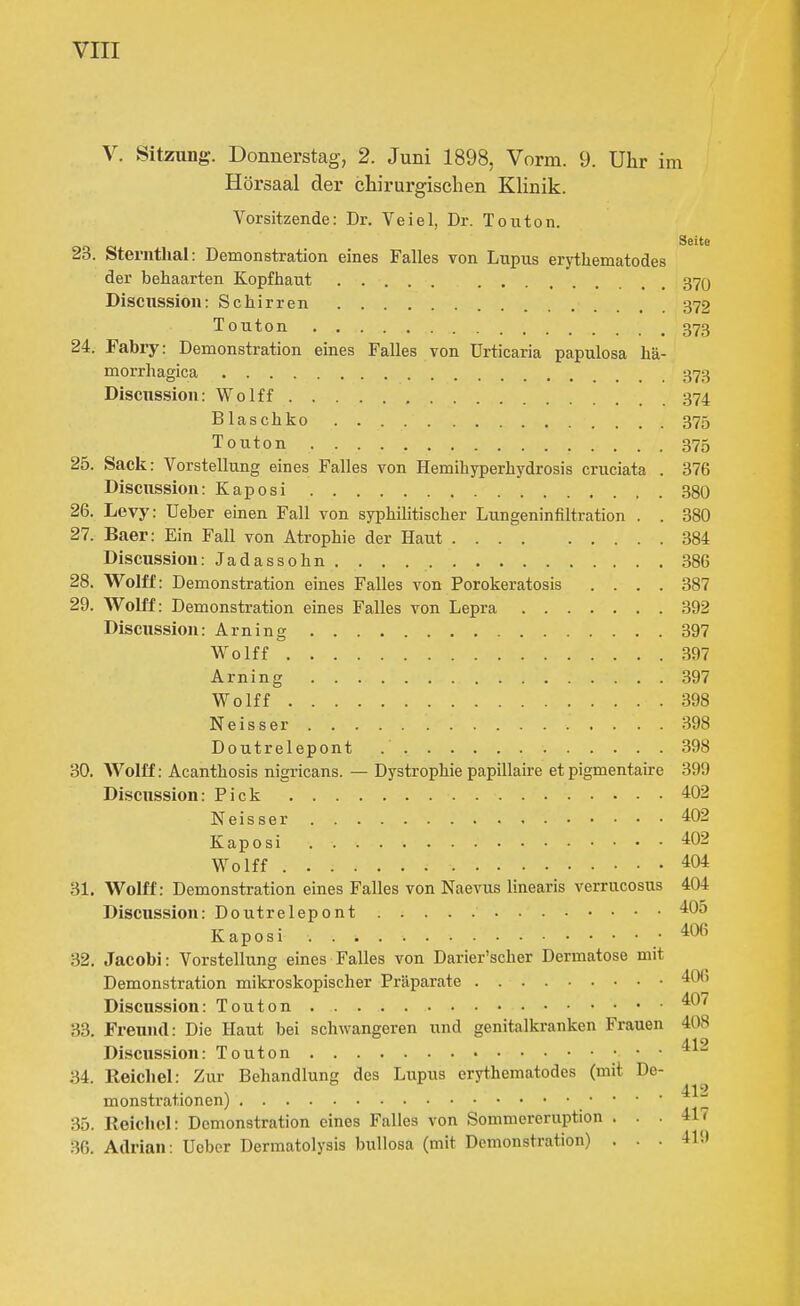 V. Sitzung. Donnerstag, 2. Juni 1898, Vorm. 9. Uhr im Hörsaal der chirurgischen Klinik. Vorsitzende: Dr. Veiel, Dr. Touton. 23. Sternthal: Demonstration eines Falles von Lupus erythematodes der behaarten Kopfhaut 37O Discussion: Schirren 372 Touton 373 24. Fabry: Demonstration eines Falles von Urticaria papulosa hä- morrhagica 373 Discussion: Wolff 374 Blaschko 375 Touton 375 25. Sack: Vorstellung eines Falles von Hemihyperhydrosis cruciata . 376 Discussion: Kaposi 380 26. Levy: Ueber emen Fall von syphilitischer Lungeninfiltration . . 380 27. Baer: Ein Fall von Atrophie der Haut 384 Discussion: Jadassohn 386 28. Wolff: Demonstration eines Falles von Porokeratosis .... 387 29. Wolff: Demonstration eines Falles von Lepra 392 Discussion: Arning 397 Wolff 397 Arning 397 Wolff 398 Neisser 398 Doutrelepont 398 30. AVolff: Acanthosis nigricans. — Dystrophie papillaire et pigmentaire 399 Discussion: Pick 402 Neisser 402 Kaposi 402 Wolff 404 31. Wolff: Demonstration eines Falles von Naevus linearis verrucosus 404 Discussion: Doutrelepont 405 Kaposi . .406 32. Jacobi: Vorstellung eines Falles von Darier'scher Dermatose mit Demonstration mikroskopischer Präparate 406 Discussion: Touton 407 33. Freund: Die Haut bei schwangeren und genitalkranken Frauen 408 4.19 Discussion: Touton 34. Reichel: Zur Behandlung des Lupus erythematodes (mit De- monstrationen) ' 35. Reichel: Demonstration eines Falles von Sommereruption ... 417 36. Adrian: Ueber Dermatolysis bullosa (mit Demonstration) . . . 419