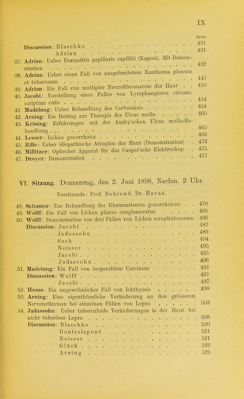 Seite 431 Discussion: Blas eil ko Adrian 37 Adrian: üeber Dermatitis papillaris capilUti (Kaposi). Mit Demon- stration J ^ 38. Adrian: üeber einen Fall von ausgebreitetem Xanthoma planum et tuberosum ' ' ' \ ' -tt 1 ' Arn 39 Adrian- Ein Fall von multipler Neurofibromatose der Haut . . 4oU 40^ Jacobi: Vorstellung eines Falles von Lymphangioma circum- scriptum cutis 41. Madelung: üeber Behandlung des Carbunkels 4o4 42. Ariiing: Ein Beitrag zur Therapie des ülcus molle 460 43. Krösing: Erfahrungen mit der Audry'schen ülcus molle-Be- handlung . 44. Lesser: Ischias gonorrhoica 45. RiUe: üeber idiopathische Atrophie der Haut (Demonstration) . itd 46. Millitzer: Optischer Apparat für das Casper'sche Elektroskop . 475 47. Drever: Demonstration 465 466 477 VI. Sitzung. Donnerstag, den 2. Juni 1898, Naclim. 2 Uhr. Vorsitzende: Prof. Behrend, Dr. Havas. 48. Schuster: Zur Behandlung des Rheumatismus gonorrhoicus . . 478 49. Wolff: Ein Fall von Liehen planus conglomeratus 485 50. Wölfl: Demonstration von drei Fällen von Liehen serophulosorum 486 Discnssion: Jacobi 487 Jadassolm 489 Sack 494 Neisser 495 Jaeobi 495 Jadassohn 496 51. Madehuig: Ein Fall von inoperablem Carcinom 497 Discussion: W^olff 497 Jaeobi 497 52. Heuss: Ein ungewöhnlicher Fall von Ichthyosis 498 53. Arning: Eine eigenthümliehe Veränderung an den grösseren Nervenstämmen bei einzelnen Fällen von Lepra 503 54. Jadassohn: üeber tuberculoide Veränderungen in der Haut bei nicht tuberöser Lepra 508 Discnssion: Blaschko 520 Doutrelepont 521 Neisser 521 Glück 522 Arning 525