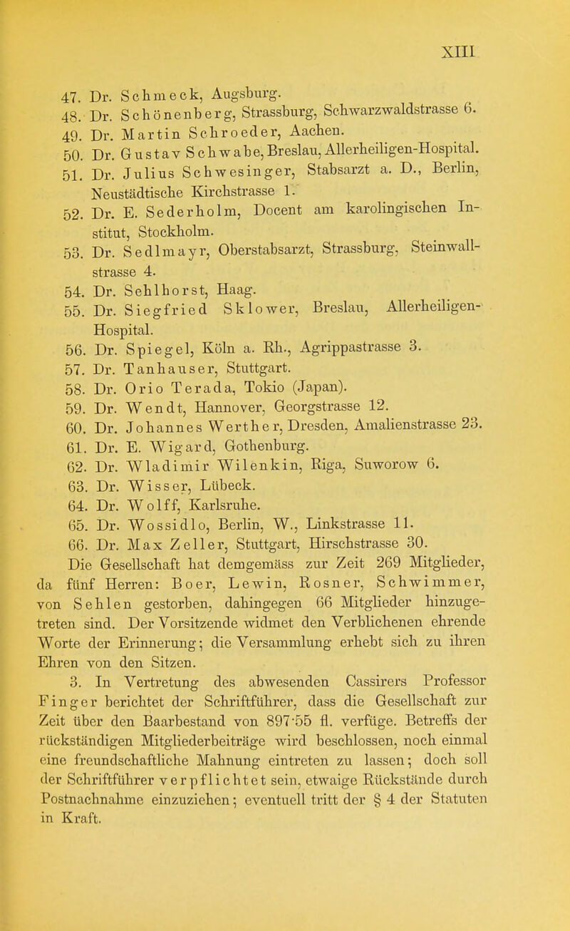 47. Dr. Schmeck, Augsburg. 48. Dr. Schönenberg, Strassburg, Schwarzwaldstrasse 6. 49. Dr. Martin Scbroeder, Aachen. 50. Dr. Gustav Schwabe,Breslau, Allerheiligen-Hospital. .51. Dr. Julius Schwesinger, Stabsarzt a. D., Berlin, Neustädtische Kirchstrasse 1. 52. Dr. E. Seder ho Im, Docent am karolingischen In- stitut, Stockholm. 53. Dr. Sedlmayr, Oberstabsarzt, Strassburg, Steinwall- strasse 4. 54. Dr. Sehlhorst, Haag. 55. Dr. Siegfried Sklower, Breslau, Allerheiligen- Hospital. 56. Dr. Spiegel, Köln a. Rh., Agrippastrasse 3. 57. Dr. Tanhauser, Stuttgart. 58. Dr. Orio Terada, Tokio (Japan). 59. Dr. Wen dt, Hannover, Georgstrasse 12. 60. Dr. Johannes Werther, Dresden, Amalienstrasse 23. 61. Dr. E. Wigard, Gothenburg. 62. Dr. Wladimir Wilenkin, Riga, Suworow 6. 63. Dr. Wisser, Lübeck. 64. Dr. Wolff, Karlsruhe. 65. Dr. Wossidlo, Berlin, W., Linkstrasse 11. 66. Dr. Max Zell er, Stuttgart, Hirschstrasse 30. Die Gesellschaft hat demgemäss zur Zeit 269 Mitglieder, da fünf Herren: Boer, Lewin, Rosner, Schwimmer, von Sehlen gestorben, dahingegen 66 Mitglieder hinzuge- treten sind. Der Vorsitzende widmet den Verblichenen ehrende Worte der Erinnerung; die Versammlung erhebt sich zu ihren Ehren von den Sitzen. 3. In Vertretung des abwesenden Cassirers Professor Finger berichtet der Schriftführer, dass die Gesellschaft zur Zeit über den Baarbestand von 897-55 fl. verfüge. Betreffs der rückständigen Mitgliederbeiträge wird beschlossen, noch einmal eine freundschaftliche Mahnung eintreten zu lassen; doch soll der Schriftführer verpflichtet sein, etwaige Rückstände dui'ch Postnachnahme einzuziehen; eventuell tritt der § 4 der Statuten in Kraft.
