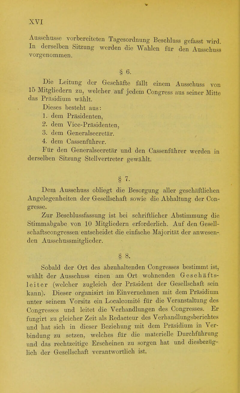 Ausschusse vorbereiteten Tagesordnung Beschluss gefasst wird. In derselben Sitzung werden die Wahlen für den Ausschuss vorgenommen. S 6. Die Leitung der Geschäfte fällt einem Ausschuss vor 15 Mitgliedern zu, welcher auf jedem Congress aus seiner Mitte das Präsidium wählt. Dieses besteht aus: 1. dem Präsidenten, 2. dem Vice-Präsidenten, 3. dem Generalsecretär. 4. dem Cassenführer. Für den Generalsecretär und den Cassenführer werden in derselben Sitzung Stellvertreter gewählt. § 7. Dem Ausschuss obliegt die Besorgung aller geschäftlichen Angelegenheiten der Gesellschaft sowie die Abhaltung der Con- gresse. Zur Beschlussfassung ist bei schriftlicher Abstimmung die Stimmabgabe von 10 Mitgliedern erforderlich. Auf den Gesell- schaftscongressen entscheidet die einfache Majorität der anwesen- den Ausschussmitglieder. § 8. Sobald der Ort des abzuhaltenden Congresses bestimmt ist, wählt der Ausschuss einen am Ort wohnenden G e s c h ä f t s- leiter (welcher zugleich der Präsident der Gesellschaft sein kann). Dieser organisirt im Einvernehmen mit dem Präsidium unter seinem Vorsitz ein Localcomitö für die Veranstaltung des Congresses und leitet die Verhandkngen des Congresses. Er fungirt zu gleicher Zeit als Redacteur des Verhandlungsberichtes und hat sich in dieser Beziehung mit dem Präsidium in Ver- bindung zu setzen, welches für die materielle Durchführung und das rechtzeitige Erscheinen zu sorgen hat und diesbezüg- lich der Gesellschaft verantwortlich ist.