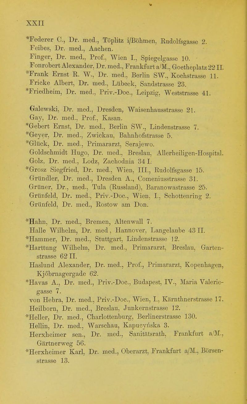 *Federer C, Dr. med., Töplitz i/Böhmen, Kudolfsgasse 2. Feibes, Dr. med., Aachen. Finger, Dr. med., Prof., Wien I., Spiegelgasse 10. Fonrobert Alexander, Dr. med., Frankfurt a/M., Goetheplatz 22 IL *Frank Ernst R. W., Dr. med., Berlin SW., Koehstrasse 11. Fricke Albert, Dr. med., Lübeck, Sandstrasse 23. *Friedlieim, Dr. med., Priv.-Doc, Leipzig, Weststrasse 41. Galewski, Dr. med., Dresden, Waisenbausstrasse 21. Gay, Dr. med., Prof., Kasan. *Gebert Ernst, Dr. med., Berlin SW., Lindenstrasse 7. *Geyer, Dr. med., Zwickau, Bahnbofstrasse 5. *Glück, Dr. med., Primararzt, Serajewo. Goldscbmidt Hugo, Dr. med., Breslau, Allerheiligen-Hospital. Golz, Dr. med., Lodz, Zachodnia 341. *Grosz Siegfried, Dr. med., Wien, III., Rudolfsgasse 15. Gründler, Dr. med., Dresden A., Comeniusstrasse 31. Grüner, Dr., med., Tula (Russland), Baranowastrasse 25. Grünfeld, Dr. med., Priv.-Doc, Wien, I., Schottenring 2. Grünfeld, Dr. med., Rostow am Don. *Hahn, Dr. med., Bremen, Altenwall 7. Halle Wilhelm, Dr. med, Hannover, Langelaube 43 II. *Hammer, Dr. med., Stuttgart, Lindenstrasse 12. *Harttung Wilhelm, Dr. med., Primararzt, Breslau, Garten- strasse 62 II. Haslund Alexander, Dr. med., Prof, Primararzt, Kopenhagen, Kjobrnagergade 62. *Havas A., Dr. med., Priv.-Doc, Budapest, IV., Maria Valerie- gasse 7. von Hebra, Dr. med., Priv.-Doc, Wien, I., Kärnthnerstrasse 17. Heilborn, Dr. med., Breslau, Junkern Strasse 12. ^Heller, Dr. med., Charlottenburg, Berlinerstrasse 130. Hellin, Dr. med., Warschau, Kapucyi'iska 3. Herxheimer sen., Dr. med., Sanitätsrath, Frankfurt a./M., Gärtnerweg 56. *Herxheimer Karl, Dr. med., Oberarzt, Frankfurt a/M., Bürsen- strasse 13.