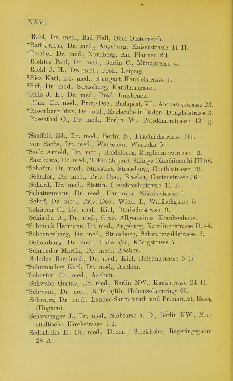 Rabl, Dr. med., Bad Hall, Ober-Oesterreich. Raff Julius, Dr. med., Augsburg, Kaiserstrasse 11 II. *Ileichel, Dr. med., Nürnberg, Am Planner 2 1. Richter Paul, Dr. med., Berlin C, Münzstrasse 4. Riehl J. H., Dr. med., Prof., Leipzig. *Ries Karl, Dr. med., Stuttgart Kanzleistrasse 1. Riff, Dr. med., Strassburg, Kaufhausgasse. Rille J. H., Dr. med., Prof., Innsbruck. Röna, Dr. med., Priv.-Doc, Budapest, VI., Andrassystrasse 23, *Rosenberg Max, Dr. med., Karlsruhe in Baden, Douglasstrasse 3. Rosenthal 0., Dr. med., Berlin W., Potsdamerstrasse 121 g. *Saalfeld Ed., Dr. med., Berlin N., Friedrichstrasse III. von Sachs, Dr. med., Warschau, Warecka 5. *Sack Arnold, Dr. med., Heidelberg, Bergheimerstrasse 12. Sasakawa, Dr. med., Tokio (Japan), Shitaya Okachimachi III 58. Schäfer, Dr. med., Stabsarzt, Strassburg, Goethestrasse 19. Schäffer, Dr. med., Priv.-Doc, Breslau, Gartenstrasse 56. Scharff, Dr. med., Stettin, Giesebrechtstrasse Ii I. Schattenmann, Dr. med., Hannover, Nikolaistrasse 1. Schiff, Dr. med., Priv.-Doc, Wien, I., Walfischgasse 6. Schirren C, Dr. med., Kiel, Dänischestrasse 9. Schischa A., Dr. med., Graz, Allgemeines Krankenhaus. *Sohmeck Hermann, Dr. med., Augsburg, Karolinenstrasse D. 44. *Schoenenberg, Dr. med., Strassburg, Schwarzwaldstrasse 6. Schomburg, Dr. med., Halle a/S., Königstrasse 7. *Schroeder Martin, Dr. med., Aachen. Schulze Bernhardt, Dr. med., Kiel, Holstenstrasse 5 II. *Schumacher Karl, Dr. med., Aachen. Schuster, Dr. med., Aachen. Schwabe Gustav, Dr. med., Berlin NW., Karlsstrasse 24 II. •'Schwann, Dr. med., Köln a/Rh. Hohenzoliernring 63. Schwarz, Dr. med., Landes-Sanitätsrath und Primararzt, Esseg (Ungarn). Schwesinger J., Dr. med., Stabsarzt a. D., Berlin NW., Neu- städtische Kirchstrasse 1 I. Sederholm E, Dr. med., Docent, Stockholm, Regeringsgatan 28 A.