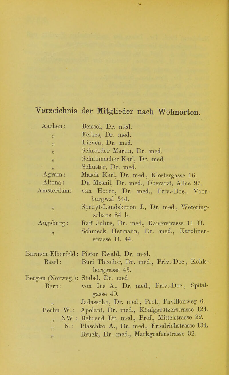 Verzeichnis der Mitglieder nach Wohnorten. Aachen: n n Agram: Altona: Amsterdam: Augsburg: Beissel, Dr. med. Feibes, Dr. med. Dieven, Dr. med. Scbroeder Martin, Dr. med. Scbubmacher Karl, Dr. med. Schuster, Dr. med. Masek Karl, Dr. med., Klostergasse 16. Du Mesnil, Dr. med., Oberarzt, Allee 97. van Hoorn, Dr. med., Priv.-Doc, Voor- burgwal 344. Spruyt-Landskroon J., Dr. med., Wetering- scbans 84 b. Raff Julius, Dr. med., Kaiserstrasse 11 IL Schmeck Hermann, Dr. med., Karolinen- strasse D. 44. Barmen-Elberfeld: Pistor Ewald, Dr. med. Basel: Buri Theodor, Dr. med., Priv.-Doc, Kohls- berggasse 43. Bergen (Norweg.): Stabel, Dr. med. Bern: von Ins A., Dr. med., Priv.-Doc, Spital- gasse 40. „ Jadassohn, Dr. med., Prof., Pavillonweg 6. Berlin W.: Apolant, Dr. med., Königgrätzerstrasse 124. „ NW.: Behrend Dr. med., Prof., Mittelstrasse 22. „ N.: Blaschko A., Dr. med., Friedrichstrasse 134.