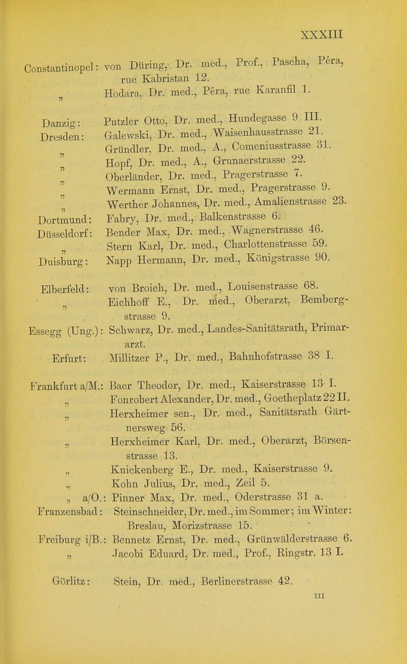 Constantinopel: von Düring,. Dr. med, Prof., Pascha, P6ra, rue Kabristan 12. Hodara, Dr. med., Pera, rue Karanfil 1. Danzig: Dresden: r) V n n Dortmund: Düsseldorf: Duisburg: Putzler Otto, Dr. med., Himdegasse 9 III. Galewski, Dr. med., Waisenbausstrasse 21. Gründler, Dr. med., A., Comeniusstrasse 31. Hopf, Dr. med., A., Grunaerstrasse 22. Oberländer, Dr. med., Pragerstrasse 7. Wermann Ernst, Dr. med., Pragerstrasse 9. Wertber Jobannes, Dr. med., Amalienstrasse 23. Fabry, Dr. med., Balkenstrasse 6; Bender Max, Dr. med., Wagnerstrasse 46. Stern Karl, Dr. med., Cbarlottenstrasse 59. Napp Hermann, Dr. med., Königstrasse 90. Elberfeld: 57 von Broich, Dr. med., Louisenstrasse 68. Eichboff E., Dr. med., Oberarzt, Bemberg- strasse 9. Essegg (Ung.): Schwarz, Dr. med., Landes-Sanitätsratb, Primar- arzt. Erfurt: Millitzer P., Dr. med., Babnbofstrasse 38 I. Frankfurt a/M.: Baer Theodor, Dr. med., Kaiserstrasse 13 I. „ Fonrobert Alexander, Dr. med., Goetbeplatz 22 II. „ Herxheimer sen., Dr. med., Sanitätsrath Gärt- nersweg 56. „ Herxheimer Karl, Dr. med., Oberarzt, Börsen- strasse 13. „ Knickenberg E., Dr. med., Kaiserstrasse 9. „ Kobn Julius, Dr. med., Zeil 5. „ a/O.: Pinner Max, Dr. med., Oderstrasse 31 a. Franzensbad: Steinschneider, Dr. med., im Sommer; im Winter: Breslau, Morizstrasse 15. Freiburg i/B.: Bennetz Ernst, Dr. med., Grünwälderstrasse 6. „ Jacobi Eduard, Dr. med., Prof., Ringstr. 13 I. Görlitz: Stein, Dr. med., Berlinerstrasse 42.