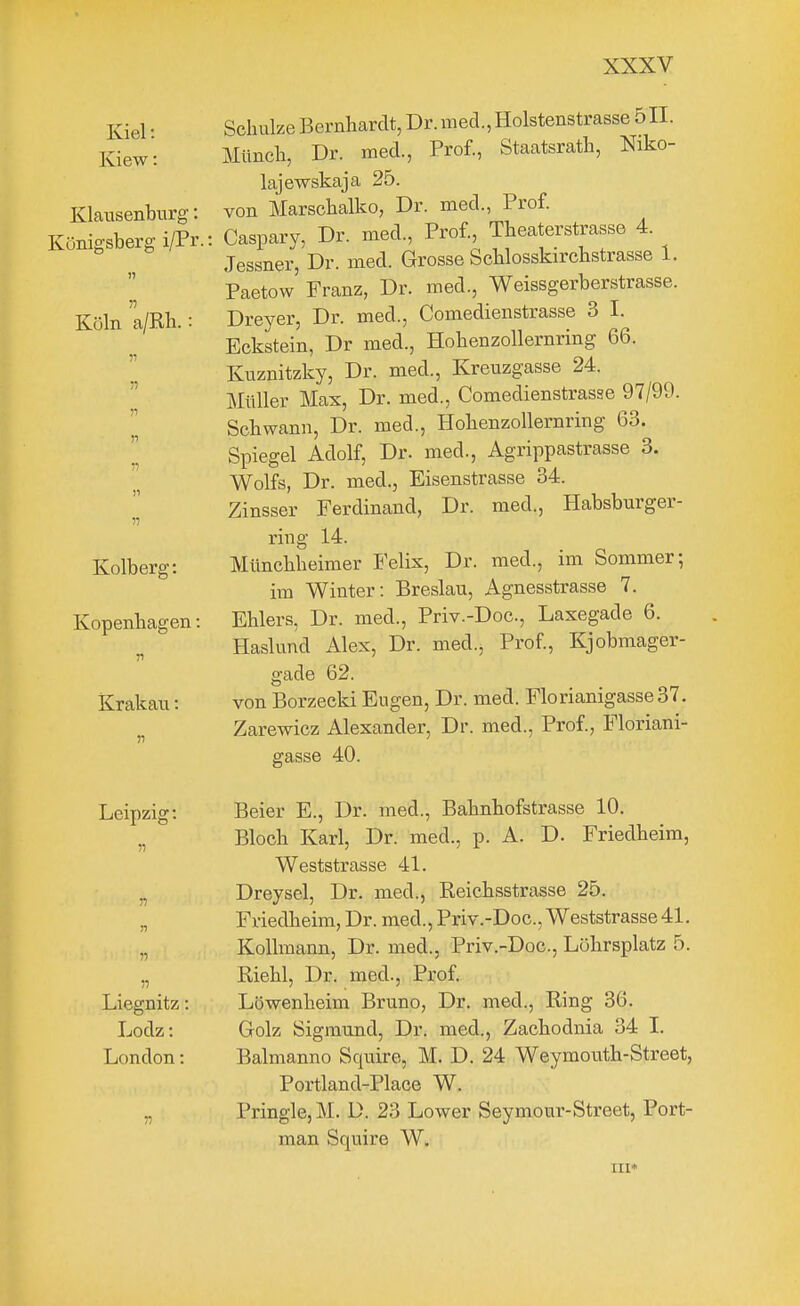 Kiel: Kiew: Klaiisenbtirg: Königsberg i/Pr. Köln a/Rh. 71 n II )i n Kolberg: Kopenbagen: n Krakau: »1 Schulze Bernhardt, Dr. med., Holstenstrasse 511. Münch, Dr. med., Prof., Staatsrath, Niko- lajewskaja 25. von Marschalko, Dr. med., Prof. Caspary, Dr. med., Prof., Theaterstrasse 4. Jessner, Dr. med. Grosse Schlosskirchstrasse 1. Paetow' Franz, Dr. med., Weissgerberstrasse. Dreyer, Dr. med., Comedienstrasse 3 I. Eckstein, Dr med., Hohenzollernring 66. Kuznitzky, Dr. med., Kreuzgasse 24. Müller Max, Dr. med., Comedienstrasse 97/99. Schwann, Dr. med., Hohenzollernring 63. Spiegel Adolf, Dr. med., Agrippastrasse 3. Wolfs, Dr. med., Eisenstrasse 34. Zinsser Ferdinand, Dr. med., Habsburger- ring 14. Münchheimer Felis, Dr. med., im Sommer; im Winter: Breslau, Agnesstrasse 7. Ehlers, Dr. med., Priv.-Doc, Laxegade 6. Haslund Alex, Dr. med.j Prof, Kjobmager- gade 62. von Borzecki Eugen, Dr. med. Florianigasse37. Zarewicz Alexander, Dr. med., Prof., Floriani- gasse 40. Leipzig: Liegnitz: Lodz: London: Beier E., Dr. med., Bahnhofstrasse 10. Bloch Karl, Dr. med., p. A. D. Friedheim, Weststrasse 41. Dreysel, Dr. med., Reichsstrasse 25. Friedheim, Dr. med., Priv.-Doc, Weststrasse 41. Kollmann, Dr. med., Priv.-Doc, Löhrsplatz 5. Riehl, Dr. med., Prof. Löwenheim Bruno, Dr. med., Ring 36. Golz Sigmund, Dr. med., Zachodnia 34 I. Balmanno Squire, M. D, 24 Weymouth-Street, Portland-Place W. Pringle, M. D. 23 Lower Seymour-Street, Port- man Squire W.