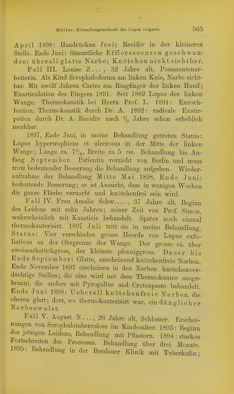 April 1898: Handrücken frei; Recidiv in der kleineren Stelle. Ende Juni: Sämmtliclie Efflorescenzen gesell wun- den; überall glatte Narbe; Knötchen nicht siclitbar. Fall III. Louise Z... , 32 Jahre alt, Posanientenar- beiterin. Als Kind Scrophuloderma am linken Knie, Narbe sicht- bar. Mit zwölf Jahren Caries am Ringfinger der linken Hand; Exarticulation des Fingers 1891. Seit 1882 Lupus der linken Wange. Thermokaustik bei Herrn Prof. L. 1891: Excoch- leation, Thermokaustik durch Dr. A. 1892: radicale Exstir- pation durch Dr. A. Recidiv nach Yg Jahre schon erheblich merkbar. 1897, Ende Juni, in meine Behandlung getreten Status: Lupus hypertrophicus et ulcerosus 'in der Mitte der linken Wange; Länge ca. 7^2) Breite ca 5 cm. Behandlung bis An- fang September. Patientin verzieht von Berlin und muss trotz bedeutender Besserung die Behandlung aufgeben. Wieder- aufnahme der Behandlung Mitte Mai 1898, Ende Juni: bedeutende Besserung; es ist Aussicht, dass in wenigen Wochen die ganze Fläche vernarbt und knötchenfrei sein wird. Fall IV. Frau Amalie Schw , 37 Jahre alt. Beginn des Leidens mit zehn Jahren; seiner Zeit von Prof. Simon, wahrscheinlich mit Kausticis behandelt. Später noch einmal thermokauterisirt. 1897 Juli tritt sie in meine Behandlung. Status: Vier verschieden grosse Heerde von Lupus exfo- liativus an der Ohrgrenze der Wange. Der grosse ca. über zweimarkstückgross, der kleinste pfenniggross. Dauer bis EndeSeptember: Glatte, anscheinend knötchenfreie Narben. Ende November 1897 erscheinen in den Narben knötchenver- dächtige Stellen; die eine wird mit dem Thermokauter ausge- brannt, die andere mit Pyrogallus und Crotonpaste behandelt Ende Juni 1898: Ueberall knötchenfreie Narben, die oberen glatt; dort, wo thermokauterisirt war, ein-län a-lieher Narbenwulst. Fall V. August N..., 26 Jahre alt, Schlosser. Erschei- nungen von Scrophulotuberculose im Kindesalter. 1893: Beginn des jetzigen Leidens, Behandlung mit Pflastern. 1894 : starkes Fortschreiten des Processes. Behandlung über drei Monate. 1890: Behandlung in der Breslauer Klinik mit Tuberkulin;